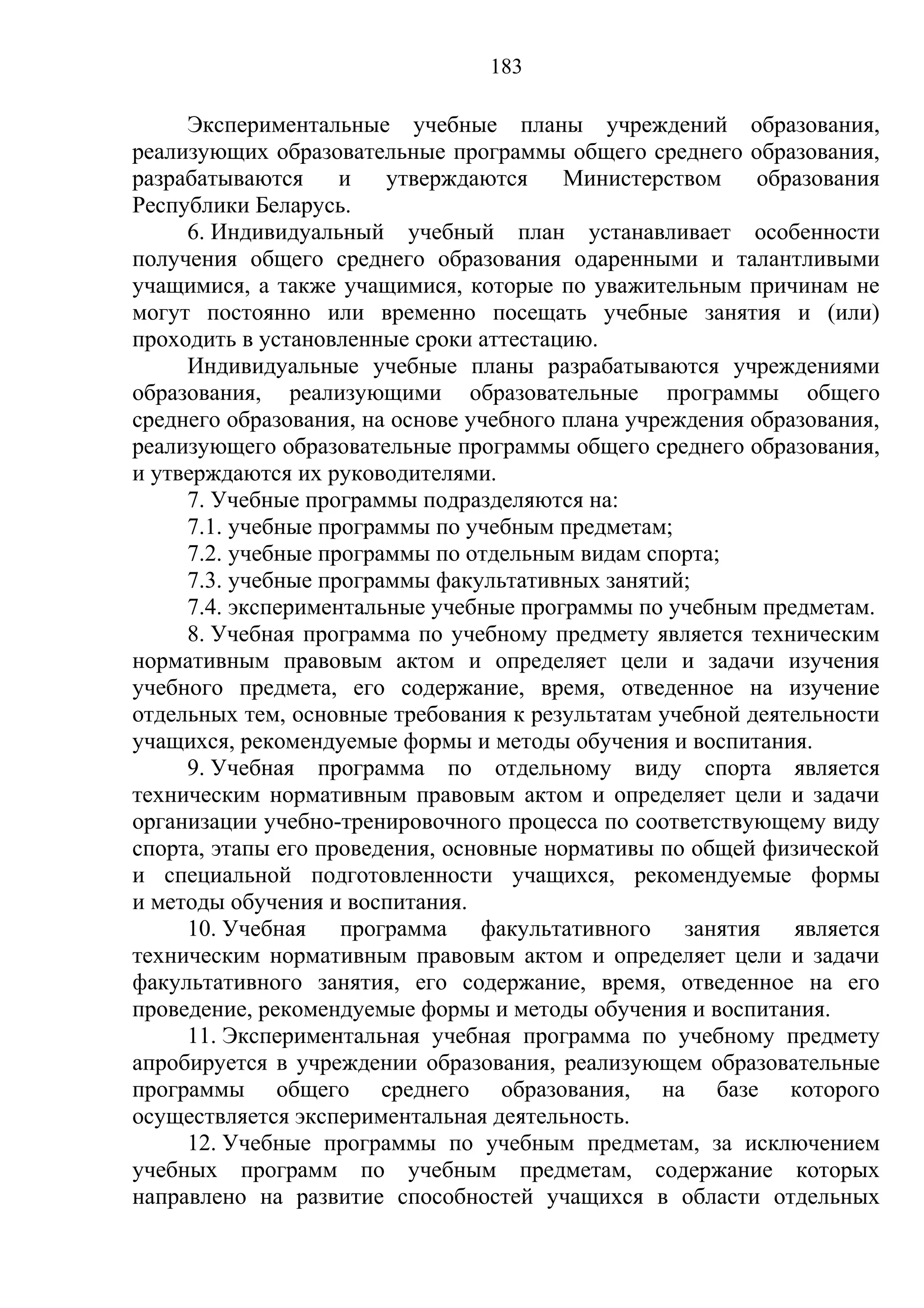183

     Экспериментальные учебные планы учреждений образования,
реализующих образовательные программы общего среднего образования,
разрабатываются     и   утверждаются     Министерством     образования
Республики Беларусь.
     6. Индивидуальный учебный план устанавливает особенности
получения общего среднего образования одаренными и талантливыми
учащимися, а также учащимися, которые по уважительным причинам не
могут постоянно или временно посещать учебные занятия и (или)
проходить в установленные сроки аттестацию.
     Индивидуальные учебные планы разрабатываются учреждениями
образования, реализующими образовательные программы общего
среднего образования, на основе учебного плана учреждения образования,
реализующего образовательные программы общего среднего образования,
и утверждаются их руководителями.
     7. Учебные программы подразделяются на:
     7.1. учебные программы по учебным предметам;
     7.2. учебные программы по отдельным видам спорта;
     7.3. учебные программы факультативных занятий;
     7.4. экспериментальные учебные программы по учебным предметам.
     8. Учебная программа по учебному предмету является техническим
нормативным правовым актом и определяет цели и задачи изучения
учебного предмета, его содержание, время, отведенное на изучение
отдельных тем, основные требования к результатам учебной деятельности
учащихся, рекомендуемые формы и методы обучения и воспитания.
     9. Учебная программа по отдельному виду спорта является
техническим нормативным правовым актом и определяет цели и задачи
организации учебно-тренировочного процесса по соответствующему виду
спорта, этапы его проведения, основные нормативы по общей физической
и специальной подготовленности учащихся, рекомендуемые формы
и методы обучения и воспитания.
     10. Учебная программа факультативного занятия является
техническим нормативным правовым актом и определяет цели и задачи
факультативного занятия, его содержание, время, отведенное на его
проведение, рекомендуемые формы и методы обучения и воспитания.
     11. Экспериментальная учебная программа по учебному предмету
апробируется в учреждении образования, реализующем образовательные
программы общего среднего образования, на базе которого
осуществляется экспериментальная деятельность.
     12. Учебные программы по учебным предметам, за исключением
учебных программ по учебным предметам, содержание которых
направлено на развитие способностей учащихся в области отдельных
 