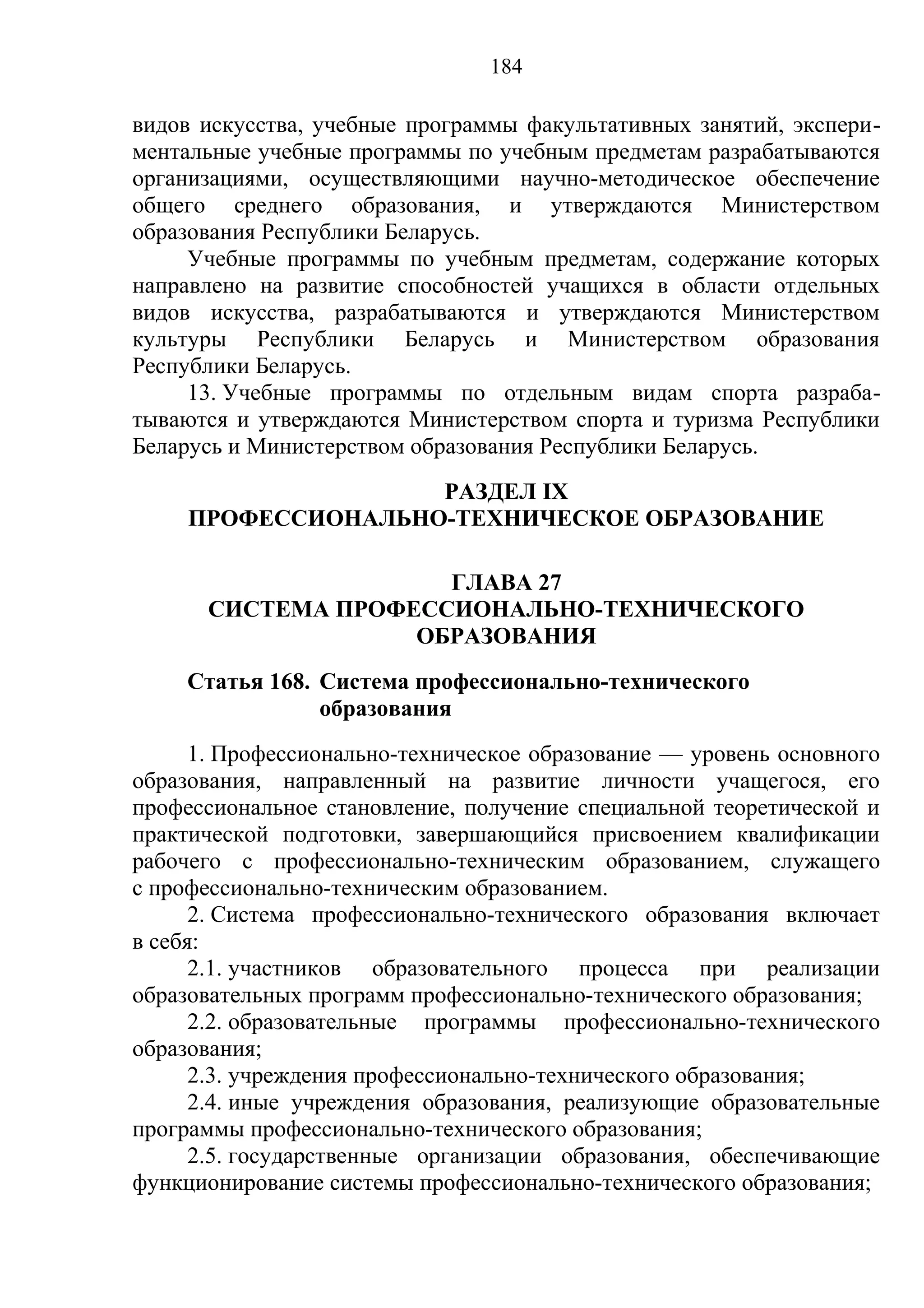 184

видов искусства, учебные программы факультативных занятий, экспери-
ментальные учебные программы по учебным предметам разрабатываются
организациями, осуществляющими научно-методическое обеспечение
общего среднего образования, и утверждаются Министерством
образования Республики Беларусь.
     Учебные программы по учебным предметам, содержание которых
направлено на развитие способностей учащихся в области отдельных
видов искусства, разрабатываются и утверждаются Министерством
культуры Республики Беларусь и Министерством образования
Республики Беларусь.
     13. Учебные программы по отдельным видам спорта разраба-
тываются и утверждаются Министерством спорта и туризма Республики
Беларусь и Министерством образования Республики Беларусь.
                    РАЗДЕЛ IX
     ПРОФЕССИОНАЛЬНО-ТЕХНИЧЕСКОЕ ОБРАЗОВАНИЕ

                     ГЛАВА 27
      СИСТЕМА ПРОФЕССИОНАЛЬНО-ТЕХНИЧЕСКОГО
                   ОБРАЗОВАНИЯ
    Статья 168. Система профессионально-технического
                образования
      1. Профессионально-техническое образование — уровень основного
образования, направленный на развитие личности учащегося, его
профессиональное становление, получение специальной теоретической и
практической подготовки, завершающийся присвоением квалификации
рабочего с профессионально-техническим образованием, служащего
с профессионально-техническим образованием.
      2. Система профессионально-технического образования включает
в себя:
      2.1. участников образовательного процесса при реализации
образовательных программ профессионально-технического образования;
      2.2. образовательные программы профессионально-технического
образования;
      2.3. учреждения профессионально-технического образования;
      2.4. иные учреждения образования, реализующие образовательные
программы профессионально-технического образования;
      2.5. государственные организации образования, обеспечивающие
функционирование системы профессионально-технического образования;
 