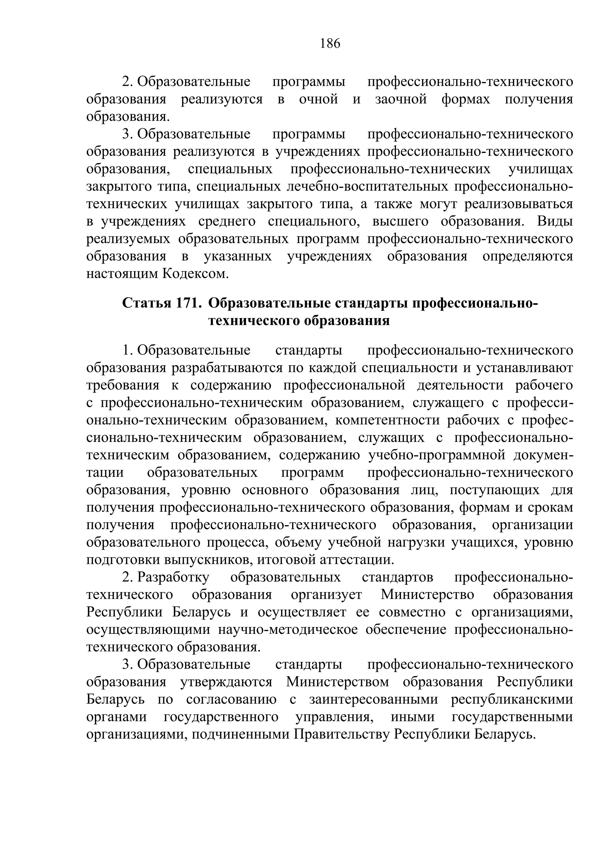 186

     2. Образовательные программы профессионально-технического
образования реализуются в очной и заочной формах получения
образования.
     3. Образовательные программы профессионально-технического
образования реализуются в учреждениях профессионально-технического
образования, специальных профессионально-технических училищах
закрытого типа, специальных лечебно-воспитательных профессионально-
технических училищах закрытого типа, а также могут реализовываться
в учреждениях среднего специального, высшего образования. Виды
реализуемых образовательных программ профессионально-технического
образования в указанных учреждениях образования определяются
настоящим Кодексом.
    Статья 171. Образовательные стандарты профессионально-
                технического образования
     1. Образовательные    стандарты    профессионально-технического
образования разрабатываются по каждой специальности и устанавливают
требования к содержанию профессиональной деятельности рабочего
с профессионально-техническим образованием, служащего с професси-
онально-техническим образованием, компетентности рабочих с профес-
сионально-техническим образованием, служащих с профессионально-
техническим образованием, содержанию учебно-программной докумен-
тации    образовательных    программ    профессионально-технического
образования, уровню основного образования лиц, поступающих для
получения профессионально-технического образования, формам и срокам
получения профессионально-технического образования, организации
образовательного процесса, объему учебной нагрузки учащихся, уровню
подготовки выпускников, итоговой аттестации.
     2. Разработку образовательных стандартов профессионально-
технического образования организует Министерство образования
Республики Беларусь и осуществляет ее совместно с организациями,
осуществляющими научно-методическое обеспечение профессионально-
технического образования.
     3. Образовательные    стандарты    профессионально-технического
образования утверждаются Министерством образования Республики
Беларусь по согласованию с заинтересованными республиканскими
органами государственного управления, иными государственными
организациями, подчиненными Правительству Республики Беларусь.
 