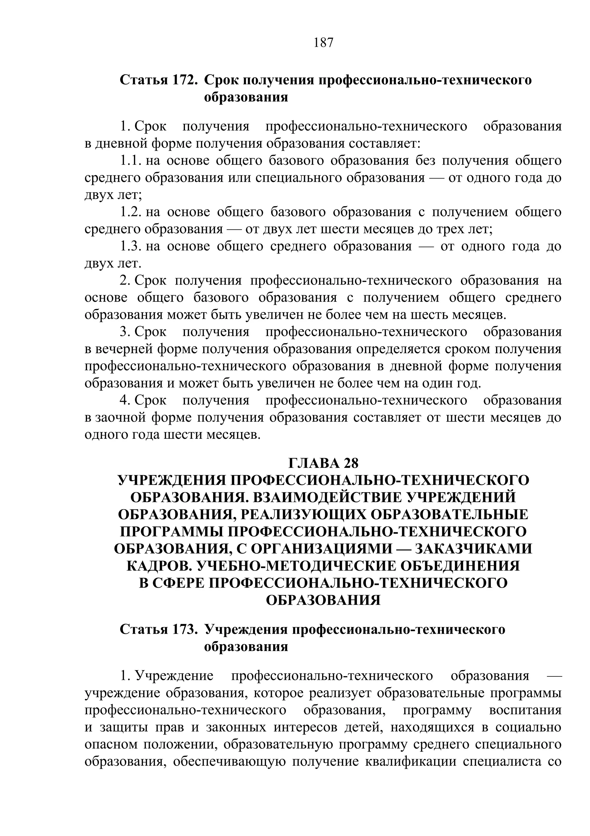 187

     Статья 172. Срок получения профессионально-технического
                 образования
      1. Срок получения профессионально-технического образования
в дневной форме получения образования составляет:
      1.1. на основе общего базового образования без получения общего
среднего образования или специального образования — от одного года до
двух лет;
      1.2. на основе общего базового образования с получением общего
среднего образования — от двух лет шести месяцев до трех лет;
      1.3. на основе общего среднего образования — от одного года до
двух лет.
      2. Срок получения профессионально-технического образования на
основе общего базового образования с получением общего среднего
образования может быть увеличен не более чем на шесть месяцев.
      3. Срок получения профессионально-технического образования
в вечерней форме получения образования определяется сроком получения
профессионально-технического образования в дневной форме получения
образования и может быть увеличен не более чем на один год.
      4. Срок получения профессионально-технического образования
в заочной форме получения образования составляет от шести месяцев до
одного года шести месяцев.
                       ГЛАВА 28
    УЧРЕЖДЕНИЯ ПРОФЕССИОНАЛЬНО-ТЕХНИЧЕСКОГО
      ОБРАЗОВАНИЯ. ВЗАИМОДЕЙСТВИЕ УЧРЕЖДЕНИЙ
    ОБРАЗОВАНИЯ, РЕАЛИЗУЮЩИХ ОБРАЗОВАТЕЛЬНЫЕ
     ПРОГРАММЫ ПРОФЕССИОНАЛЬНО-ТЕХНИЧЕСКОГО
    ОБРАЗОВАНИЯ, С ОРГАНИЗАЦИЯМИ — ЗАКАЗЧИКАМИ
      КАДРОВ. УЧЕБНО-МЕТОДИЧЕСКИЕ ОБЪЕДИНЕНИЯ
       В СФЕРЕ ПРОФЕССИОНАЛЬНО-ТЕХНИЧЕСКОГО
                     ОБРАЗОВАНИЯ
     Статья 173. Учреждения профессионально-технического
                 образования
     1. Учреждение профессионально-технического образования —
учреждение образования, которое реализует образовательные программы
профессионально-технического образования, программу воспитания
и защиты прав и законных интересов детей, находящихся в социально
опасном положении, образовательную программу среднего специального
образования, обеспечивающую получение квалификации специалиста со
 