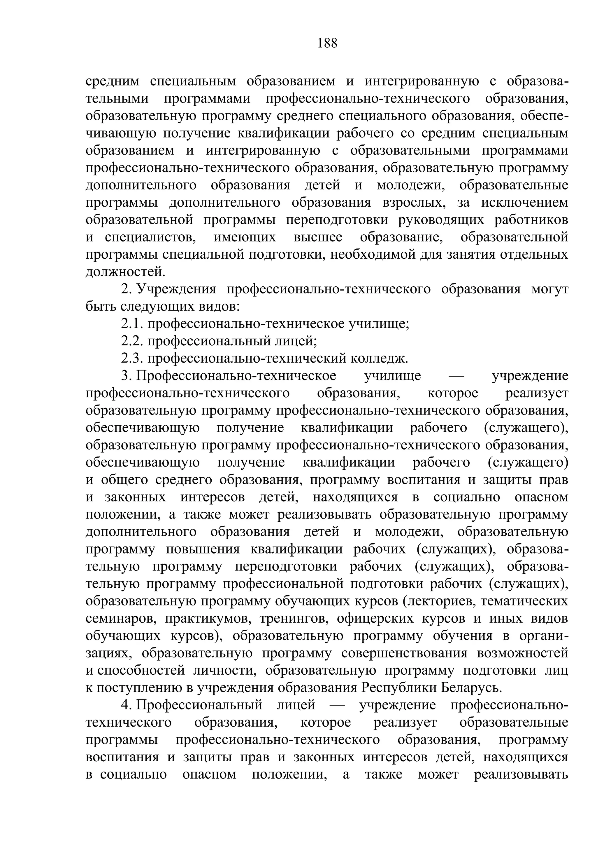 188

средним специальным образованием и интегрированную с образова-
тельными программами профессионально-технического образования,
образовательную программу среднего специального образования, обеспе-
чивающую получение квалификации рабочего со средним специальным
образованием и интегрированную с образовательными программами
профессионально-технического образования, образовательную программу
дополнительного образования детей и молодежи, образовательные
программы дополнительного образования взрослых, за исключением
образовательной программы переподготовки руководящих работников
и специалистов, имеющих высшее образование, образовательной
программы специальной подготовки, необходимой для занятия отдельных
должностей.
     2. Учреждения профессионально-технического образования могут
быть следующих видов:
     2.1. профессионально-техническое училище;
     2.2. профессиональный лицей;
     2.3. профессионально-технический колледж.
     3. Профессионально-техническое     училище     —     учреждение
профессионально-технического     образования,    которое    реализует
образовательную программу профессионально-технического образования,
обеспечивающую получение квалификации рабочего (служащего),
образовательную программу профессионально-технического образования,
обеспечивающую получение квалификации рабочего (служащего)
и общего среднего образования, программу воспитания и защиты прав
и законных интересов детей, находящихся в социально опасном
положении, а также может реализовывать образовательную программу
дополнительного образования детей и молодежи, образовательную
программу повышения квалификации рабочих (служащих), образова-
тельную программу переподготовки рабочих (служащих), образова-
тельную программу профессиональной подготовки рабочих (служащих),
образовательную программу обучающих курсов (лекториев, тематических
семинаров, практикумов, тренингов, офицерских курсов и иных видов
обучающих курсов), образовательную программу обучения в органи-
зациях, образовательную программу совершенствования возможностей
и способностей личности, образовательную программу подготовки лиц
к поступлению в учреждения образования Республики Беларусь.
     4. Профессиональный лицей — учреждение профессионально-
технического    образования,   которое   реализует   образовательные
программы профессионально-технического образования, программу
воспитания и защиты прав и законных интересов детей, находящихся
в социально опасном положении, а также может реализовывать
 