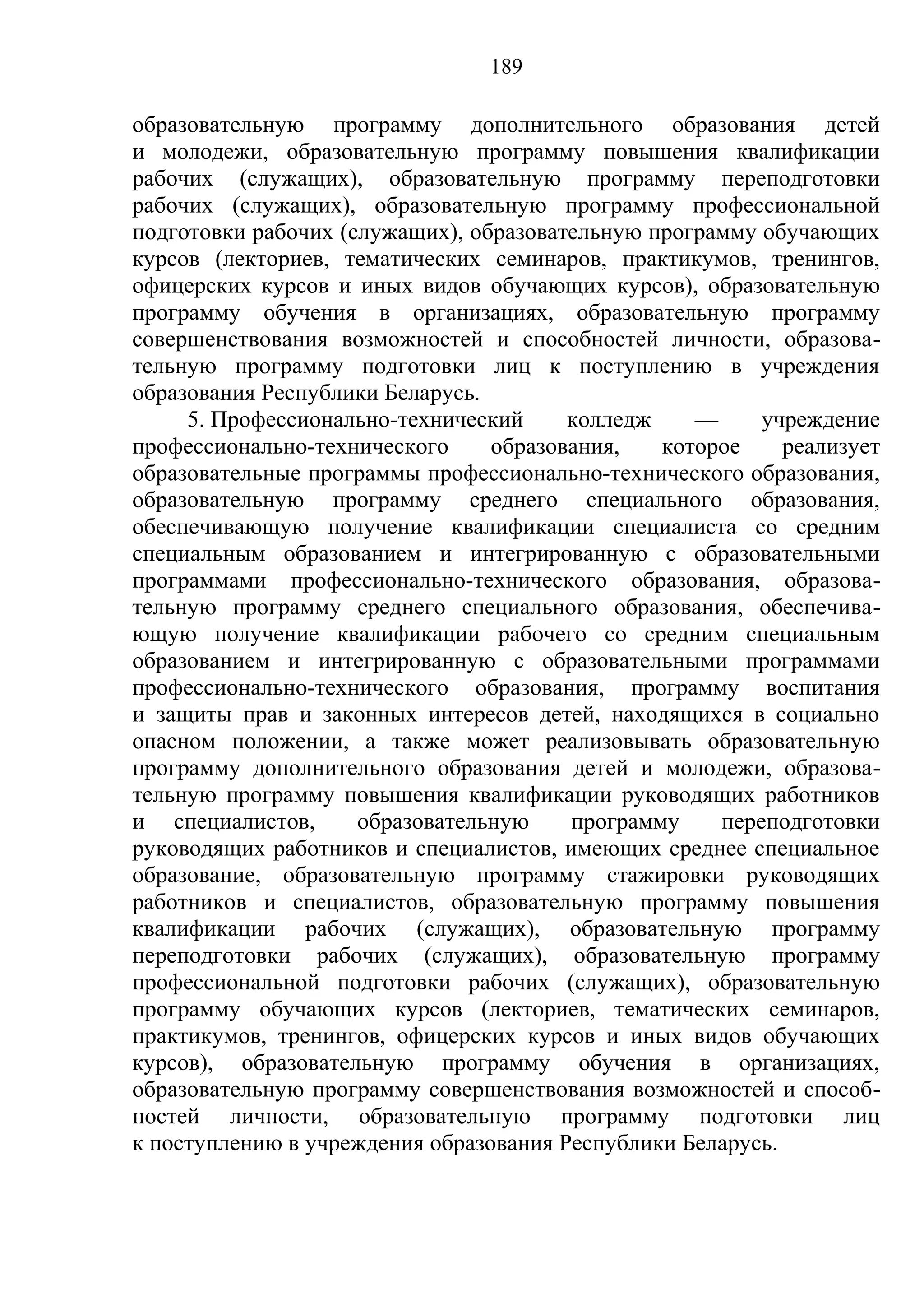 189

образовательную программу дополнительного образования детей
и молодежи, образовательную программу повышения квалификации
рабочих (служащих), образовательную программу переподготовки
рабочих (служащих), образовательную программу профессиональной
подготовки рабочих (служащих), образовательную программу обучающих
курсов (лекториев, тематических семинаров, практикумов, тренингов,
офицерских курсов и иных видов обучающих курсов), образовательную
программу обучения в организациях, образовательную программу
совершенствования возможностей и способностей личности, образова-
тельную программу подготовки лиц к поступлению в учреждения
образования Республики Беларусь.
     5. Профессионально-технический     колледж    —     учреждение
профессионально-технического     образования,   которое     реализует
образовательные программы профессионально-технического образования,
образовательную программу среднего специального образования,
обеспечивающую получение квалификации специалиста со средним
специальным образованием и интегрированную с образовательными
программами профессионально-технического образования, образова-
тельную программу среднего специального образования, обеспечива-
ющую получение квалификации рабочего со средним специальным
образованием и интегрированную с образовательными программами
профессионально-технического образования, программу воспитания
и защиты прав и законных интересов детей, находящихся в социально
опасном положении, а также может реализовывать образовательную
программу дополнительного образования детей и молодежи, образова-
тельную программу повышения квалификации руководящих работников
и специалистов,      образовательную    программу    переподготовки
руководящих работников и специалистов, имеющих среднее специальное
образование, образовательную программу стажировки руководящих
работников и специалистов, образовательную программу повышения
квалификации рабочих (служащих), образовательную программу
переподготовки рабочих (служащих), образовательную программу
профессиональной подготовки рабочих (служащих), образовательную
программу обучающих курсов (лекториев, тематических семинаров,
практикумов, тренингов, офицерских курсов и иных видов обучающих
курсов), образовательную программу обучения в организациях,
образовательную программу совершенствования возможностей и способ-
ностей личности, образовательную программу подготовки лиц
к поступлению в учреждения образования Республики Беларусь.
 