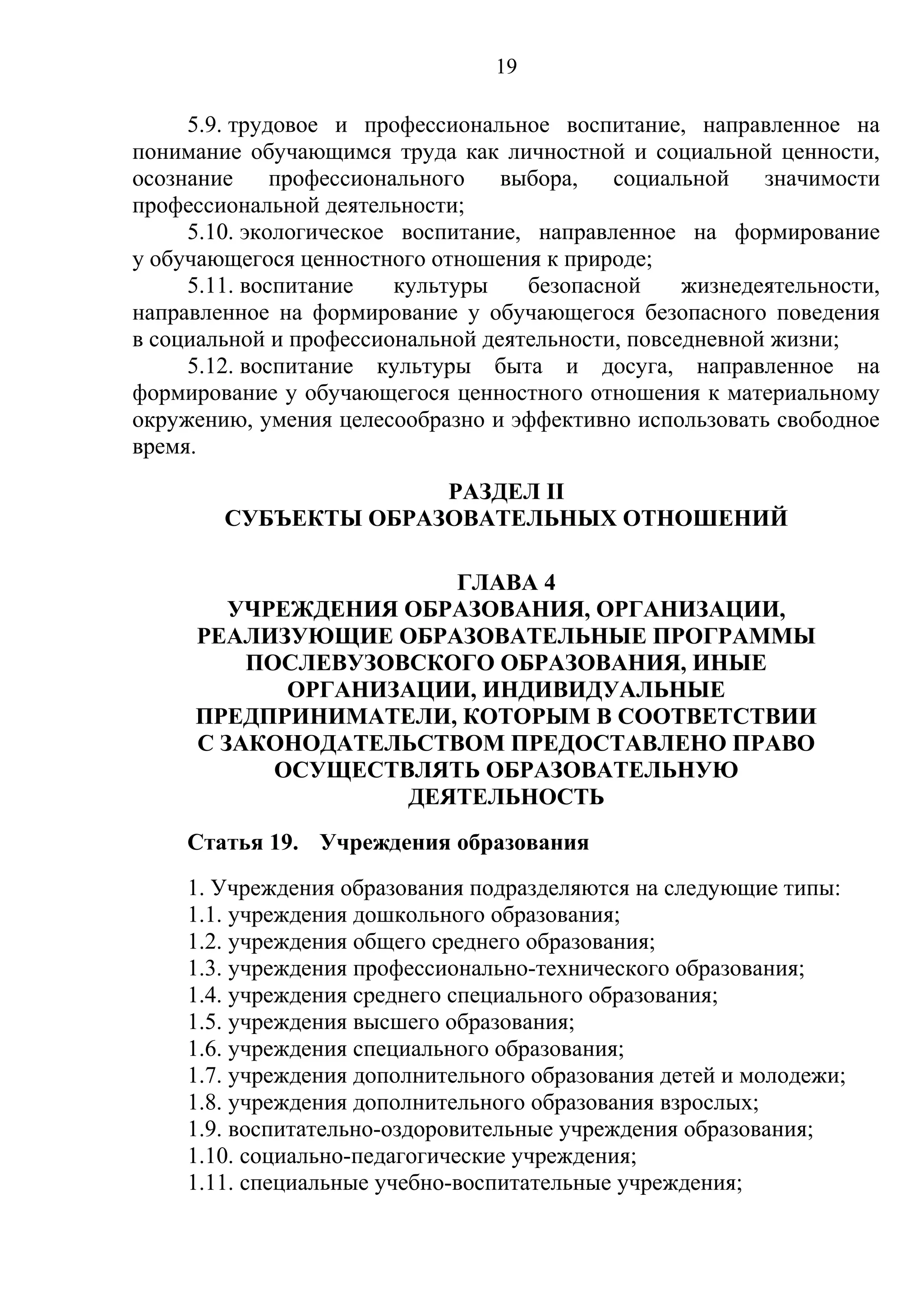 19

     5.9. трудовое и профессиональное воспитание, направленное на
понимание обучающимся труда как личностной и социальной ценности,
осознание     профессионального   выбора,   социальной    значимости
профессиональной деятельности;
     5.10. экологическое воспитание, направленное на формирование
у обучающегося ценностного отношения к природе;
     5.11. воспитание    культуры   безопасной     жизнедеятельности,
направленное на формирование у обучающегося безопасного поведения
в социальной и профессиональной деятельности, повседневной жизни;
     5.12. воспитание культуры быта и досуга, направленное на
формирование у обучающегося ценностного отношения к материальному
окружению, умения целесообразно и эффективно использовать свободное
время.
                      РАЗДЕЛ II
        СУБЪЕКТЫ ОБРАЗОВАТЕЛЬНЫХ ОТНОШЕНИЙ

                       ГЛАВА 4
        УЧРЕЖДЕНИЯ ОБРАЗОВАНИЯ, ОРГАНИЗАЦИИ,
     РЕАЛИЗУЮЩИЕ ОБРАЗОВАТЕЛЬНЫЕ ПРОГРАММЫ
         ПОСЛЕВУЗОВСКОГО ОБРАЗОВАНИЯ, ИНЫЕ
            ОРГАНИЗАЦИИ, ИНДИВИДУАЛЬНЫЕ
     ПРЕДПРИНИМАТЕЛИ, КОТОРЫМ В СООТВЕТСТВИИ
     С ЗАКОНОДАТЕЛЬСТВОМ ПРЕДОСТАВЛЕНО ПРАВО
           ОСУЩЕСТВЛЯТЬ ОБРАЗОВАТЕЛЬНУЮ
                    ДЕЯТЕЛЬНОСТЬ
     Статья 19. Учреждения образования
     1. Учреждения образования подразделяются на следующие типы:
     1.1. учреждения дошкольного образования;
     1.2. учреждения общего среднего образования;
     1.3. учреждения профессионально-технического образования;
     1.4. учреждения среднего специального образования;
     1.5. учреждения высшего образования;
     1.6. учреждения специального образования;
     1.7. учреждения дополнительного образования детей и молодежи;
     1.8. учреждения дополнительного образования взрослых;
     1.9. воспитательно-оздоровительные учреждения образования;
     1.10. социально-педагогические учреждения;
     1.11. специальные учебно-воспитательные учреждения;
 