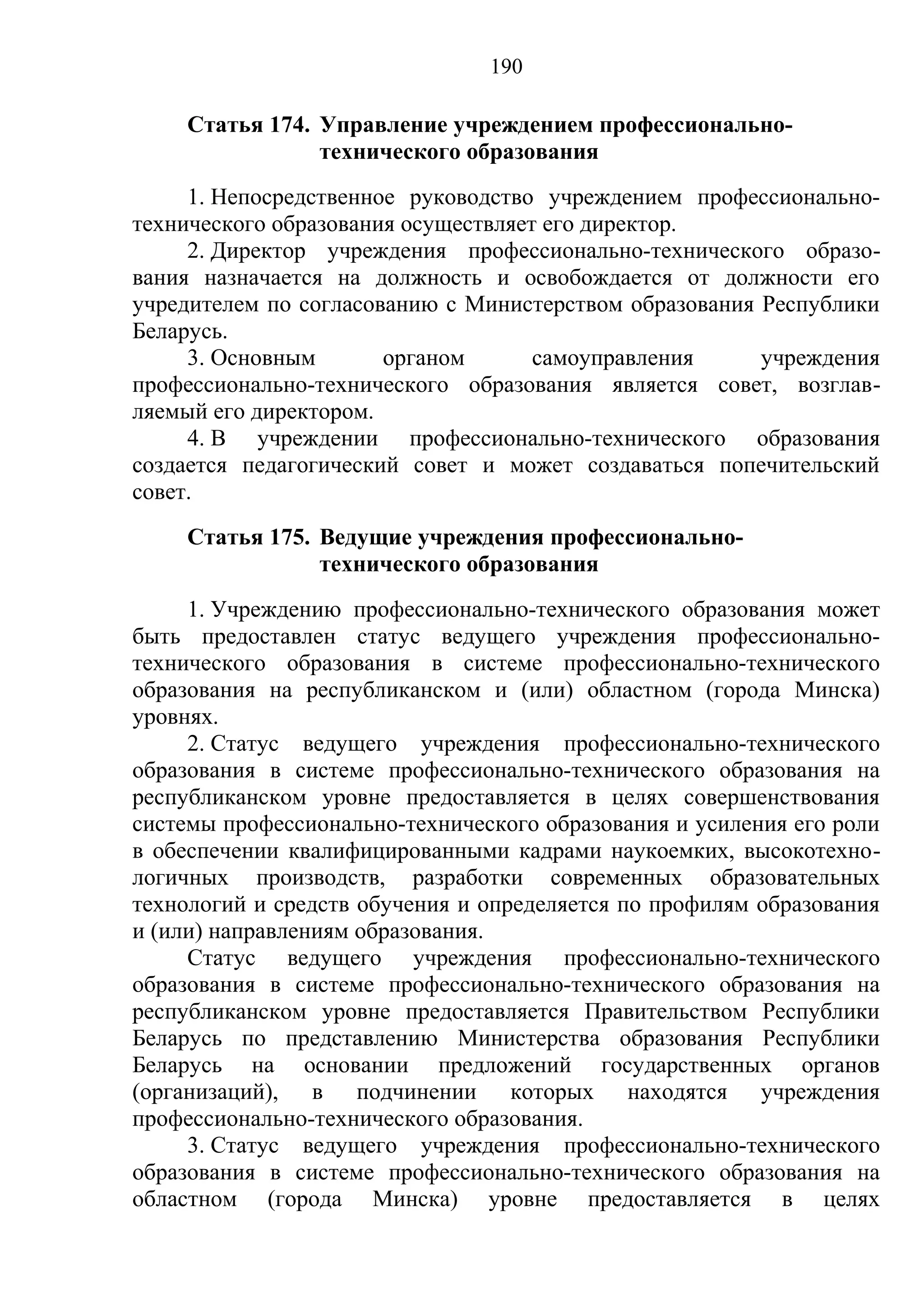 190

    Статья 174. Управление учреждением профессионально-
                технического образования
     1. Непосредственное руководство учреждением профессионально-
технического образования осуществляет его директор.
     2. Директор учреждения профессионально-технического образо-
вания назначается на должность и освобождается от должности его
учредителем по согласованию с Министерством образования Республики
Беларусь.
     3. Основным       органом       самоуправления     учреждения
профессионально-технического образования является совет, возглав-
ляемый его директором.
     4. В учреждении профессионально-технического образования
создается педагогический совет и может создаваться попечительский
совет.
    Статья 175. Ведущие учреждения профессионально-
                технического образования
     1. Учреждению профессионально-технического образования может
быть предоставлен статус ведущего учреждения профессионально-
технического образования в системе профессионально-технического
образования на республиканском и (или) областном (города Минска)
уровнях.
     2. Статус ведущего учреждения профессионально-технического
образования в системе профессионально-технического образования на
республиканском уровне предоставляется в целях совершенствования
системы профессионально-технического образования и усиления его роли
в обеспечении квалифицированными кадрами наукоемких, высокотехно-
логичных производств, разработки современных образовательных
технологий и средств обучения и определяется по профилям образования
и (или) направлениям образования.
     Статус ведущего учреждения профессионально-технического
образования в системе профессионально-технического образования на
республиканском уровне предоставляется Правительством Республики
Беларусь по представлению Министерства образования Республики
Беларусь на основании предложений государственных органов
(организаций), в подчинении которых находятся учреждения
профессионально-технического образования.
     3. Статус ведущего учреждения профессионально-технического
образования в системе профессионально-технического образования на
областном (города Минска) уровне предоставляется в целях
 