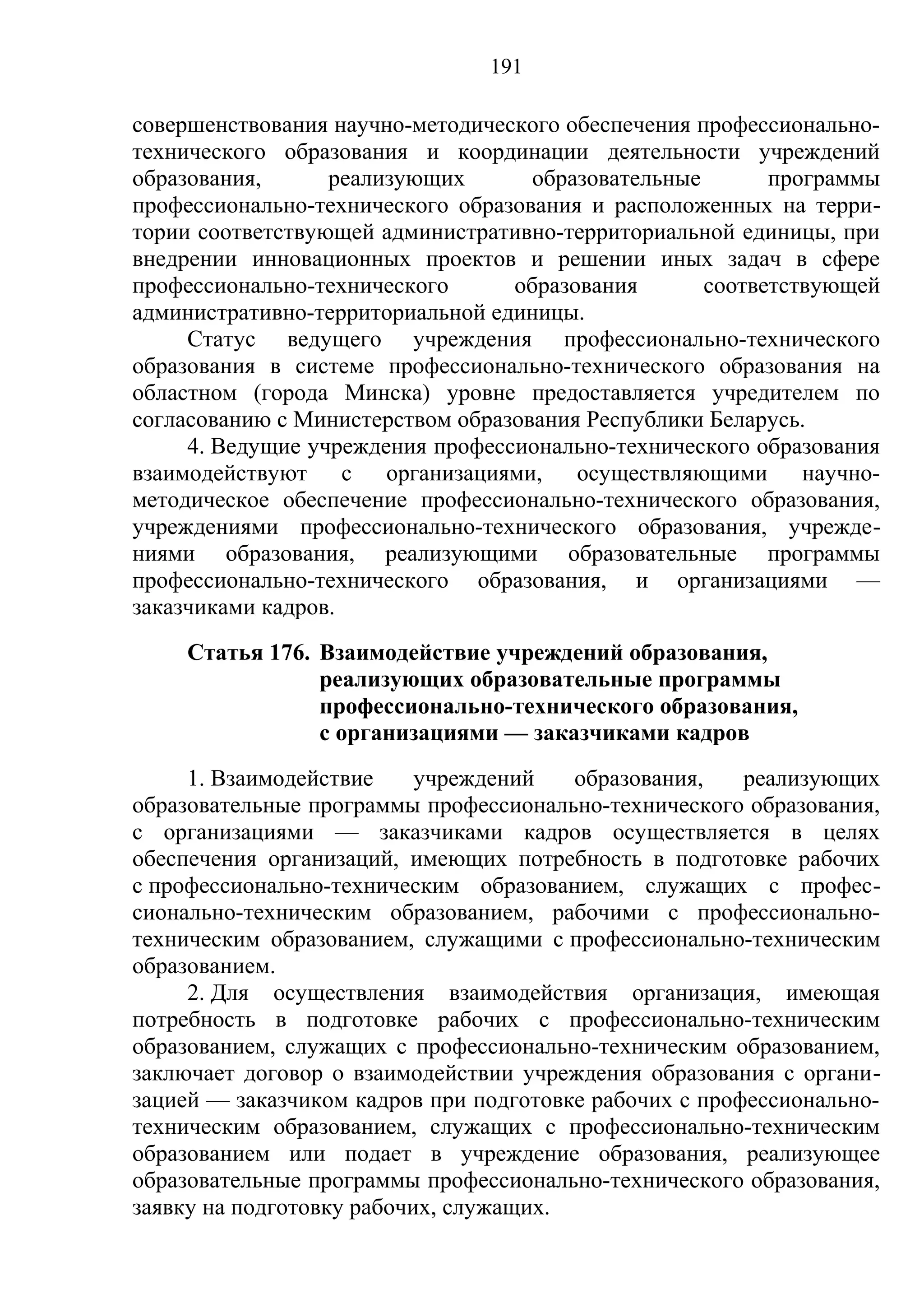 191

совершенствования научно-методического обеспечения профессионально-
технического образования и координации деятельности учреждений
образования,      реализующих       образовательные       программы
профессионально-технического образования и расположенных на терри-
тории соответствующей административно-территориальной единицы, при
внедрении инновационных проектов и решении иных задач в сфере
профессионально-технического      образования       соответствующей
административно-территориальной единицы.
     Статус ведущего учреждения профессионально-технического
образования в системе профессионально-технического образования на
областном (города Минска) уровне предоставляется учредителем по
согласованию с Министерством образования Республики Беларусь.
     4. Ведущие учреждения профессионально-технического образования
взаимодействуют с организациями, осуществляющими научно-
методическое обеспечение профессионально-технического образования,
учреждениями профессионально-технического образования, учрежде-
ниями образования, реализующими образовательные программы
профессионально-технического образования, и организациями —
заказчиками кадров.
    Статья 176. Взаимодействие учреждений образования,
                реализующих образовательные программы
                профессионально-технического образования,
                с организациями — заказчиками кадров
     1. Взаимодействие     учреждений   образования,    реализующих
образовательные программы профессионально-технического образования,
с организациями — заказчиками кадров осуществляется в целях
обеспечения организаций, имеющих потребность в подготовке рабочих
с профессионально-техническим образованием, служащих с профес-
сионально-техническим образованием, рабочими с профессионально-
техническим образованием, служащими с профессионально-техническим
образованием.
     2. Для осуществления взаимодействия организация, имеющая
потребность в подготовке рабочих с профессионально-техническим
образованием, служащих с профессионально-техническим образованием,
заключает договор о взаимодействии учреждения образования с органи-
зацией — заказчиком кадров при подготовке рабочих с профессионально-
техническим образованием, служащих с профессионально-техническим
образованием или подает в учреждение образования, реализующее
образовательные программы профессионально-технического образования,
заявку на подготовку рабочих, служащих.
 
