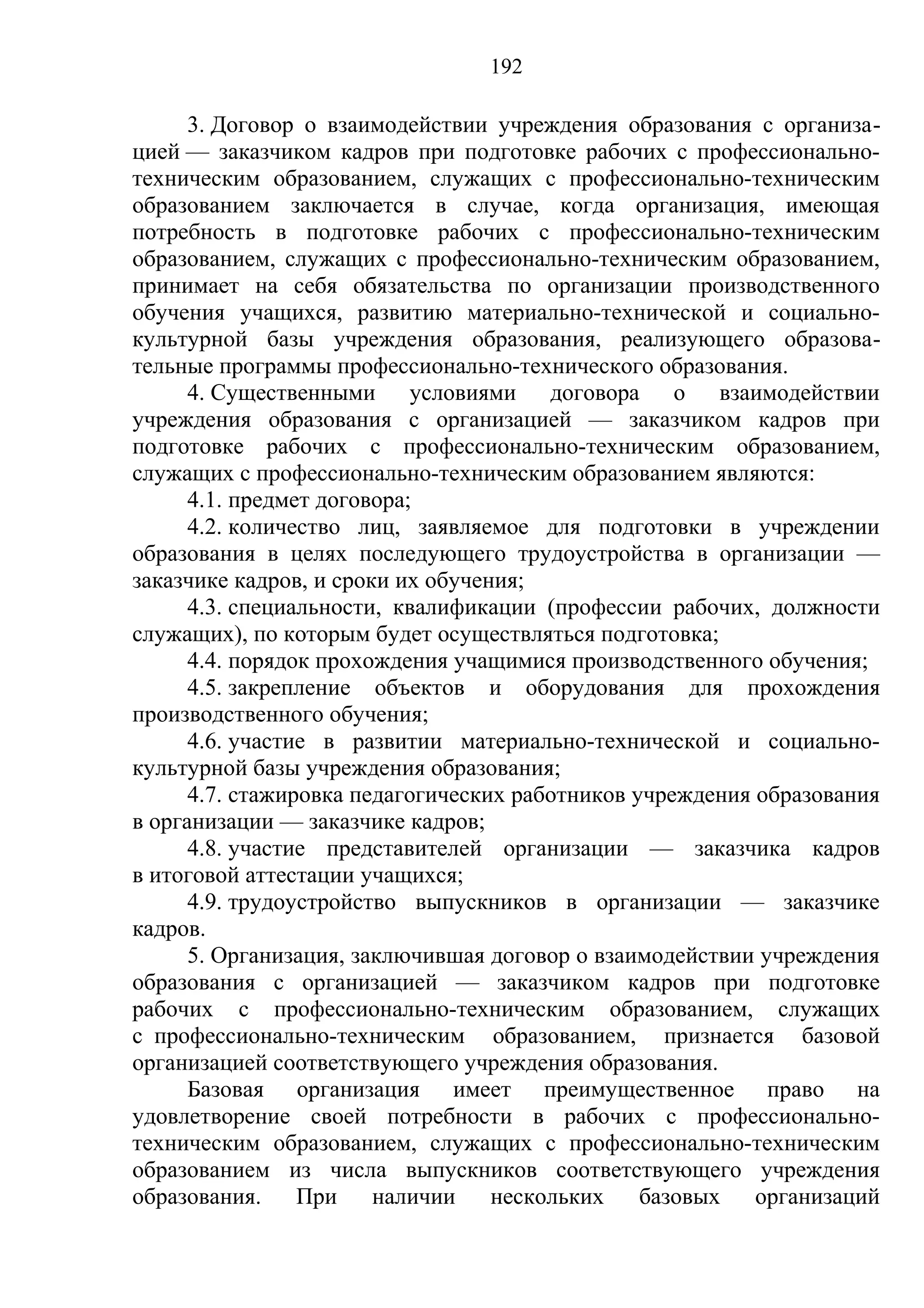 192

      3. Договор о взаимодействии учреждения образования с организа-
цией — заказчиком кадров при подготовке рабочих с профессионально-
техническим образованием, служащих с профессионально-техническим
образованием заключается в случае, когда организация, имеющая
потребность в подготовке рабочих с профессионально-техническим
образованием, служащих с профессионально-техническим образованием,
принимает на себя обязательства по организации производственного
обучения учащихся, развитию материально-технической и социально-
культурной базы учреждения образования, реализующего образова-
тельные программы профессионально-технического образования.
      4. Существенными условиями договора о взаимодействии
учреждения образования с организацией — заказчиком кадров при
подготовке рабочих с профессионально-техническим образованием,
служащих с профессионально-техническим образованием являются:
      4.1. предмет договора;
      4.2. количество лиц, заявляемое для подготовки в учреждении
образования в целях последующего трудоустройства в организации —
заказчике кадров, и сроки их обучения;
      4.3. специальности, квалификации (профессии рабочих, должности
служащих), по которым будет осуществляться подготовка;
      4.4. порядок прохождения учащимися производственного обучения;
      4.5. закрепление объектов и оборудования для прохождения
производственного обучения;
      4.6. участие в развитии материально-технической и социально-
культурной базы учреждения образования;
      4.7. стажировка педагогических работников учреждения образования
в организации — заказчике кадров;
      4.8. участие представителей организации — заказчика кадров
в итоговой аттестации учащихся;
      4.9. трудоустройство выпускников в организации — заказчике
кадров.
      5. Организация, заключившая договор о взаимодействии учреждения
образования с организацией — заказчиком кадров при подготовке
рабочих с профессионально-техническим образованием, служащих
с профессионально-техническим образованием, признается базовой
организацией соответствующего учреждения образования.
      Базовая организация имеет преимущественное право на
удовлетворение своей потребности в рабочих с профессионально-
техническим образованием, служащих с профессионально-техническим
образованием из числа выпускников соответствующего учреждения
образования.     При    наличии    нескольких    базовых организаций
 