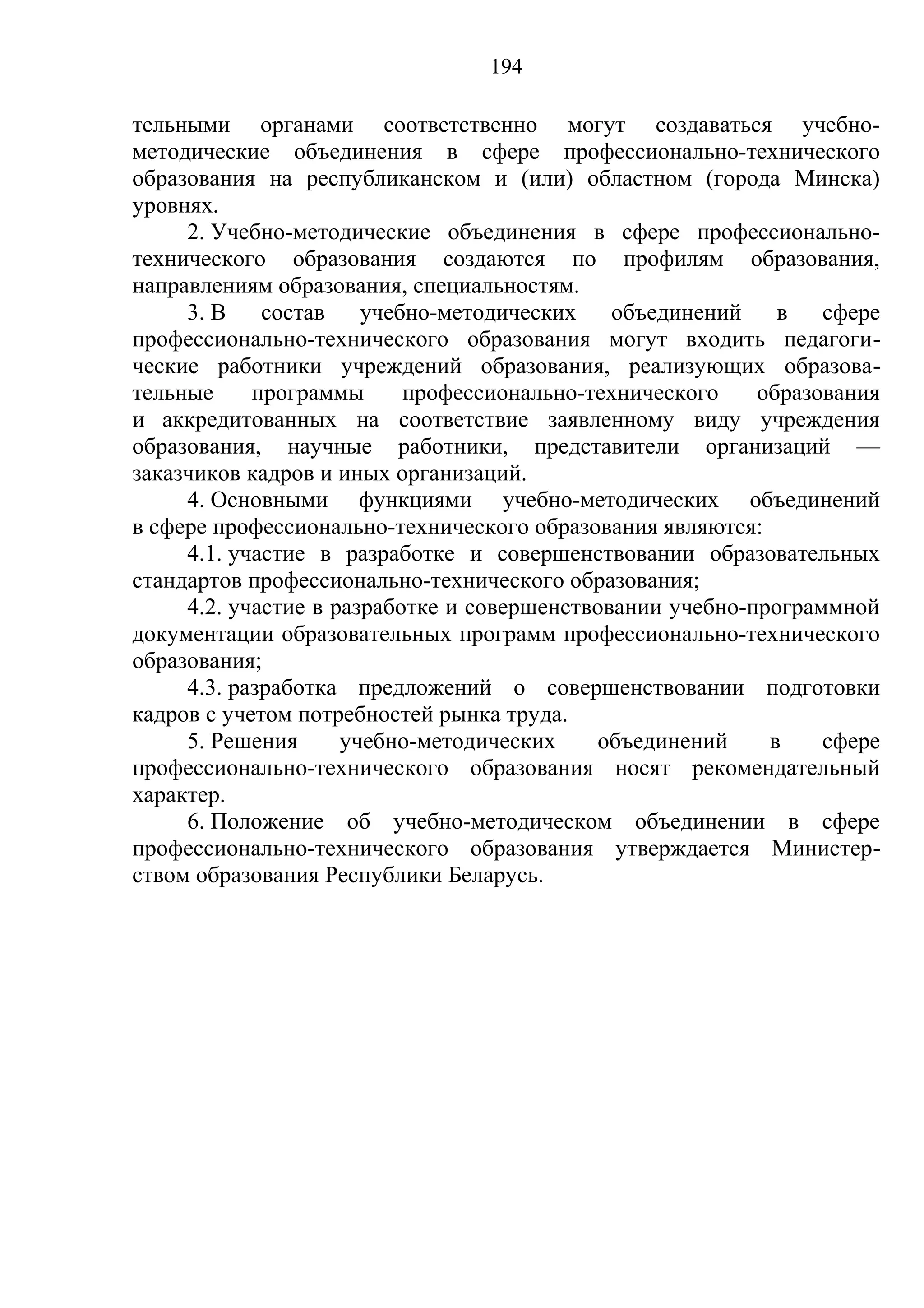 194

тельными органами соответственно могут создаваться учебно-
методические объединения в сфере профессионально-технического
образования на республиканском и (или) областном (города Минска)
уровнях.
     2. Учебно-методические объединения в сфере профессионально-
технического образования создаются по профилям образования,
направлениям образования, специальностям.
     3. В    состав    учебно-методических    объединений    в сфере
профессионально-технического образования могут входить педагоги-
ческие работники учреждений образования, реализующих образова-
тельные     программы      профессионально-технического    образования
и аккредитованных на соответствие заявленному виду учреждения
образования, научные работники, представители организаций —
заказчиков кадров и иных организаций.
     4. Основными функциями учебно-методических объединений
в сфере профессионально-технического образования являются:
     4.1. участие в разработке и совершенствовании образовательных
стандартов профессионально-технического образования;
     4.2. участие в разработке и совершенствовании учебно-программной
документации образовательных программ профессионально-технического
образования;
     4.3. разработка предложений о совершенствовании подготовки
кадров с учетом потребностей рынка труда.
     5. Решения      учебно-методических    объединений     в    сфере
профессионально-технического образования носят рекомендательный
характер.
     6. Положение об учебно-методическом объединении в сфере
профессионально-технического образования утверждается Министер-
ством образования Республики Беларусь.
 