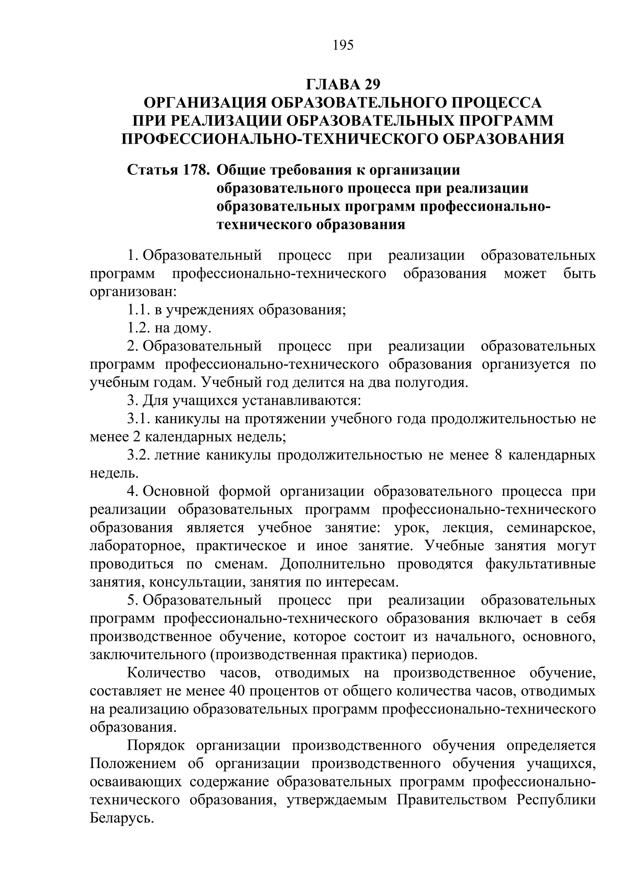 195

                      ГЛАВА 29
      ОРГАНИЗАЦИЯ ОБРАЗОВАТЕЛЬНОГО ПРОЦЕССА
     ПРИ РЕАЛИЗАЦИИ ОБРАЗОВАТЕЛЬНЫХ ПРОГРАММ
    ПРОФЕССИОНАЛЬНО-ТЕХНИЧЕСКОГО ОБРАЗОВАНИЯ
     Статья 178. Общие требования к организации
                 образовательного процесса при реализации
                 образовательных программ профессионально-
                 технического образования
     1. Образовательный процесс при реализации образовательных
программ профессионально-технического образования может быть
организован:
     1.1. в учреждениях образования;
     1.2. на дому.
     2. Образовательный процесс при реализации образовательных
программ профессионально-технического образования организуется по
учебным годам. Учебный год делится на два полугодия.
     3. Для учащихся устанавливаются:
     3.1. каникулы на протяжении учебного года продолжительностью не
менее 2 календарных недель;
     3.2. летние каникулы продолжительностью не менее 8 календарных
недель.
     4. Основной формой организации образовательного процесса при
реализации образовательных программ профессионально-технического
образования является учебное занятие: урок, лекция, семинарское,
лабораторное, практическое и иное занятие. Учебные занятия могут
проводиться по сменам. Дополнительно проводятся факультативные
занятия, консультации, занятия по интересам.
     5. Образовательный процесс при реализации образовательных
программ профессионально-технического образования включает в себя
производственное обучение, которое состоит из начального, основного,
заключительного (производственная практика) периодов.
     Количество часов, отводимых на производственное обучение,
составляет не менее 40 процентов от общего количества часов, отводимых
на реализацию образовательных программ профессионально-технического
образования.
     Порядок организации производственного обучения определяется
Положением об организации производственного обучения учащихся,
осваивающих содержание образовательных программ профессионально-
технического образования, утверждаемым Правительством Республики
Беларусь.
 