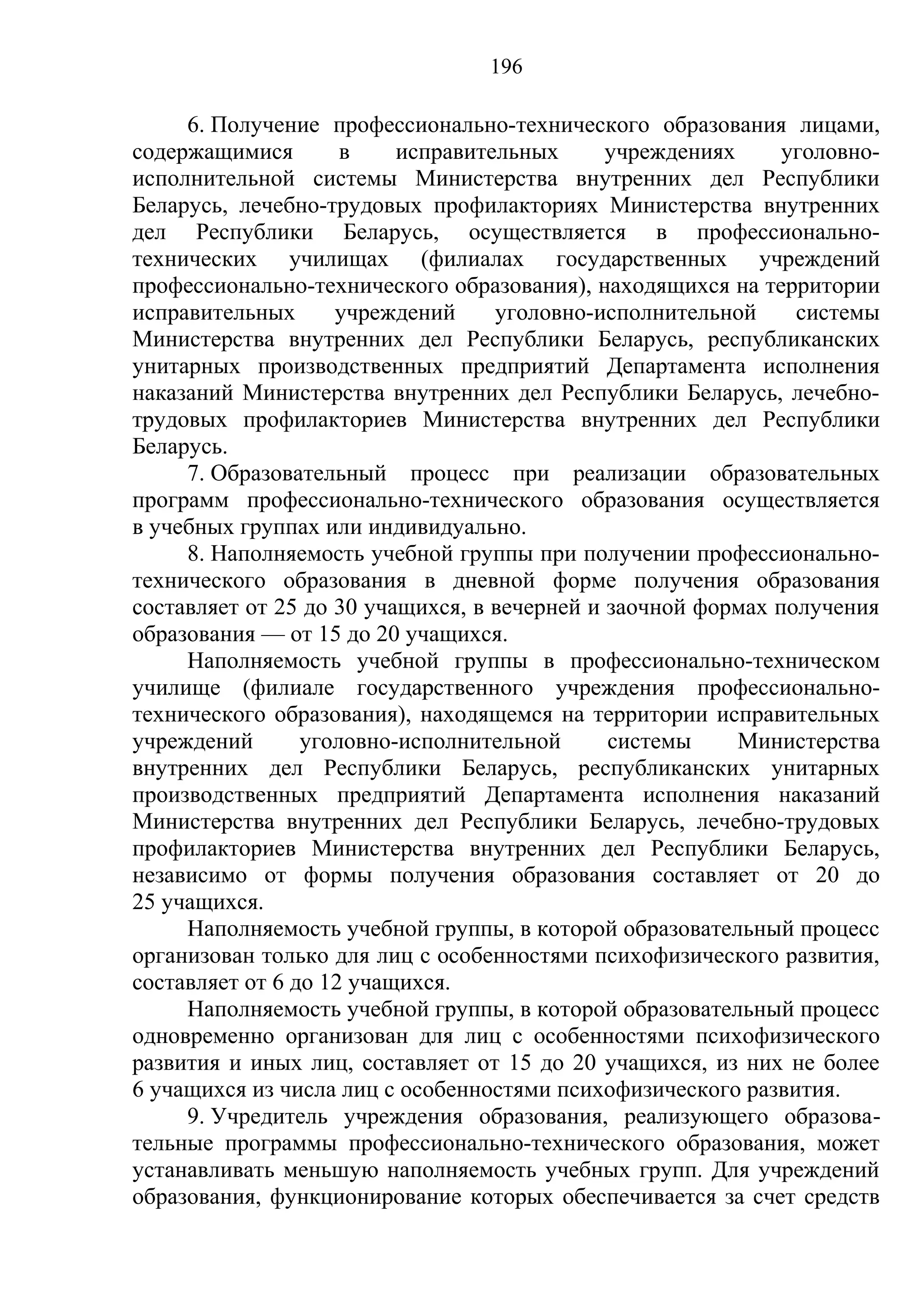 196

     6. Получение профессионально-технического образования лицами,
содержащимися        в    исправительных      учреждениях     уголовно-
исполнительной системы Министерства внутренних дел Республики
Беларусь, лечебно-трудовых профилакториях Министерства внутренних
дел Республики Беларусь, осуществляется в профессионально-
технических училищах (филиалах государственных учреждений
профессионально-технического образования), находящихся на территории
исправительных      учреждений     уголовно-исполнительной     системы
Министерства внутренних дел Республики Беларусь, республиканских
унитарных производственных предприятий Департамента исполнения
наказаний Министерства внутренних дел Республики Беларусь, лечебно-
трудовых профилакториев Министерства внутренних дел Республики
Беларусь.
     7. Образовательный процесс при реализации образовательных
программ профессионально-технического образования осуществляется
в учебных группах или индивидуально.
     8. Наполняемость учебной группы при получении профессионально-
технического образования в дневной форме получения образования
составляет от 25 до 30 учащихся, в вечерней и заочной формах получения
образования — от 15 до 20 учащихся.
     Наполняемость учебной группы в профессионально-техническом
училище (филиале государственного учреждения профессионально-
технического образования), находящемся на территории исправительных
учреждений       уголовно-исполнительной      системы     Министерства
внутренних дел Республики Беларусь, республиканских унитарных
производственных предприятий Департамента исполнения наказаний
Министерства внутренних дел Республики Беларусь, лечебно-трудовых
профилакториев Министерства внутренних дел Республики Беларусь,
независимо от формы получения образования составляет от 20 до
25 учащихся.
     Наполняемость учебной группы, в которой образовательный процесс
организован только для лиц с особенностями психофизического развития,
составляет от 6 до 12 учащихся.
     Наполняемость учебной группы, в которой образовательный процесс
одновременно организован для лиц с особенностями психофизического
развития и иных лиц, составляет от 15 до 20 учащихся, из них не более
6 учащихся из числа лиц с особенностями психофизического развития.
     9. Учредитель учреждения образования, реализующего образова-
тельные программы профессионально-технического образования, может
устанавливать меньшую наполняемость учебных групп. Для учреждений
образования, функционирование которых обеспечивается за счет средств
 