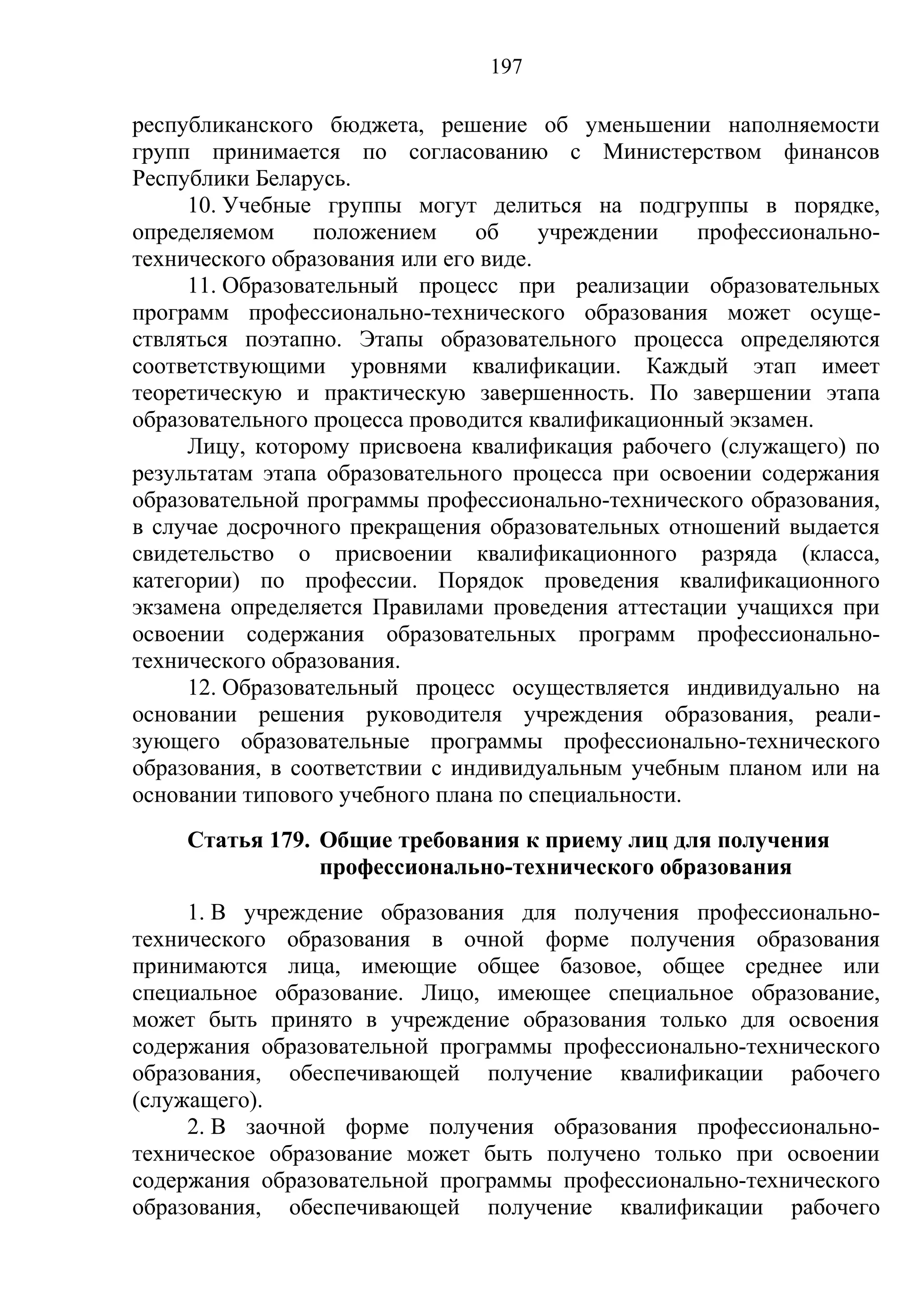 197

республиканского бюджета, решение об уменьшении наполняемости
групп принимается по согласованию с Министерством финансов
Республики Беларусь.
     10. Учебные группы могут делиться на подгруппы в порядке,
определяемом     положением     об     учреждении   профессионально-
технического образования или его виде.
     11. Образовательный процесс при реализации образовательных
программ профессионально-технического образования может осуще-
ствляться поэтапно. Этапы образовательного процесса определяются
соответствующими уровнями квалификации. Каждый этап имеет
теоретическую и практическую завершенность. По завершении этапа
образовательного процесса проводится квалификационный экзамен.
     Лицу, которому присвоена квалификация рабочего (служащего) по
результатам этапа образовательного процесса при освоении содержания
образовательной программы профессионально-технического образования,
в случае досрочного прекращения образовательных отношений выдается
свидетельство о присвоении квалификационного разряда (класса,
категории) по профессии. Порядок проведения квалификационного
экзамена определяется Правилами проведения аттестации учащихся при
освоении содержания образовательных программ профессионально-
технического образования.
     12. Образовательный процесс осуществляется индивидуально на
основании решения руководителя учреждения образования, реали-
зующего образовательные программы профессионально-технического
образования, в соответствии с индивидуальным учебным планом или на
основании типового учебного плана по специальности.
    Статья 179. Общие требования к приему лиц для получения
                профессионально-технического образования
     1. В учреждение образования для получения профессионально-
технического образования в очной форме получения образования
принимаются лица, имеющие общее базовое, общее среднее или
специальное образование. Лицо, имеющее специальное образование,
может быть принято в учреждение образования только для освоения
содержания образовательной программы профессионально-технического
образования, обеспечивающей получение квалификации рабочего
(служащего).
     2. В заочной форме получения образования профессионально-
техническое образование может быть получено только при освоении
содержания образовательной программы профессионально-технического
образования, обеспечивающей получение квалификации рабочего
 