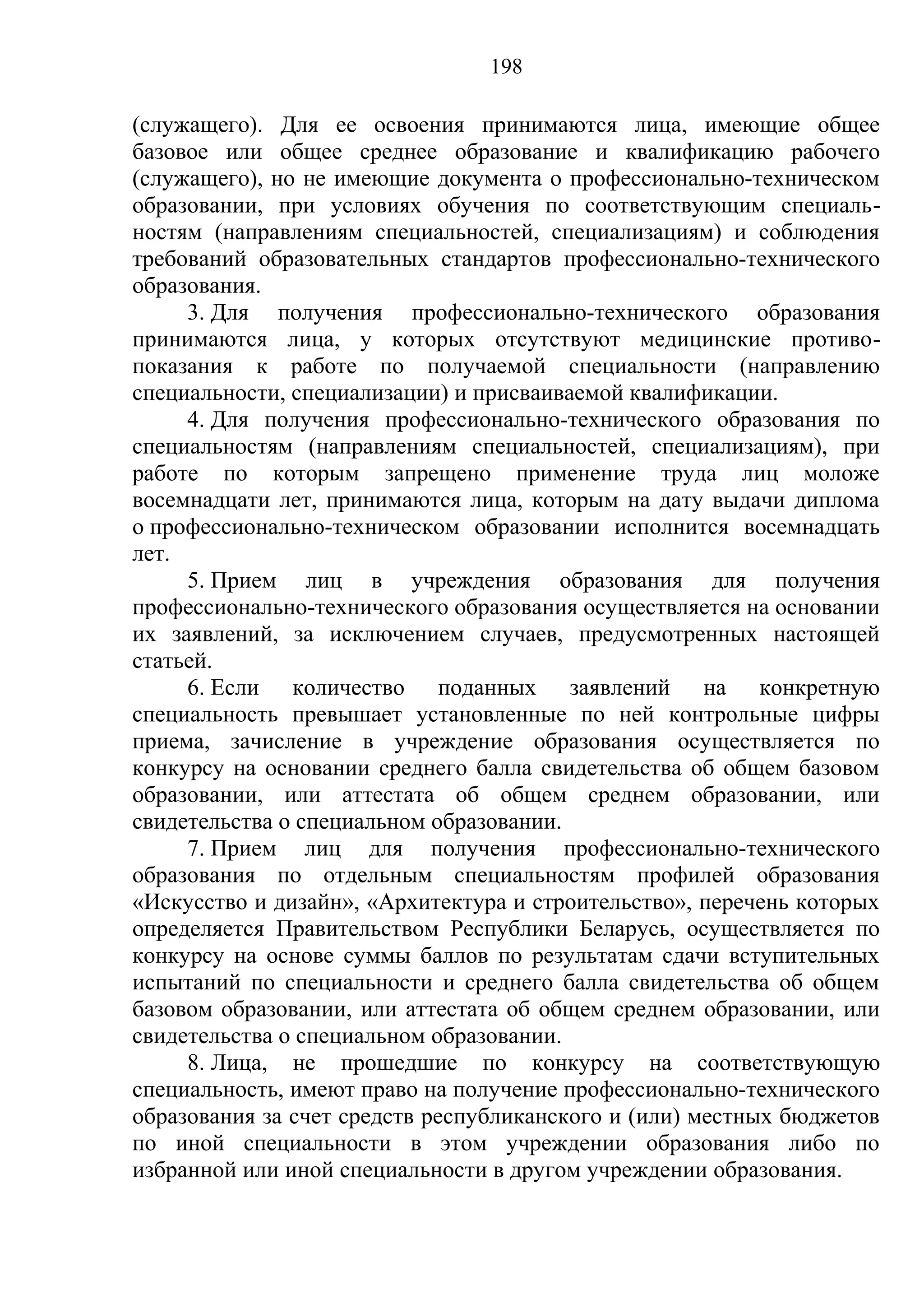 198

(служащего). Для ее освоения принимаются лица, имеющие общее
базовое или общее среднее образование и квалификацию рабочего
(служащего), но не имеющие документа о профессионально-техническом
образовании, при условиях обучения по соответствующим специаль-
ностям (направлениям специальностей, специализациям) и соблюдения
требований образовательных стандартов профессионально-технического
образования.
     3. Для получения профессионально-технического образования
принимаются лица, у которых отсутствуют медицинские противо-
показания к работе по получаемой специальности (направлению
специальности, специализации) и присваиваемой квалификации.
     4. Для получения профессионально-технического образования по
специальностям (направлениям специальностей, специализациям), при
работе по которым запрещено применение труда лиц моложе
восемнадцати лет, принимаются лица, которым на дату выдачи диплома
о профессионально-техническом образовании исполнится восемнадцать
лет.
     5. Прием лиц в учреждения образования для получения
профессионально-технического образования осуществляется на основании
их заявлений, за исключением случаев, предусмотренных настоящей
статьей.
     6. Если количество поданных заявлений на конкретную
специальность превышает установленные по ней контрольные цифры
приема, зачисление в учреждение образования осуществляется по
конкурсу на основании среднего балла свидетельства об общем базовом
образовании, или аттестата об общем среднем образовании, или
свидетельства о специальном образовании.
     7. Прием лиц для получения профессионально-технического
образования по отдельным специальностям профилей образования
«Искусство и дизайн», «Архитектура и строительство», перечень которых
определяется Правительством Республики Беларусь, осуществляется по
конкурсу на основе суммы баллов по результатам сдачи вступительных
испытаний по специальности и среднего балла свидетельства об общем
базовом образовании, или аттестата об общем среднем образовании, или
свидетельства о специальном образовании.
     8. Лица, не прошедшие по конкурсу на соответствующую
специальность, имеют право на получение профессионально-технического
образования за счет средств республиканского и (или) местных бюджетов
по иной специальности в этом учреждении образования либо по
избранной или иной специальности в другом учреждении образования.
 
