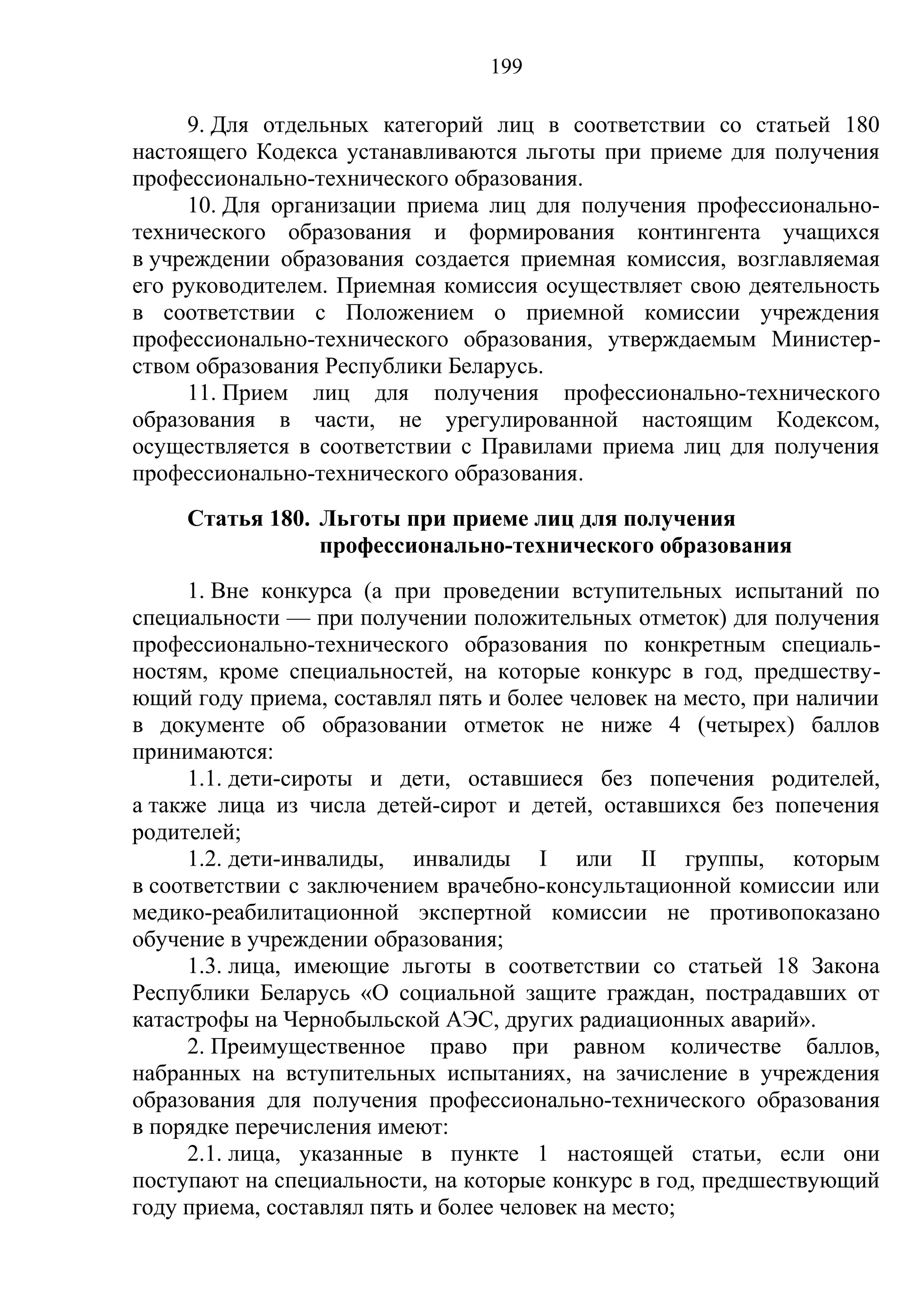 199

     9. Для отдельных категорий лиц в соответствии со статьей 180
настоящего Кодекса устанавливаются льготы при приеме для получения
профессионально-технического образования.
     10. Для организации приема лиц для получения профессионально-
технического образования и формирования контингента учащихся
в учреждении образования создается приемная комиссия, возглавляемая
его руководителем. Приемная комиссия осуществляет свою деятельность
в соответствии с Положением о приемной комиссии учреждения
профессионально-технического образования, утверждаемым Министер-
ством образования Республики Беларусь.
     11. Прием лиц для получения профессионально-технического
образования в части, не урегулированной настоящим Кодексом,
осуществляется в соответствии с Правилами приема лиц для получения
профессионально-технического образования.
     Статья 180. Льготы при приеме лиц для получения
                 профессионально-технического образования
     1. Вне конкурса (а при проведении вступительных испытаний по
специальности — при получении положительных отметок) для получения
профессионально-технического образования по конкретным специаль-
ностям, кроме специальностей, на которые конкурс в год, предшеству-
ющий году приема, составлял пять и более человек на место, при наличии
в документе об образовании отметок не ниже 4 (четырех) баллов
принимаются:
     1.1. дети-сироты и дети, оставшиеся без попечения родителей,
а также лица из числа детей-сирот и детей, оставшихся без попечения
родителей;
     1.2. дети-инвалиды, инвалиды I или II группы, которым
в соответствии с заключением врачебно-консультационной комиссии или
медико-реабилитационной экспертной комиссии не противопоказано
обучение в учреждении образования;
     1.3. лица, имеющие льготы в соответствии со статьей 18 Закона
Республики Беларусь «О социальной защите граждан, пострадавших от
катастрофы на Чернобыльской АЭС, других радиационных аварий».
     2. Преимущественное право при равном количестве баллов,
набранных на вступительных испытаниях, на зачисление в учреждения
образования для получения профессионально-технического образования
в порядке перечисления имеют:
     2.1. лица, указанные в пункте 1 настоящей статьи, если они
поступают на специальности, на которые конкурс в год, предшествующий
году приема, составлял пять и более человек на место;
 