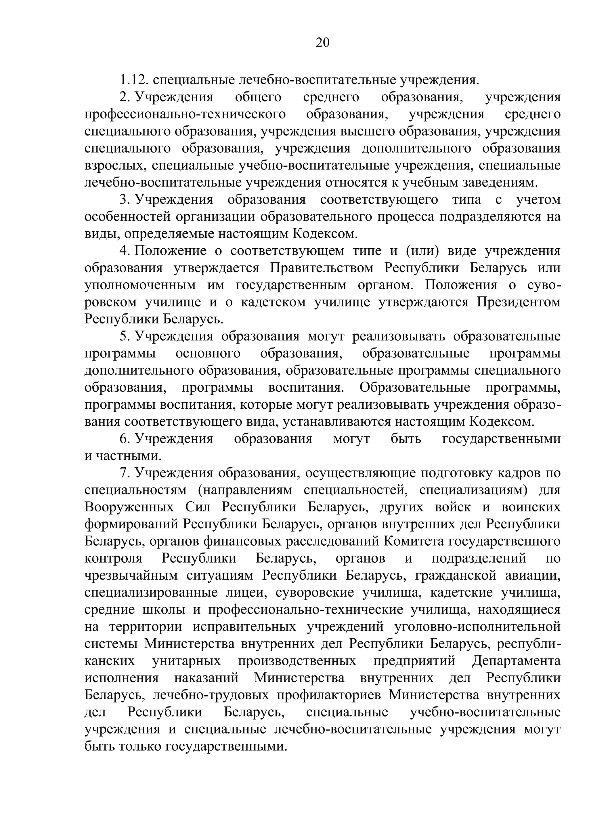 20

     1.12. специальные лечебно-воспитательные учреждения.
     2. Учреждения общего среднего образования, учреждения
профессионально-технического образования, учреждения среднего
специального образования, учреждения высшего образования, учреждения
специального образования, учреждения дополнительного образования
взрослых, специальные учебно-воспитательные учреждения, специальные
лечебно-воспитательные учреждения относятся к учебным заведениям.
     3. Учреждения образования соответствующего типа с учетом
особенностей организации образовательного процесса подразделяются на
виды, определяемые настоящим Кодексом.
     4. Положение о соответствующем типе и (или) виде учреждения
образования утверждается Правительством Республики Беларусь или
уполномоченным им государственным органом. Положения о суво-
ровском училище и о кадетском училище утверждаются Президентом
Республики Беларусь.
     5. Учреждения образования могут реализовывать образовательные
программы основного образования, образовательные программы
дополнительного образования, образовательные программы специального
образования, программы воспитания. Образовательные программы,
программы воспитания, которые могут реализовывать учреждения образо-
вания соответствующего вида, устанавливаются настоящим Кодексом.
     6. Учреждения образования могут быть государственными
и частными.
     7. Учреждения образования, осуществляющие подготовку кадров по
специальностям (направлениям специальностей, специализациям) для
Вооруженных Сил Республики Беларусь, других войск и воинских
формирований Республики Беларусь, органов внутренних дел Республики
Беларусь, органов финансовых расследований Комитета государственного
контроля Республики Беларусь, органов и подразделений по
чрезвычайным ситуациям Республики Беларусь, гражданской авиации,
специализированные лицеи, суворовские училища, кадетские училища,
средние школы и профессионально-технические училища, находящиеся
на территории исправительных учреждений уголовно-исполнительной
системы Министерства внутренних дел Республики Беларусь, республи-
канских унитарных производственных предприятий Департамента
исполнения наказаний Министерства внутренних дел Республики
Беларусь, лечебно-трудовых профилакториев Министерства внутренних
дел Республики Беларусь, специальные учебно-воспитательные
учреждения и специальные лечебно-воспитательные учреждения могут
быть только государственными.
 