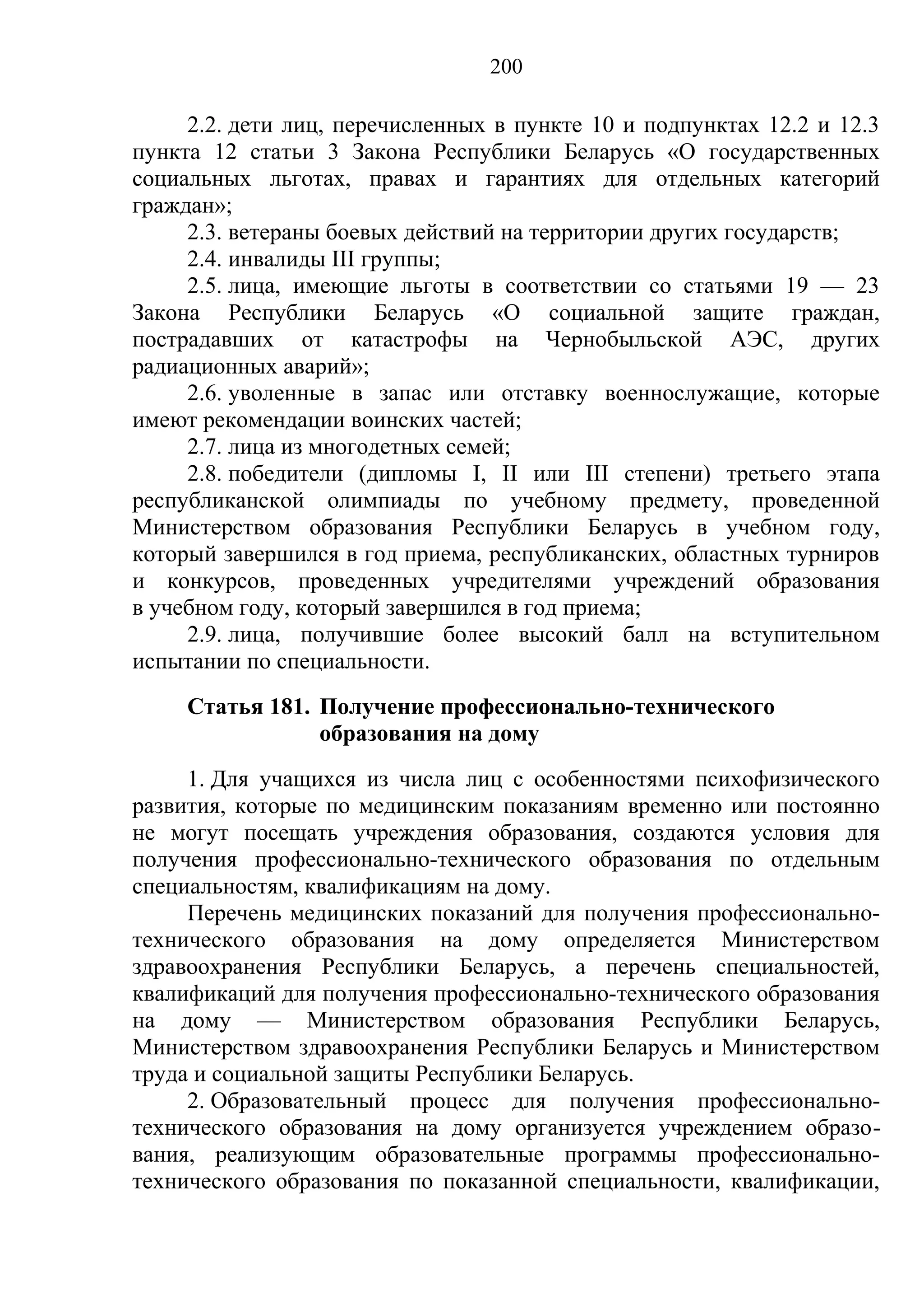 200

     2.2. дети лиц, перечисленных в пункте 10 и подпунктах 12.2 и 12.3
пункта 12 статьи 3 Закона Республики Беларусь «О государственных
социальных льготах, правах и гарантиях для отдельных категорий
граждан»;
     2.3. ветераны боевых действий на территории других государств;
     2.4. инвалиды III группы;
     2.5. лица, имеющие льготы в соответствии со статьями 19 — 23
Закона Республики Беларусь «О социальной защите граждан,
пострадавших от катастрофы на Чернобыльской АЭС, других
радиационных аварий»;
     2.6. уволенные в запас или отставку военнослужащие, которые
имеют рекомендации воинских частей;
     2.7. лица из многодетных семей;
     2.8. победители (дипломы І, ІІ или ІІІ степени) третьего этапа
республиканской олимпиады по учебному предмету, проведенной
Министерством образования Республики Беларусь в учебном году,
который завершился в год приема, республиканских, областных турниров
и конкурсов, проведенных учредителями учреждений образования
в учебном году, который завершился в год приема;
     2.9. лица, получившие более высокий балл на вступительном
испытании по специальности.
     Статья 181. Получение профессионально-технического
                 образования на дому
     1. Для учащихся из числа лиц с особенностями психофизического
развития, которые по медицинским показаниям временно или постоянно
не могут посещать учреждения образования, создаются условия для
получения профессионально-технического образования по отдельным
специальностям, квалификациям на дому.
     Перечень медицинских показаний для получения профессионально-
технического образования на дому определяется Министерством
здравоохранения Республики Беларусь, а перечень специальностей,
квалификаций для получения профессионально-технического образования
на дому — Министерством образования Республики Беларусь,
Министерством здравоохранения Республики Беларусь и Министерством
труда и социальной защиты Республики Беларусь.
     2. Образовательный процесс для получения профессионально-
технического образования на дому организуется учреждением образо-
вания, реализующим образовательные программы профессионально-
технического образования по показанной специальности, квалификации,
 