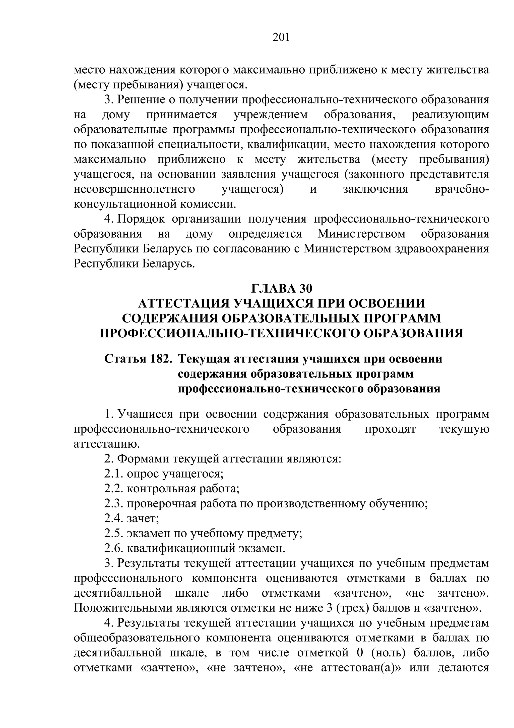 201

место нахождения которого максимально приближено к месту жительства
(месту пребывания) учащегося.
     3. Решение о получении профессионально-технического образования
на дому принимается учреждением образования, реализующим
образовательные программы профессионально-технического образования
по показанной специальности, квалификации, место нахождения которого
максимально приближено к месту жительства (месту пребывания)
учащегося, на основании заявления учащегося (законного представителя
несовершеннолетнего      учащегося)    и    заключения     врачебно-
консультационной комиссии.
     4. Порядок организации получения профессионально-технического
образования на дому определяется Министерством образования
Республики Беларусь по согласованию с Министерством здравоохранения
Республики Беларусь.
                     ГЛАВА 30
        АТТЕСТАЦИЯ УЧАЩИХСЯ ПРИ ОСВОЕНИИ
      СОДЕРЖАНИЯ ОБРАЗОВАТЕЛЬНЫХ ПРОГРАММ
    ПРОФЕССИОНАЛЬНО-ТЕХНИЧЕСКОГО ОБРАЗОВАНИЯ
    Статья 182. Текущая аттестация учащихся при освоении
                содержания образовательных программ
                профессионально-технического образования
     1. Учащиеся при освоении содержания образовательных программ
профессионально-технического      образования    проходят    текущую
аттестацию.
     2. Формами текущей аттестации являются:
     2.1. опрос учащегося;
     2.2. контрольная работа;
     2.3. проверочная работа по производственному обучению;
     2.4. зачет;
     2.5. экзамен по учебному предмету;
     2.6. квалификационный экзамен.
     3. Результаты текущей аттестации учащихся по учебным предметам
профессионального компонента оцениваются отметками в баллах по
десятибалльной шкале либо отметками «зачтено», «не зачтено».
Положительными являются отметки не ниже 3 (трех) баллов и «зачтено».
     4. Результаты текущей аттестации учащихся по учебным предметам
общеобразовательного компонента оцениваются отметками в баллах по
десятибалльной шкале, в том числе отметкой 0 (ноль) баллов, либо
отметками «зачтено», «не зачтено», «не аттестован(а)» или делаются
 