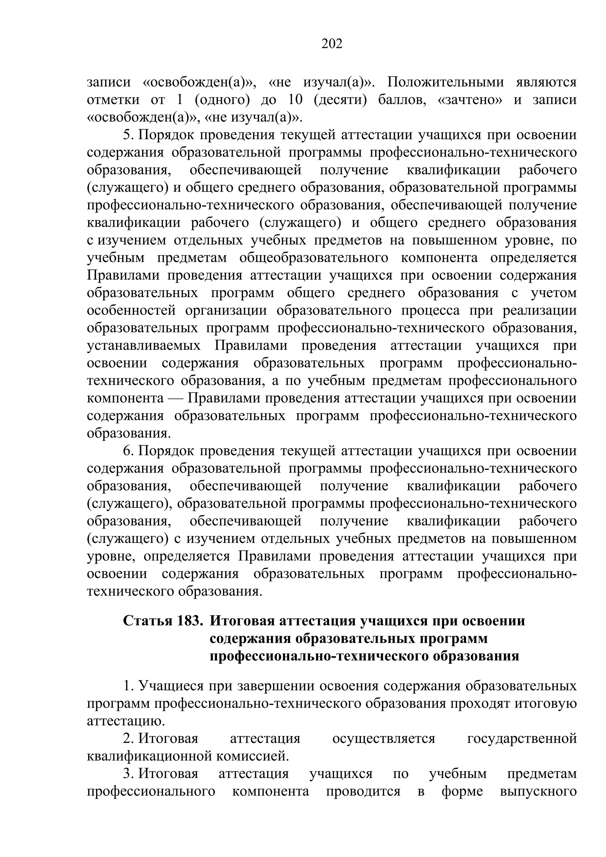 202

записи «освобожден(а)», «не изучал(а)». Положительными являются
отметки от 1 (одного) до 10 (десяти) баллов, «зачтено» и записи
«освобожден(а)», «не изучал(а)».
     5. Порядок проведения текущей аттестации учащихся при освоении
содержания образовательной программы профессионально-технического
образования, обеспечивающей получение квалификации рабочего
(служащего) и общего среднего образования, образовательной программы
профессионально-технического образования, обеспечивающей получение
квалификации рабочего (служащего) и общего среднего образования
с изучением отдельных учебных предметов на повышенном уровне, по
учебным предметам общеобразовательного компонента определяется
Правилами проведения аттестации учащихся при освоении содержания
образовательных программ общего среднего образования с учетом
особенностей организации образовательного процесса при реализации
образовательных программ профессионально-технического образования,
устанавливаемых Правилами проведения аттестации учащихся при
освоении содержания образовательных программ профессионально-
технического образования, а по учебным предметам профессионального
компонента — Правилами проведения аттестации учащихся при освоении
содержания образовательных программ профессионально-технического
образования.
     6. Порядок проведения текущей аттестации учащихся при освоении
содержания образовательной программы профессионально-технического
образования, обеспечивающей получение квалификации рабочего
(служащего), образовательной программы профессионально-технического
образования, обеспечивающей получение квалификации рабочего
(служащего) с изучением отдельных учебных предметов на повышенном
уровне, определяется Правилами проведения аттестации учащихся при
освоении содержания образовательных программ профессионально-
технического образования.
    Статья 183. Итоговая аттестация учащихся при освоении
                содержания образовательных программ
                профессионально-технического образования
     1. Учащиеся при завершении освоения содержания образовательных
программ профессионально-технического образования проходят итоговую
аттестацию.
     2. Итоговая    аттестация    осуществляется    государственной
квалификационной комиссией.
     3. Итоговая аттестация учащихся по учебным предметам
профессионального компонента проводится в форме выпускного
 