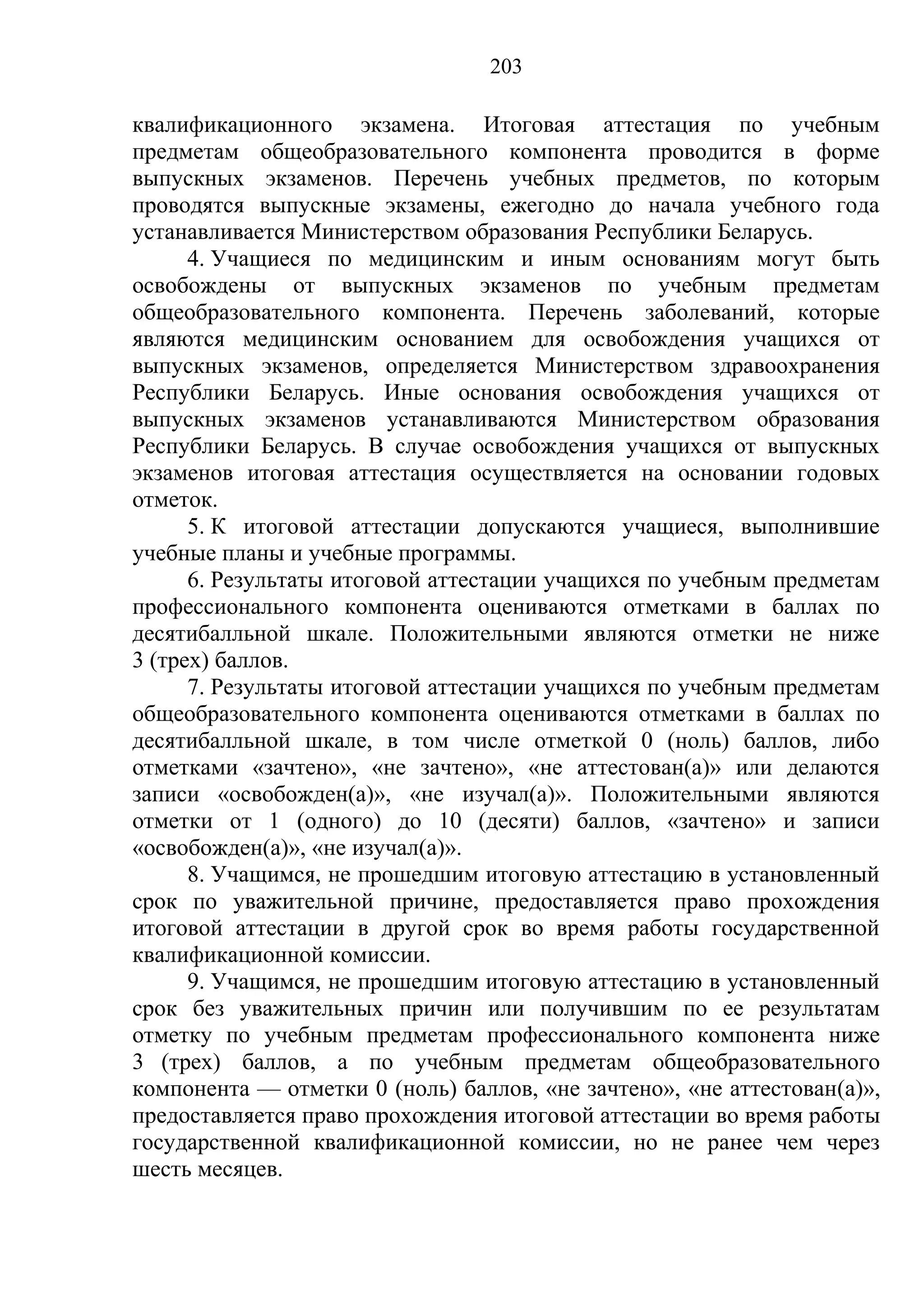 203

квалификационного экзамена. Итоговая аттестация по учебным
предметам общеобразовательного компонента проводится в форме
выпускных экзаменов. Перечень учебных предметов, по которым
проводятся выпускные экзамены, ежегодно до начала учебного года
устанавливается Министерством образования Республики Беларусь.
      4. Учащиеся по медицинским и иным основаниям могут быть
освобождены от выпускных экзаменов по учебным предметам
общеобразовательного компонента. Перечень заболеваний, которые
являются медицинским основанием для освобождения учащихся от
выпускных экзаменов, определяется Министерством здравоохранения
Республики Беларусь. Иные основания освобождения учащихся от
выпускных экзаменов устанавливаются Министерством образования
Республики Беларусь. В случае освобождения учащихся от выпускных
экзаменов итоговая аттестация осуществляется на основании годовых
отметок.
      5. К итоговой аттестации допускаются учащиеся, выполнившие
учебные планы и учебные программы.
      6. Результаты итоговой аттестации учащихся по учебным предметам
профессионального компонента оцениваются отметками в баллах по
десятибалльной шкале. Положительными являются отметки не ниже
3 (трех) баллов.
      7. Результаты итоговой аттестации учащихся по учебным предметам
общеобразовательного компонента оцениваются отметками в баллах по
десятибалльной шкале, в том числе отметкой 0 (ноль) баллов, либо
отметками «зачтено», «не зачтено», «не аттестован(а)» или делаются
записи «освобожден(а)», «не изучал(а)». Положительными являются
отметки от 1 (одного) до 10 (десяти) баллов, «зачтено» и записи
«освобожден(а)», «не изучал(а)».
      8. Учащимся, не прошедшим итоговую аттестацию в установленный
срок по уважительной причине, предоставляется право прохождения
итоговой аттестации в другой срок во время работы государственной
квалификационной комиссии.
      9. Учащимся, не прошедшим итоговую аттестацию в установленный
срок без уважительных причин или получившим по ее результатам
отметку по учебным предметам профессионального компонента ниже
3 (трех) баллов, а по учебным предметам общеобразовательного
компонента — отметки 0 (ноль) баллов, «не зачтено», «не аттестован(а)»,
предоставляется право прохождения итоговой аттестации во время работы
государственной квалификационной комиссии, но не ранее чем через
шесть месяцев.
 