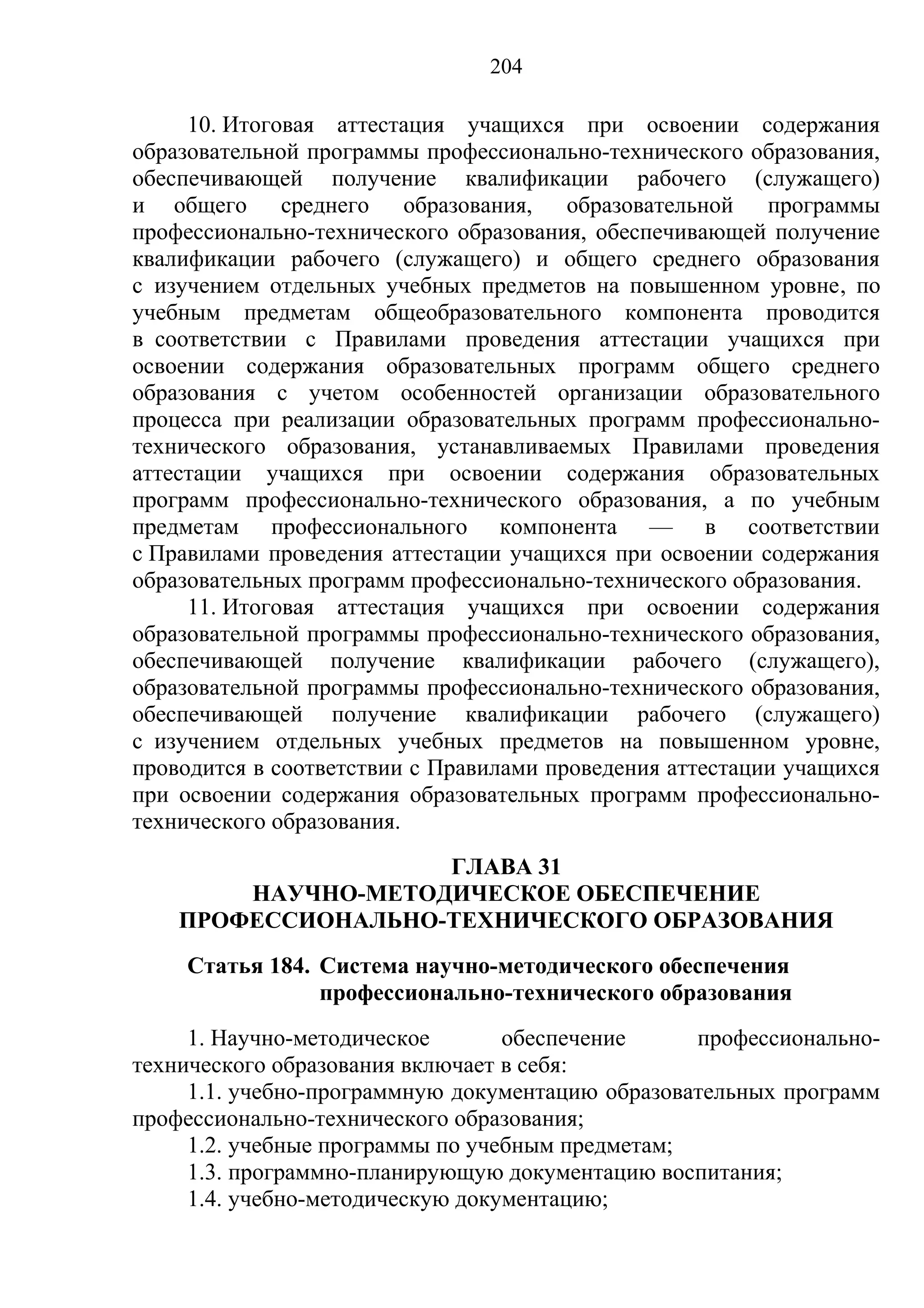 204

     10. Итоговая аттестация учащихся при освоении содержания
образовательной программы профессионально-технического образования,
обеспечивающей получение квалификации рабочего (служащего)
и общего среднего образования, образовательной программы
профессионально-технического образования, обеспечивающей получение
квалификации рабочего (служащего) и общего среднего образования
с изучением отдельных учебных предметов на повышенном уровне, по
учебным предметам общеобразовательного компонента проводится
в соответствии с Правилами проведения аттестации учащихся при
освоении содержания образовательных программ общего среднего
образования с учетом особенностей организации образовательного
процесса при реализации образовательных программ профессионально-
технического образования, устанавливаемых Правилами проведения
аттестации учащихся при освоении содержания образовательных
программ профессионально-технического образования, а по учебным
предметам профессионального компонента — в соответствии
с Правилами проведения аттестации учащихся при освоении содержания
образовательных программ профессионально-технического образования.
     11. Итоговая аттестация учащихся при освоении содержания
образовательной программы профессионально-технического образования,
обеспечивающей получение квалификации рабочего (служащего),
образовательной программы профессионально-технического образования,
обеспечивающей получение квалификации рабочего (служащего)
с изучением отдельных учебных предметов на повышенном уровне,
проводится в соответствии с Правилами проведения аттестации учащихся
при освоении содержания образовательных программ профессионально-
технического образования.
                    ГЛАВА 31
        НАУЧНО-МЕТОДИЧЕСКОЕ ОБЕСПЕЧЕНИЕ
    ПРОФЕССИОНАЛЬНО-ТЕХНИЧЕСКОГО ОБРАЗОВАНИЯ
    Статья 184. Система научно-методического обеспечения
                профессионально-технического образования
     1. Научно-методическое       обеспечение     профессионально-
технического образования включает в себя:
     1.1. учебно-программную документацию образовательных программ
профессионально-технического образования;
     1.2. учебные программы по учебным предметам;
     1.3. программно-планирующую документацию воспитания;
     1.4. учебно-методическую документацию;
 