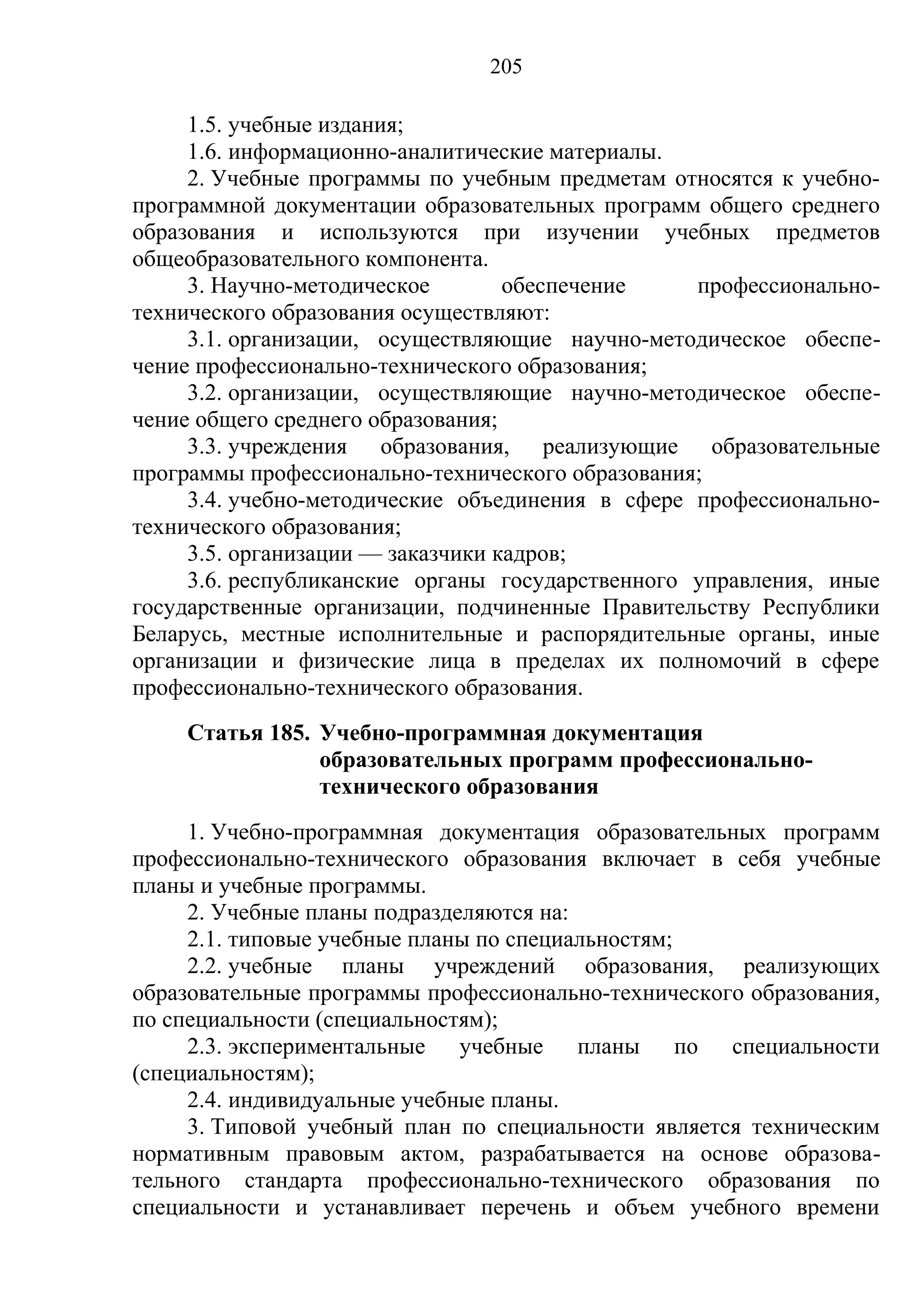 205

     1.5. учебные издания;
     1.6. информационно-аналитические материалы.
     2. Учебные программы по учебным предметам относятся к учебно-
программной документации образовательных программ общего среднего
образования и используются при изучении учебных предметов
общеобразовательного компонента.
     3. Научно-методическое        обеспечение    профессионально-
технического образования осуществляют:
     3.1. организации, осуществляющие научно-методическое обеспе-
чение профессионально-технического образования;
     3.2. организации, осуществляющие научно-методическое обеспе-
чение общего среднего образования;
     3.3. учреждения образования, реализующие образовательные
программы профессионально-технического образования;
     3.4. учебно-методические объединения в сфере профессионально-
технического образования;
     3.5. организации — заказчики кадров;
     3.6. республиканские органы государственного управления, иные
государственные организации, подчиненные Правительству Республики
Беларусь, местные исполнительные и распорядительные органы, иные
организации и физические лица в пределах их полномочий в сфере
профессионально-технического образования.
    Статья 185. Учебно-программная документация
                образовательных программ профессионально-
                технического образования
     1. Учебно-программная документация образовательных программ
профессионально-технического образования включает в себя учебные
планы и учебные программы.
     2. Учебные планы подразделяются на:
     2.1. типовые учебные планы по специальностям;
     2.2. учебные планы учреждений образования, реализующих
образовательные программы профессионально-технического образования,
по специальности (специальностям);
     2.3. экспериментальные учебные планы по специальности
(специальностям);
     2.4. индивидуальные учебные планы.
     3. Типовой учебный план по специальности является техническим
нормативным правовым актом, разрабатывается на основе образова-
тельного стандарта профессионально-технического образования по
специальности и устанавливает перечень и объем учебного времени
 