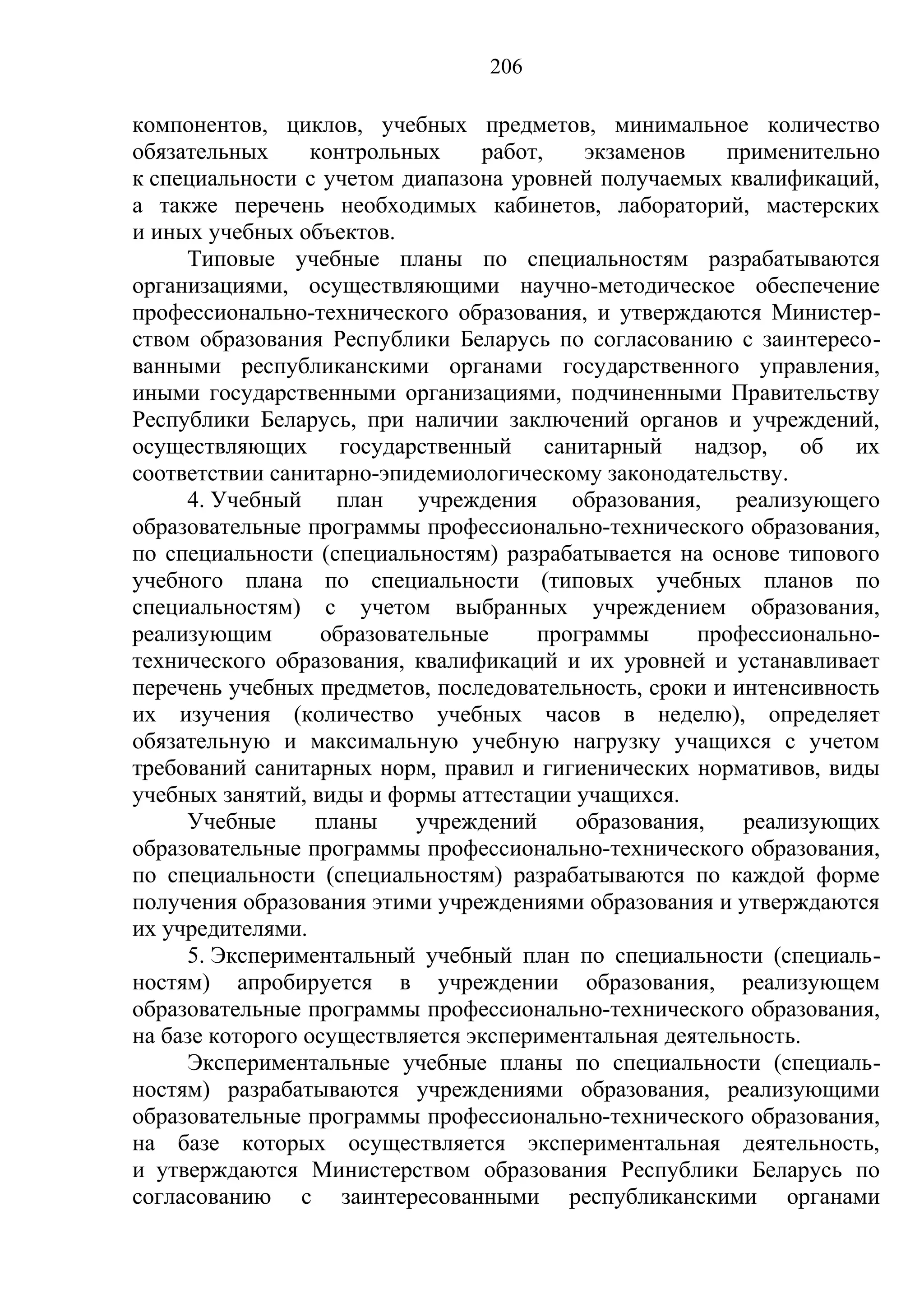 206

компонентов, циклов, учебных предметов, минимальное количество
обязательных      контрольных    работ,    экзаменов    применительно
к специальности с учетом диапазона уровней получаемых квалификаций,
а также перечень необходимых кабинетов, лабораторий, мастерских
и иных учебных объектов.
     Типовые учебные планы по специальностям разрабатываются
организациями, осуществляющими научно-методическое обеспечение
профессионально-технического образования, и утверждаются Министер-
ством образования Республики Беларусь по согласованию с заинтересо-
ванными республиканскими органами государственного управления,
иными государственными организациями, подчиненными Правительству
Республики Беларусь, при наличии заключений органов и учреждений,
осуществляющих государственный санитарный надзор, об их
соответствии санитарно-эпидемиологическому законодательству.
     4. Учебный     план учреждения образования,         реализующего
образовательные программы профессионально-технического образования,
по специальности (специальностям) разрабатывается на основе типового
учебного плана по специальности (типовых учебных планов по
специальностям) с учетом выбранных учреждением образования,
реализующим        образовательные     программы     профессионально-
технического образования, квалификаций и их уровней и устанавливает
перечень учебных предметов, последовательность, сроки и интенсивность
их изучения (количество учебных часов в неделю), определяет
обязательную и максимальную учебную нагрузку учащихся с учетом
требований санитарных норм, правил и гигиенических нормативов, виды
учебных занятий, виды и формы аттестации учащихся.
     Учебные      планы     учреждений    образования,    реализующих
образовательные программы профессионально-технического образования,
по специальности (специальностям) разрабатываются по каждой форме
получения образования этими учреждениями образования и утверждаются
их учредителями.
     5. Экспериментальный учебный план по специальности (специаль-
ностям) апробируется в учреждении образования, реализующем
образовательные программы профессионально-технического образования,
на базе которого осуществляется экспериментальная деятельность.
     Экспериментальные учебные планы по специальности (специаль-
ностям) разрабатываются учреждениями образования, реализующими
образовательные программы профессионально-технического образования,
на базе которых осуществляется экспериментальная деятельность,
и утверждаются Министерством образования Республики Беларусь по
согласованию с заинтересованными республиканскими органами
 