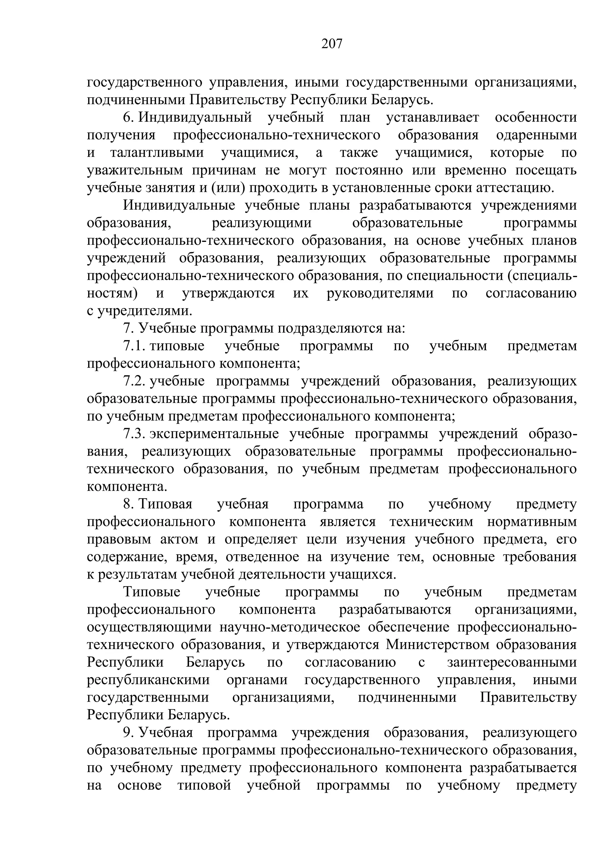 207

государственного управления, иными государственными организациями,
подчиненными Правительству Республики Беларусь.
      6. Индивидуальный учебный план устанавливает особенности
получения профессионально-технического образования одаренными
и талантливыми учащимися, а также учащимися, которые по
уважительным причинам не могут постоянно или временно посещать
учебные занятия и (или) проходить в установленные сроки аттестацию.
      Индивидуальные учебные планы разрабатываются учреждениями
образования,       реализующими        образовательные      программы
профессионально-технического образования, на основе учебных планов
учреждений образования, реализующих образовательные программы
профессионально-технического образования, по специальности (специаль-
ностям) и утверждаются их руководителями по согласованию
с учредителями.
      7. Учебные программы подразделяются на:
      7.1. типовые учебные программы по учебным предметам
профессионального компонента;
      7.2. учебные программы учреждений образования, реализующих
образовательные программы профессионально-технического образования,
по учебным предметам профессионального компонента;
      7.3. экспериментальные учебные программы учреждений образо-
вания, реализующих образовательные программы профессионально-
технического образования, по учебным предметам профессионального
компонента.
      8. Типовая    учебная   программа     по    учебному    предмету
профессионального компонента является техническим нормативным
правовым актом и определяет цели изучения учебного предмета, его
содержание, время, отведенное на изучение тем, основные требования
к результатам учебной деятельности учащихся.
      Типовые     учебные    программы     по    учебным     предметам
профессионального      компонента    разрабатываются    организациями,
осуществляющими научно-методическое обеспечение профессионально-
технического образования, и утверждаются Министерством образования
Республики Беларусь по согласованию с заинтересованными
республиканскими органами государственного управления, иными
государственными      организациями,    подчиненными     Правительству
Республики Беларусь.
      9. Учебная программа учреждения образования, реализующего
образовательные программы профессионально-технического образования,
по учебному предмету профессионального компонента разрабатывается
на основе типовой учебной программы по учебному предмету
 