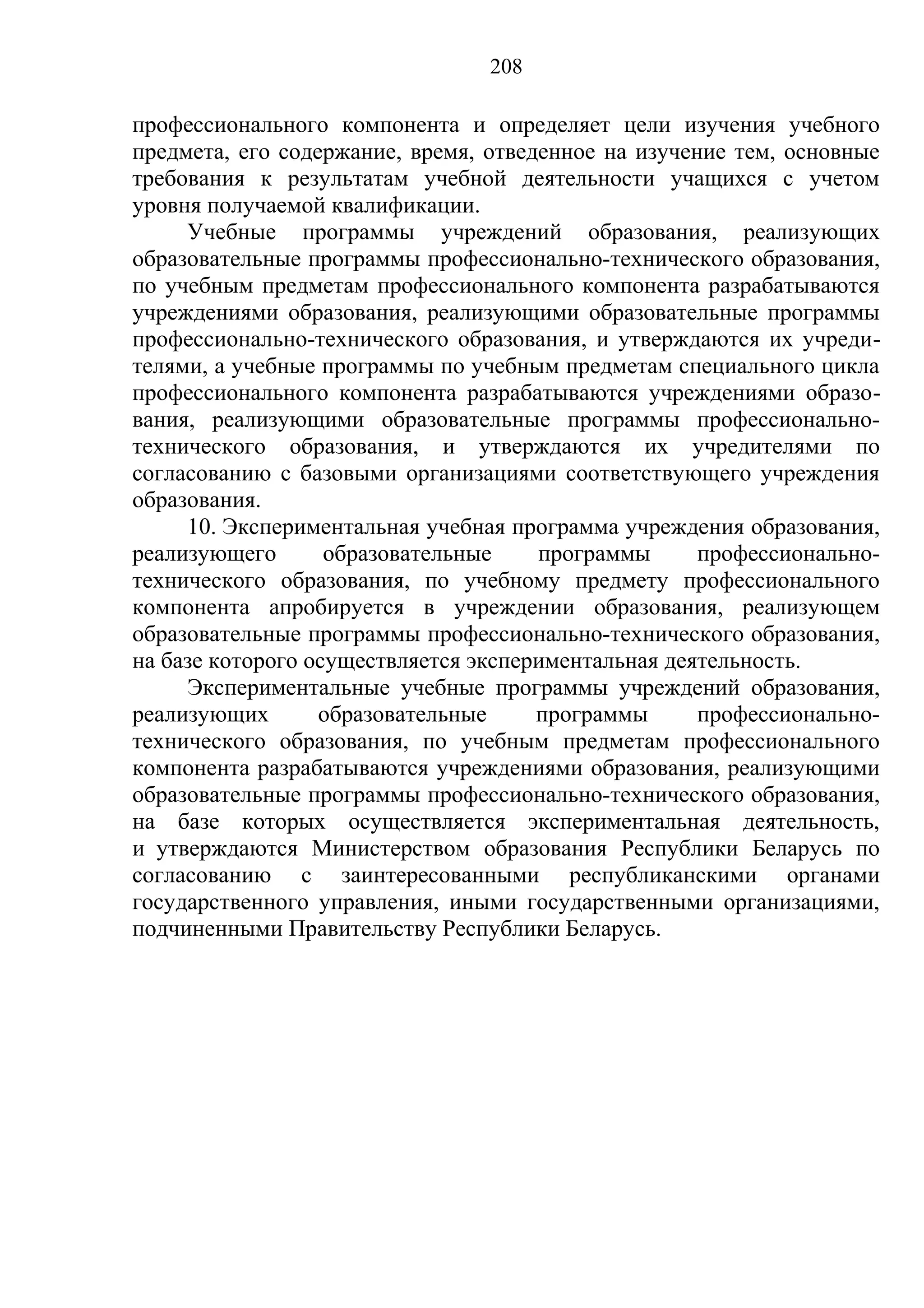 208

профессионального компонента и определяет цели изучения учебного
предмета, его содержание, время, отведенное на изучение тем, основные
требования к результатам учебной деятельности учащихся с учетом
уровня получаемой квалификации.
     Учебные программы учреждений образования, реализующих
образовательные программы профессионально-технического образования,
по учебным предметам профессионального компонента разрабатываются
учреждениями образования, реализующими образовательные программы
профессионально-технического образования, и утверждаются их учреди-
телями, а учебные программы по учебным предметам специального цикла
профессионального компонента разрабатываются учреждениями образо-
вания, реализующими образовательные программы профессионально-
технического образования, и утверждаются их учредителями по
согласованию с базовыми организациями соответствующего учреждения
образования.
     10. Экспериментальная учебная программа учреждения образования,
реализующего       образовательные    программы      профессионально-
технического образования, по учебному предмету профессионального
компонента апробируется в учреждении образования, реализующем
образовательные программы профессионально-технического образования,
на базе которого осуществляется экспериментальная деятельность.
     Экспериментальные учебные программы учреждений образования,
реализующих       образовательные     программы      профессионально-
технического образования, по учебным предметам профессионального
компонента разрабатываются учреждениями образования, реализующими
образовательные программы профессионально-технического образования,
на базе которых осуществляется экспериментальная деятельность,
и утверждаются Министерством образования Республики Беларусь по
согласованию с заинтересованными республиканскими органами
государственного управления, иными государственными организациями,
подчиненными Правительству Республики Беларусь.
 