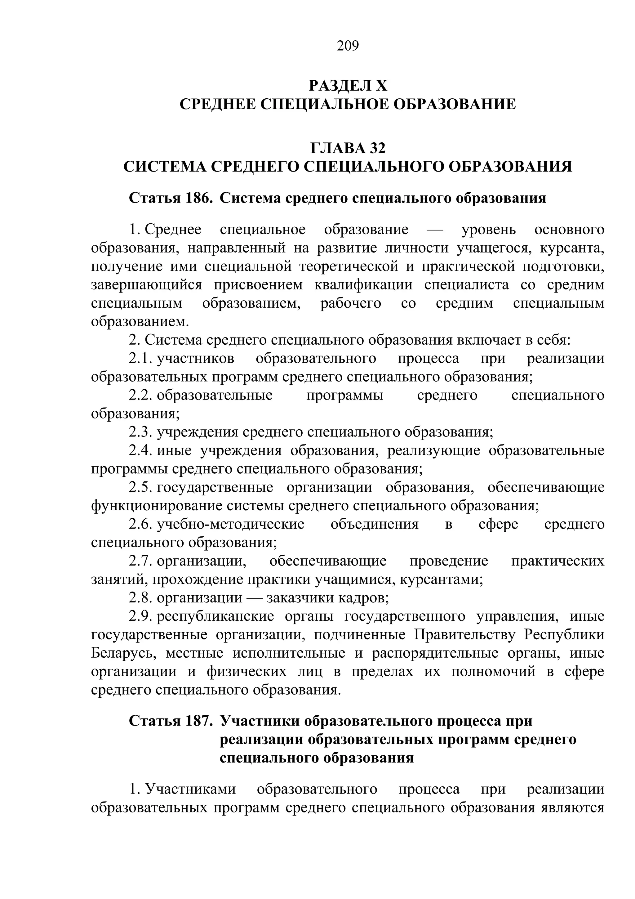 209

                        РАЗДЕЛ X
            СРЕДНЕЕ СПЕЦИАЛЬНОЕ ОБРАЗОВАНИЕ

                      ГЛАВА 32
    СИСТЕМА СРЕДНЕГО СПЕЦИАЛЬНОГО ОБРАЗОВАНИЯ
     Статья 186. Система среднего специального образования
     1. Среднее специальное образование — уровень основного
образования, направленный на развитие личности учащегося, курсанта,
получение ими специальной теоретической и практической подготовки,
завершающийся присвоением квалификации специалиста со средним
специальным образованием, рабочего со средним специальным
образованием.
     2. Система среднего специального образования включает в себя:
     2.1. участников образовательного процесса при реализации
образовательных программ среднего специального образования;
     2.2. образовательные     программы      среднего     специального
образования;
     2.3. учреждения среднего специального образования;
     2.4. иные учреждения образования, реализующие образовательные
программы среднего специального образования;
     2.5. государственные организации образования, обеспечивающие
функционирование системы среднего специального образования;
     2.6. учебно-методические    объединения     в    сфере   среднего
специального образования;
     2.7. организации, обеспечивающие проведение практических
занятий, прохождение практики учащимися, курсантами;
     2.8. организации — заказчики кадров;
     2.9. республиканские органы государственного управления, иные
государственные организации, подчиненные Правительству Республики
Беларусь, местные исполнительные и распорядительные органы, иные
организации и физических лиц в пределах их полномочий в сфере
среднего специального образования.
     Статья 187. Участники образовательного процесса при
                 реализации образовательных программ среднего
                 специального образования
     1. Участниками образовательного процесса при реализации
образовательных программ среднего специального образования являются
 