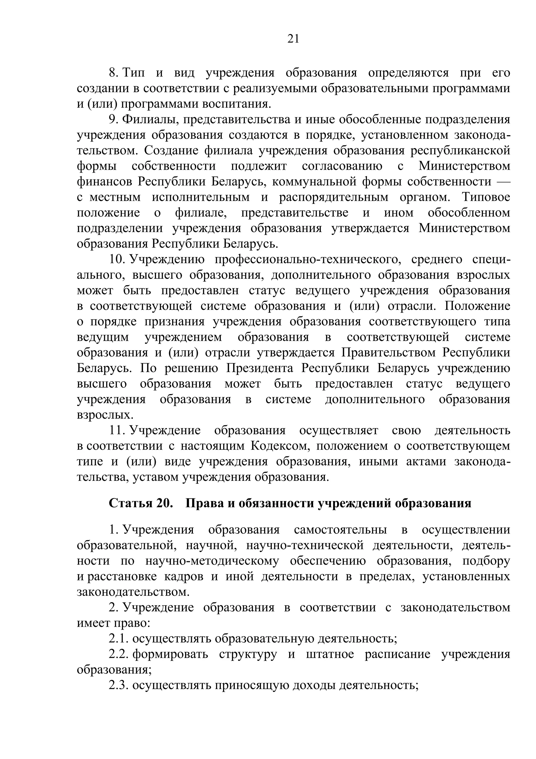 21

     8. Тип и вид учреждения образования определяются при его
создании в соответствии с реализуемыми образовательными программами
и (или) программами воспитания.
     9. Филиалы, представительства и иные обособленные подразделения
учреждения образования создаются в порядке, установленном законода-
тельством. Создание филиала учреждения образования республиканской
формы собственности подлежит согласованию с Министерством
финансов Республики Беларусь, коммунальной формы собственности —
с местным исполнительным и распорядительным органом. Типовое
положение о филиале, представительстве и ином обособленном
подразделении учреждения образования утверждается Министерством
образования Республики Беларусь.
     10. Учреждению профессионально-технического, среднего специ-
ального, высшего образования, дополнительного образования взрослых
может быть предоставлен статус ведущего учреждения образования
в соответствующей системе образования и (или) отрасли. Положение
о порядке признания учреждения образования соответствующего типа
ведущим учреждением образования в соответствующей системе
образования и (или) отрасли утверждается Правительством Республики
Беларусь. По решению Президента Республики Беларусь учреждению
высшего образования может быть предоставлен статус ведущего
учреждения образования в системе дополнительного образования
взрослых.
     11. Учреждение образования осуществляет свою деятельность
в соответствии с настоящим Кодексом, положением о соответствующем
типе и (или) виде учреждения образования, иными актами законода-
тельства, уставом учреждения образования.
    Статья 20. Права и обязанности учреждений образования
     1. Учреждения образования самостоятельны в осуществлении
образовательной, научной, научно-технической деятельности, деятель-
ности по научно-методическому обеспечению образования, подбору
и расстановке кадров и иной деятельности в пределах, установленных
законодательством.
     2. Учреждение образования в соответствии с законодательством
имеет право:
     2.1. осуществлять образовательную деятельность;
     2.2. формировать структуру и штатное расписание учреждения
образования;
     2.3. осуществлять приносящую доходы деятельность;
 