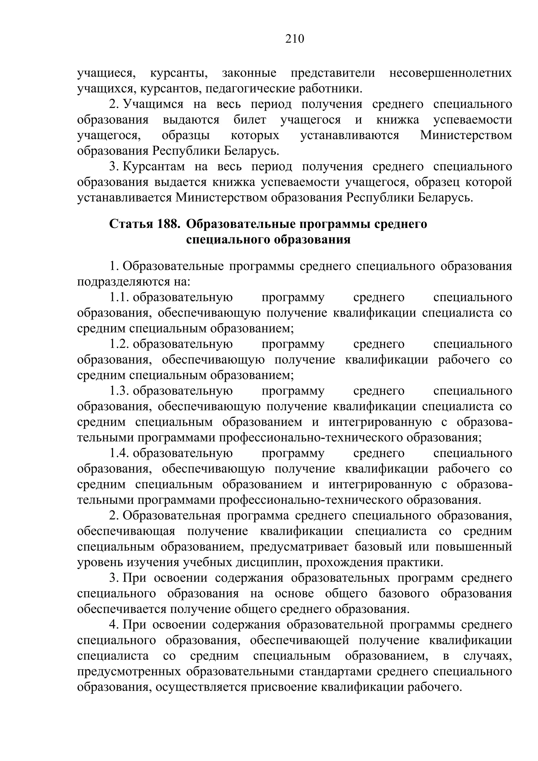 210

учащиеся, курсанты, законные представители несовершеннолетних
учащихся, курсантов, педагогические работники.
     2. Учащимся на весь период получения среднего специального
образования выдаются билет учащегося и книжка успеваемости
учащегося,    образцы    которых    устанавливаются  Министерством
образования Республики Беларусь.
     3. Курсантам на весь период получения среднего специального
образования выдается книжка успеваемости учащегося, образец которой
устанавливается Министерством образования Республики Беларусь.
    Статья 188. Образовательные программы среднего
                специального образования
     1. Образовательные программы среднего специального образования
подразделяются на:
     1.1. образовательную     программу     среднего    специального
образования, обеспечивающую получение квалификации специалиста со
средним специальным образованием;
     1.2. образовательную     программу     среднего    специального
образования, обеспечивающую получение квалификации рабочего со
средним специальным образованием;
     1.3. образовательную     программу     среднего    специального
образования, обеспечивающую получение квалификации специалиста со
средним специальным образованием и интегрированную с образова-
тельными программами профессионально-технического образования;
     1.4. образовательную     программу     среднего    специального
образования, обеспечивающую получение квалификации рабочего со
средним специальным образованием и интегрированную с образова-
тельными программами профессионально-технического образования.
     2. Образовательная программа среднего специального образования,
обеспечивающая получение квалификации специалиста со средним
специальным образованием, предусматривает базовый или повышенный
уровень изучения учебных дисциплин, прохождения практики.
     3. При освоении содержания образовательных программ среднего
специального образования на основе общего базового образования
обеспечивается получение общего среднего образования.
     4. При освоении содержания образовательной программы среднего
специального образования, обеспечивающей получение квалификации
специалиста со средним специальным образованием, в случаях,
предусмотренных образовательными стандартами среднего специального
образования, осуществляется присвоение квалификации рабочего.
 