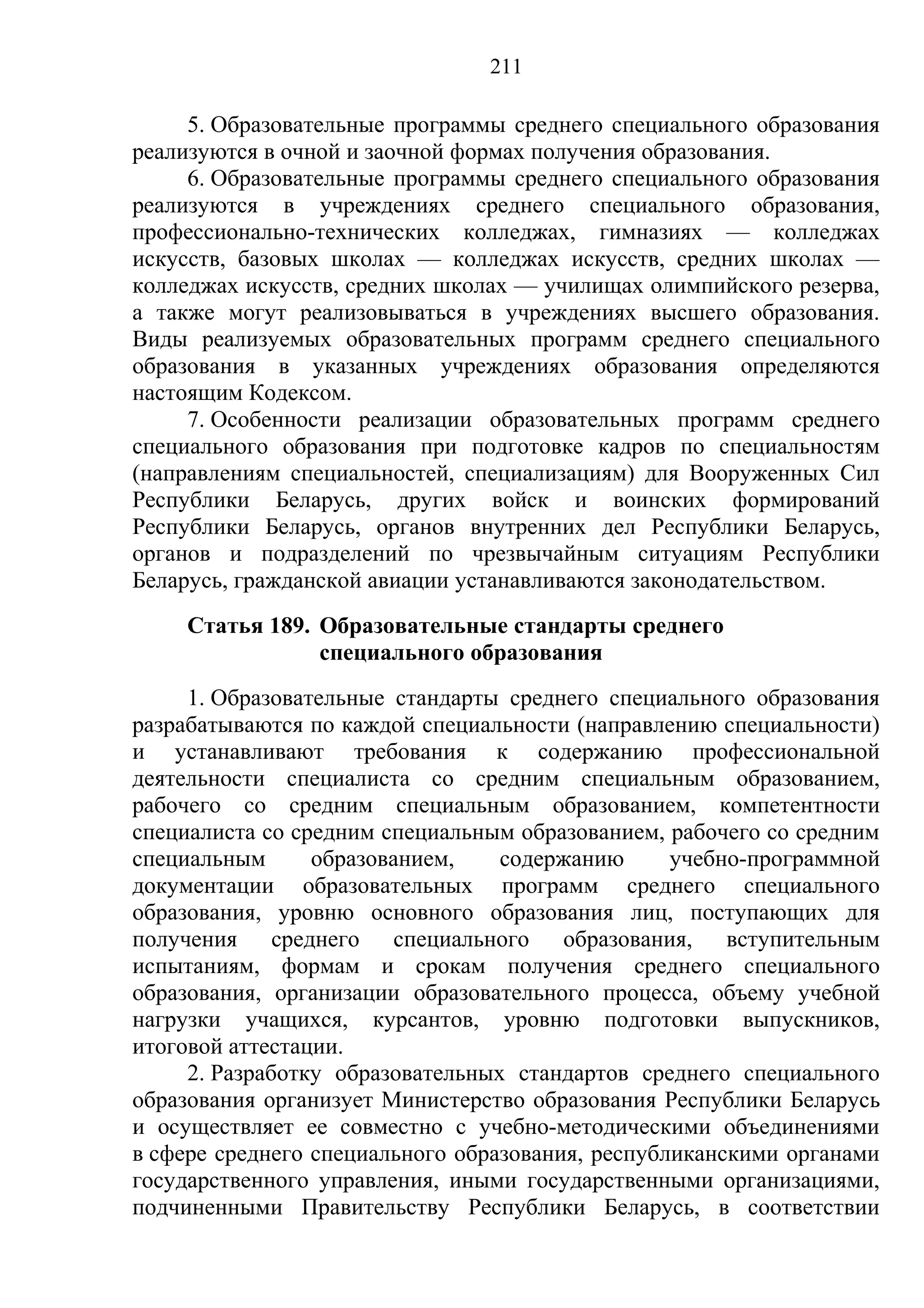 211

     5. Образовательные программы среднего специального образования
реализуются в очной и заочной формах получения образования.
     6. Образовательные программы среднего специального образования
реализуются в учреждениях среднего специального образования,
профессионально-технических колледжах, гимназиях — колледжах
искусств, базовых школах — колледжах искусств, средних школах —
колледжах искусств, средних школах — училищах олимпийского резерва,
а также могут реализовываться в учреждениях высшего образования.
Виды реализуемых образовательных программ среднего специального
образования в указанных учреждениях образования определяются
настоящим Кодексом.
     7. Особенности реализации образовательных программ среднего
специального образования при подготовке кадров по специальностям
(направлениям специальностей, специализациям) для Вооруженных Сил
Республики Беларусь, других войск и воинских формирований
Республики Беларусь, органов внутренних дел Республики Беларусь,
органов и подразделений по чрезвычайным ситуациям Республики
Беларусь, гражданской авиации устанавливаются законодательством.
    Статья 189. Образовательные стандарты среднего
                специального образования
     1. Образовательные стандарты среднего специального образования
разрабатываются по каждой специальности (направлению специальности)
и устанавливают требования к содержанию профессиональной
деятельности специалиста со средним специальным образованием,
рабочего со средним специальным образованием, компетентности
специалиста со средним специальным образованием, рабочего со средним
специальным      образованием,    содержанию      учебно-программной
документации образовательных программ среднего специального
образования, уровню основного образования лиц, поступающих для
получения среднего специального образования, вступительным
испытаниям, формам и срокам получения среднего специального
образования, организации образовательного процесса, объему учебной
нагрузки учащихся, курсантов, уровню подготовки выпускников,
итоговой аттестации.
     2. Разработку образовательных стандартов среднего специального
образования организует Министерство образования Республики Беларусь
и осуществляет ее совместно с учебно-методическими объединениями
в сфере среднего специального образования, республиканскими органами
государственного управления, иными государственными организациями,
подчиненными Правительству Республики Беларусь, в соответствии
 