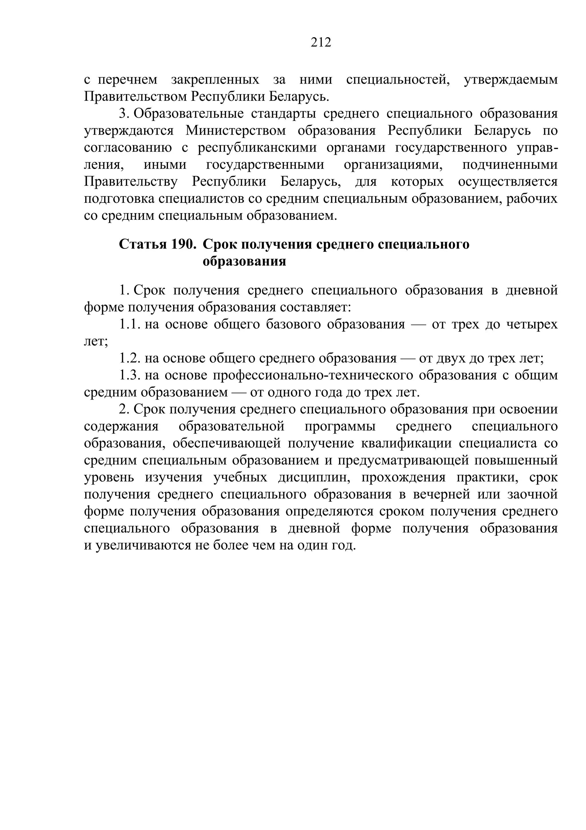 212

с перечнем закрепленных за ними специальностей, утверждаемым
Правительством Республики Беларусь.
      3. Образовательные стандарты среднего специального образования
утверждаются Министерством образования Республики Беларусь по
согласованию с республиканскими органами государственного управ-
ления, иными государственными организациями, подчиненными
Правительству Республики Беларусь, для которых осуществляется
подготовка специалистов со средним специальным образованием, рабочих
со средним специальным образованием.
     Статья 190. Срок получения среднего специального
                 образования
     1. Срок получения среднего специального образования в дневной
форме получения образования составляет:
     1.1. на основе общего базового образования — от трех до четырех
лет;
     1.2. на основе общего среднего образования — от двух до трех лет;
     1.3. на основе профессионально-технического образования с общим
средним образованием — от одного года до трех лет.
     2. Срок получения среднего специального образования при освоении
содержания образовательной программы среднего специального
образования, обеспечивающей получение квалификации специалиста со
средним специальным образованием и предусматривающей повышенный
уровень изучения учебных дисциплин, прохождения практики, срок
получения среднего специального образования в вечерней или заочной
форме получения образования определяются сроком получения среднего
специального образования в дневной форме получения образования
и увеличиваются не более чем на один год.
 