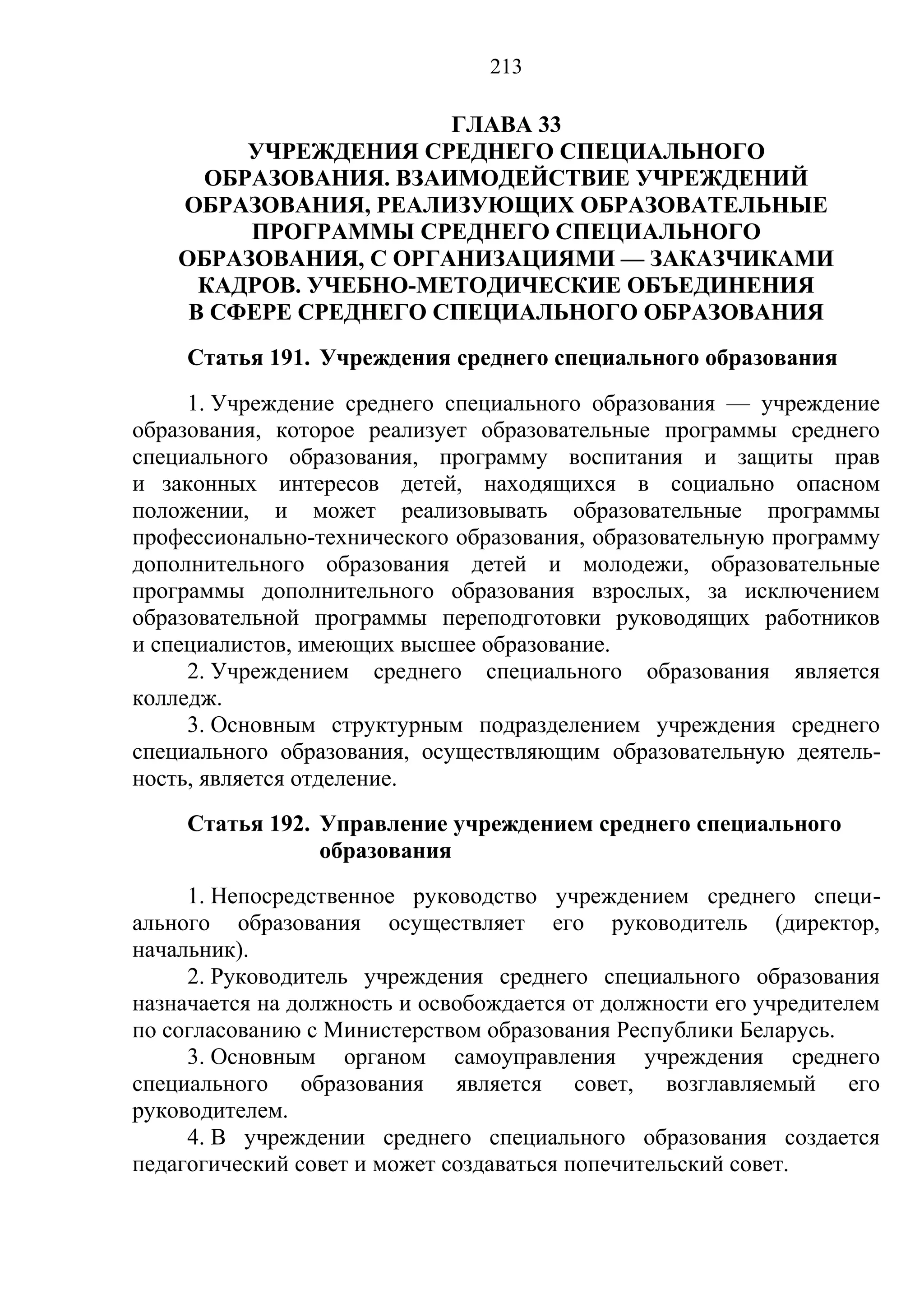 213

                       ГЛАВА 33
         УЧРЕЖДЕНИЯ СРЕДНЕГО СПЕЦИАЛЬНОГО
      ОБРАЗОВАНИЯ. ВЗАИМОДЕЙСТВИЕ УЧРЕЖДЕНИЙ
    ОБРАЗОВАНИЯ, РЕАЛИЗУЮЩИХ ОБРАЗОВАТЕЛЬНЫЕ
         ПРОГРАММЫ СРЕДНЕГО СПЕЦИАЛЬНОГО
    ОБРАЗОВАНИЯ, С ОРГАНИЗАЦИЯМИ — ЗАКАЗЧИКАМИ
      КАДРОВ. УЧЕБНО-МЕТОДИЧЕСКИЕ ОБЪЕДИНЕНИЯ
     В СФЕРЕ СРЕДНЕГО СПЕЦИАЛЬНОГО ОБРАЗОВАНИЯ
     Статья 191. Учреждения среднего специального образования
     1. Учреждение среднего специального образования — учреждение
образования, которое реализует образовательные программы среднего
специального образования, программу воспитания и защиты прав
и законных интересов детей, находящихся в социально опасном
положении, и может реализовывать образовательные программы
профессионально-технического образования, образовательную программу
дополнительного образования детей и молодежи, образовательные
программы дополнительного образования взрослых, за исключением
образовательной программы переподготовки руководящих работников
и специалистов, имеющих высшее образование.
     2. Учреждением среднего специального образования является
колледж.
     3. Основным структурным подразделением учреждения среднего
специального образования, осуществляющим образовательную деятель-
ность, является отделение.
     Статья 192. Управление учреждением среднего специального
                 образования
     1. Непосредственное руководство учреждением среднего специ-
ального образования осуществляет его руководитель (директор,
начальник).
     2. Руководитель учреждения среднего специального образования
назначается на должность и освобождается от должности его учредителем
по согласованию с Министерством образования Республики Беларусь.
     3. Основным органом самоуправления учреждения среднего
специального образования является совет, возглавляемый его
руководителем.
     4. В учреждении среднего специального образования создается
педагогический совет и может создаваться попечительский совет.
 