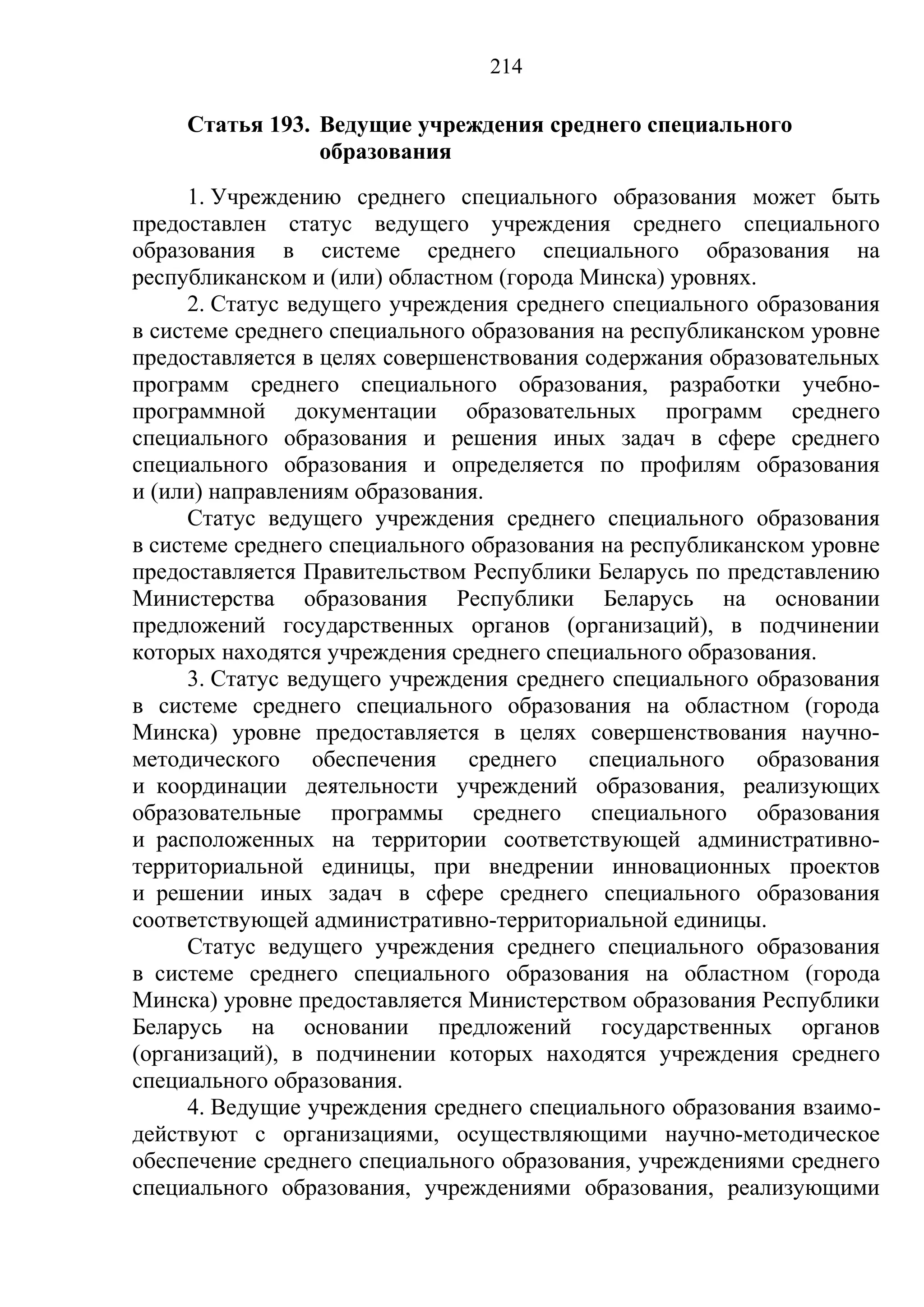 214

     Статья 193. Ведущие учреждения среднего специального
                 образования
      1. Учреждению среднего специального образования может быть
предоставлен статус ведущего учреждения среднего специального
образования в системе среднего специального образования на
республиканском и (или) областном (города Минска) уровнях.
      2. Статус ведущего учреждения среднего специального образования
в системе среднего специального образования на республиканском уровне
предоставляется в целях совершенствования содержания образовательных
программ среднего специального образования, разработки учебно-
программной документации образовательных программ среднего
специального образования и решения иных задач в сфере среднего
специального образования и определяется по профилям образования
и (или) направлениям образования.
      Статус ведущего учреждения среднего специального образования
в системе среднего специального образования на республиканском уровне
предоставляется Правительством Республики Беларусь по представлению
Министерства образования Республики Беларусь на основании
предложений государственных органов (организаций), в подчинении
которых находятся учреждения среднего специального образования.
      3. Статус ведущего учреждения среднего специального образования
в системе среднего специального образования на областном (города
Минска) уровне предоставляется в целях совершенствования научно-
методического обеспечения среднего специального образования
и координации деятельности учреждений образования, реализующих
образовательные программы среднего специального образования
и расположенных на территории соответствующей административно-
территориальной единицы, при внедрении инновационных проектов
и решении иных задач в сфере среднего специального образования
соответствующей административно-территориальной единицы.
      Статус ведущего учреждения среднего специального образования
в системе среднего специального образования на областном (города
Минска) уровне предоставляется Министерством образования Республики
Беларусь на основании предложений государственных органов
(организаций), в подчинении которых находятся учреждения среднего
специального образования.
      4. Ведущие учреждения среднего специального образования взаимо-
действуют с организациями, осуществляющими научно-методическое
обеспечение среднего специального образования, учреждениями среднего
специального образования, учреждениями образования, реализующими
 