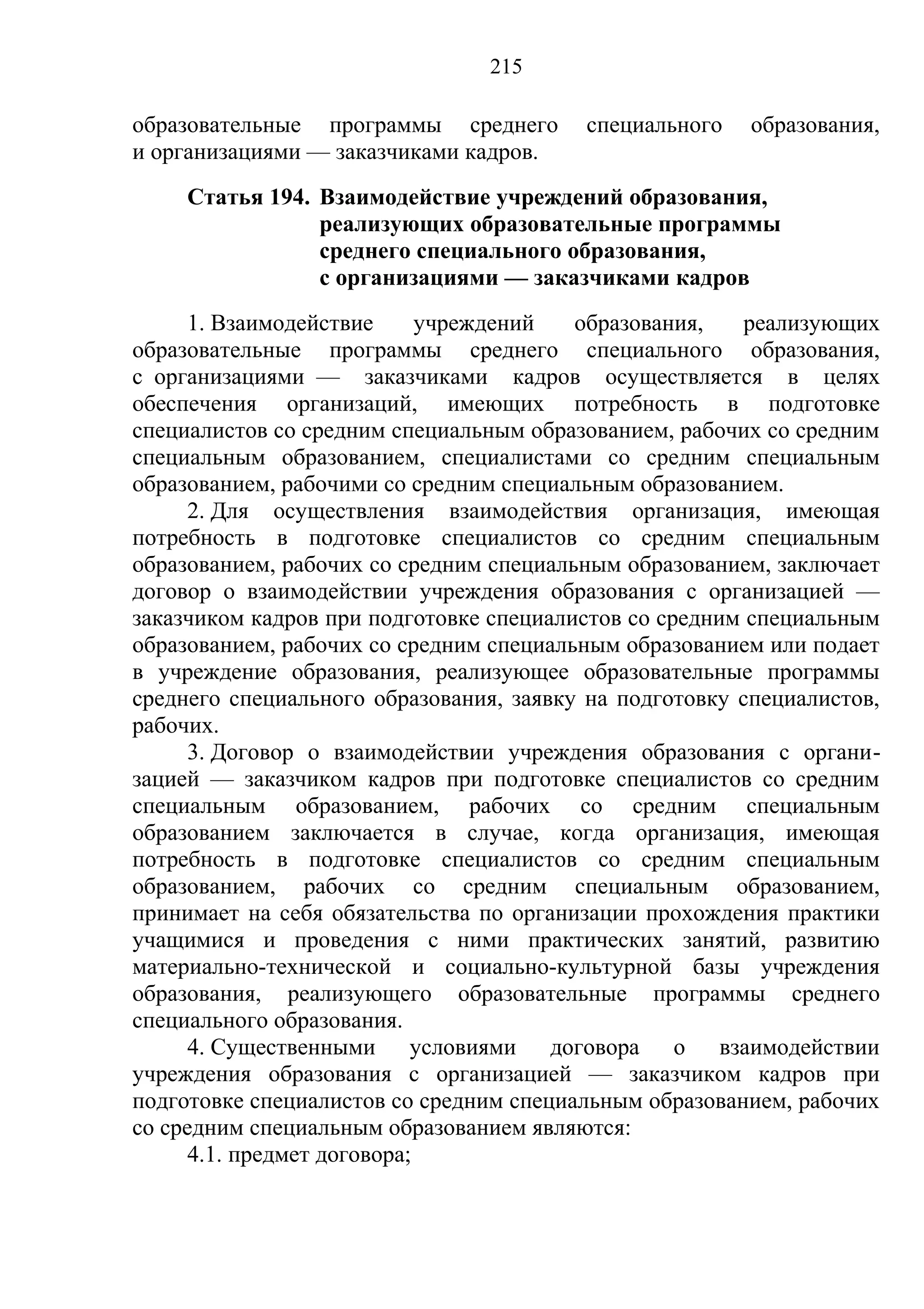 215

образовательные программы среднего       специального    образования,
и организациями — заказчиками кадров.
     Статья 194. Взаимодействие учреждений образования,
                 реализующих образовательные программы
                 среднего специального образования,
                 с организациями — заказчиками кадров
      1. Взаимодействие      учреждений  образования,    реализующих
образовательные программы среднего специального образования,
с организациями — заказчиками кадров осуществляется в целях
обеспечения организаций, имеющих потребность в подготовке
специалистов со средним специальным образованием, рабочих со средним
специальным образованием, специалистами со средним специальным
образованием, рабочими со средним специальным образованием.
      2. Для осуществления взаимодействия организация, имеющая
потребность в подготовке специалистов со средним специальным
образованием, рабочих со средним специальным образованием, заключает
договор о взаимодействии учреждения образования с организацией —
заказчиком кадров при подготовке специалистов со средним специальным
образованием, рабочих со средним специальным образованием или подает
в учреждение образования, реализующее образовательные программы
среднего специального образования, заявку на подготовку специалистов,
рабочих.
      3. Договор о взаимодействии учреждения образования с органи-
зацией — заказчиком кадров при подготовке специалистов со средним
специальным образованием, рабочих со средним специальным
образованием заключается в случае, когда организация, имеющая
потребность в подготовке специалистов со средним специальным
образованием, рабочих со средним специальным образованием,
принимает на себя обязательства по организации прохождения практики
учащимися и проведения с ними практических занятий, развитию
материально-технической и социально-культурной базы учреждения
образования, реализующего образовательные программы среднего
специального образования.
      4. Существенными условиями договора о взаимодействии
учреждения образования с организацией — заказчиком кадров при
подготовке специалистов со средним специальным образованием, рабочих
со средним специальным образованием являются:
      4.1. предмет договора;
 