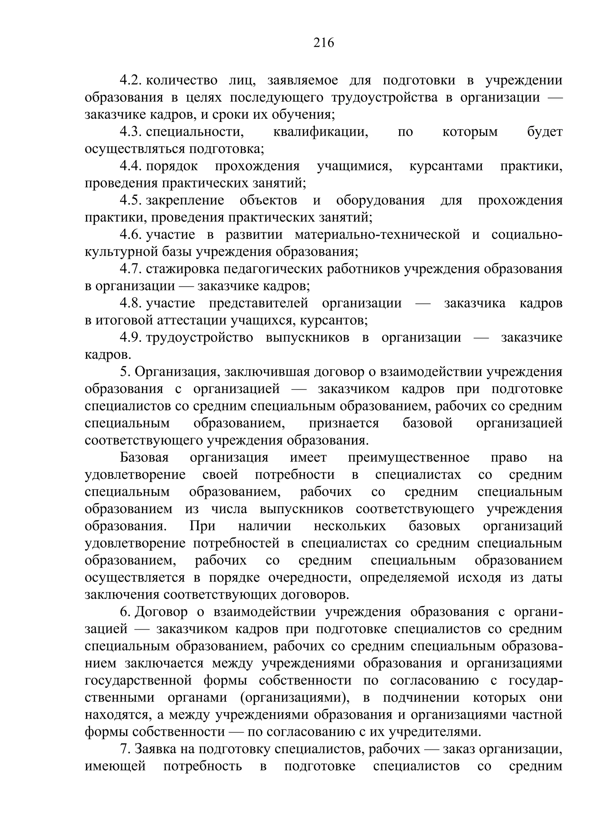 216

      4.2. количество лиц, заявляемое для подготовки в учреждении
образования в целях последующего трудоустройства в организации —
заказчике кадров, и сроки их обучения;
      4.3. специальности,     квалификации,     по     которым     будет
осуществляться подготовка;
      4.4. порядок прохождения учащимися, курсантами практики,
проведения практических занятий;
      4.5. закрепление объектов и оборудования для прохождения
практики, проведения практических занятий;
      4.6. участие в развитии материально-технической и социально-
культурной базы учреждения образования;
      4.7. стажировка педагогических работников учреждения образования
в организации — заказчике кадров;
      4.8. участие представителей организации — заказчика кадров
в итоговой аттестации учащихся, курсантов;
      4.9. трудоустройство выпускников в организации — заказчике
кадров.
      5. Организация, заключившая договор о взаимодействии учреждения
образования с организацией — заказчиком кадров при подготовке
специалистов со средним специальным образованием, рабочих со средним
специальным       образованием,    признается    базовой    организацией
соответствующего учреждения образования.
      Базовая организация имеет преимущественное право на
удовлетворение своей потребности в специалистах со средним
специальным образованием, рабочих со средним специальным
образованием из числа выпускников соответствующего учреждения
образования.     При    наличии     нескольких    базовых организаций
удовлетворение потребностей в специалистах со средним специальным
образованием, рабочих со средним специальным образованием
осуществляется в порядке очередности, определяемой исходя из даты
заключения соответствующих договоров.
      6. Договор о взаимодействии учреждения образования с органи-
зацией — заказчиком кадров при подготовке специалистов со средним
специальным образованием, рабочих со средним специальным образова-
нием заключается между учреждениями образования и организациями
государственной формы собственности по согласованию с государ-
ственными органами (организациями), в подчинении которых они
находятся, а между учреждениями образования и организациями частной
формы собственности — по согласованию с их учредителями.
      7. Заявка на подготовку специалистов, рабочих — заказ организации,
имеющей потребность в подготовке специалистов со средним
 