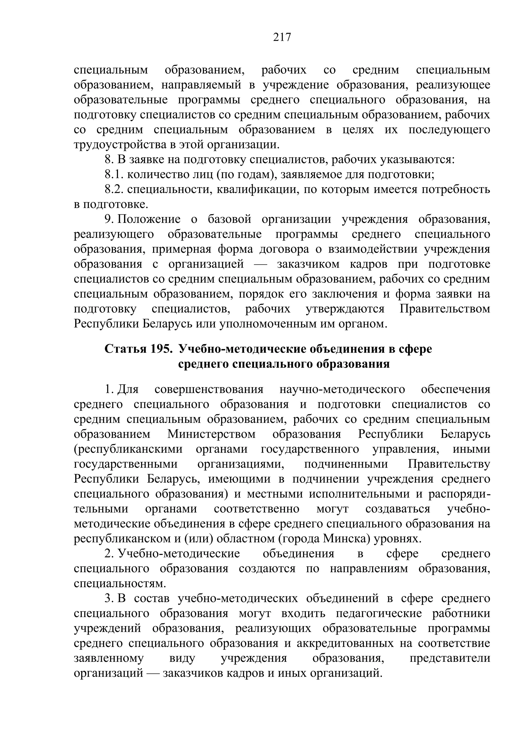 217

специальным образованием, рабочих со средним специальным
образованием, направляемый в учреждение образования, реализующее
образовательные программы среднего специального образования, на
подготовку специалистов со средним специальным образованием, рабочих
со средним специальным образованием в целях их последующего
трудоустройства в этой организации.
     8. В заявке на подготовку специалистов, рабочих указываются:
     8.1. количество лиц (по годам), заявляемое для подготовки;
     8.2. специальности, квалификации, по которым имеется потребность
в подготовке.
     9. Положение о базовой организации учреждения образования,
реализующего образовательные программы среднего специального
образования, примерная форма договора о взаимодействии учреждения
образования с организацией — заказчиком кадров при подготовке
специалистов со средним специальным образованием, рабочих со средним
специальным образованием, порядок его заключения и форма заявки на
подготовку специалистов, рабочих утверждаются Правительством
Республики Беларусь или уполномоченным им органом.
     Статья 195. Учебно-методические объединения в сфере
                 среднего специального образования
     1. Для совершенствования научно-методического обеспечения
среднего специального образования и подготовки специалистов со
средним специальным образованием, рабочих со средним специальным
образованием Министерством образования Республики Беларусь
(республиканскими органами государственного управления, иными
государственными     организациями,    подчиненными     Правительству
Республики Беларусь, имеющими в подчинении учреждения среднего
специального образования) и местными исполнительными и распоряди-
тельными органами соответственно могут создаваться учебно-
методические объединения в сфере среднего специального образования на
республиканском и (или) областном (города Минска) уровнях.
     2. Учебно-методические    объединения     в     сфере    среднего
специального образования создаются по направлениям образования,
специальностям.
     3. В состав учебно-методических объединений в сфере среднего
специального образования могут входить педагогические работники
учреждений образования, реализующих образовательные программы
среднего специального образования и аккредитованных на соответствие
заявленному     виду     учреждения     образования,     представители
организаций — заказчиков кадров и иных организаций.
 