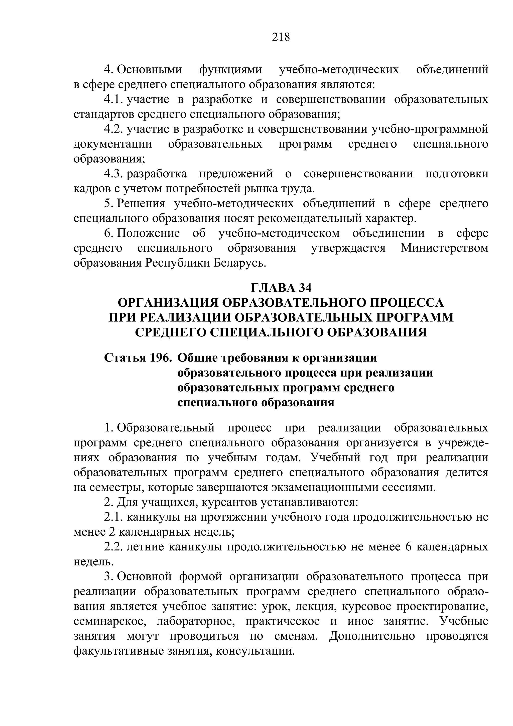 218

     4. Основными функциями учебно-методических объединений
в сфере среднего специального образования являются:
     4.1. участие в разработке и совершенствовании образовательных
стандартов среднего специального образования;
     4.2. участие в разработке и совершенствовании учебно-программной
документации образовательных программ среднего специального
образования;
     4.3. разработка предложений о совершенствовании подготовки
кадров с учетом потребностей рынка труда.
     5. Решения учебно-методических объединений в сфере среднего
специального образования носят рекомендательный характер.
     6. Положение об учебно-методическом объединении в сфере
среднего специального образования утверждается Министерством
образования Республики Беларусь.
                      ГЛАВА 34
      ОРГАНИЗАЦИЯ ОБРАЗОВАТЕЛЬНОГО ПРОЦЕССА
     ПРИ РЕАЛИЗАЦИИ ОБРАЗОВАТЕЛЬНЫХ ПРОГРАММ
        СРЕДНЕГО СПЕЦИАЛЬНОГО ОБРАЗОВАНИЯ
     Статья 196. Общие требования к организации
                 образовательного процесса при реализации
                 образовательных программ среднего
                 специального образования
     1. Образовательный процесс при реализации образовательных
программ среднего специального образования организуется в учрежде-
ниях образования по учебным годам. Учебный год при реализации
образовательных программ среднего специального образования делится
на семестры, которые завершаются экзаменационными сессиями.
     2. Для учащихся, курсантов устанавливаются:
     2.1. каникулы на протяжении учебного года продолжительностью не
менее 2 календарных недель;
     2.2. летние каникулы продолжительностью не менее 6 календарных
недель.
     3. Основной формой организации образовательного процесса при
реализации образовательных программ среднего специального образо-
вания является учебное занятие: урок, лекция, курсовое проектирование,
семинарское, лабораторное, практическое и иное занятие. Учебные
занятия могут проводиться по сменам. Дополнительно проводятся
факультативные занятия, консультации.
 