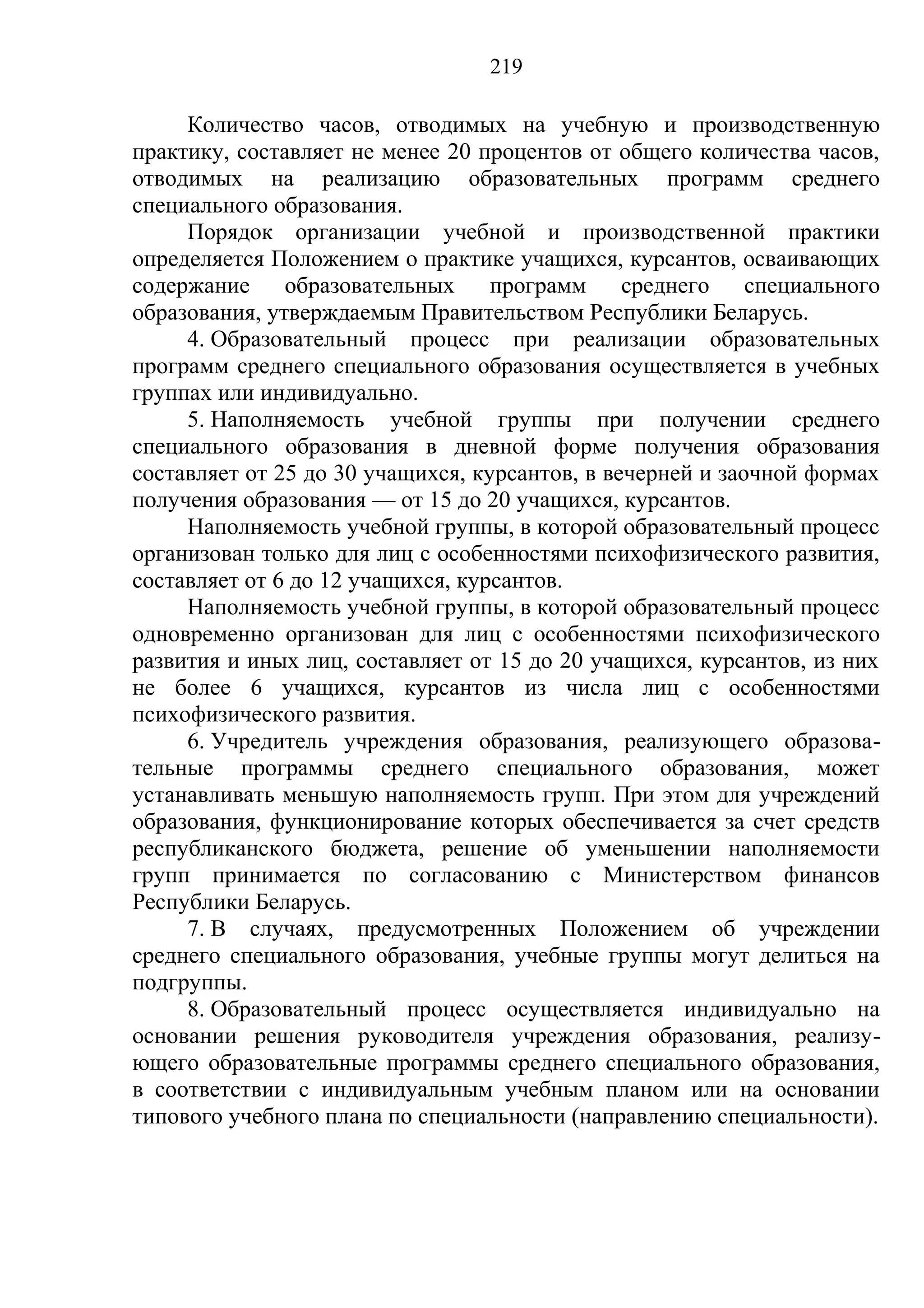 219

     Количество часов, отводимых на учебную и производственную
практику, составляет не менее 20 процентов от общего количества часов,
отводимых на реализацию образовательных программ среднего
специального образования.
     Порядок организации учебной и производственной практики
определяется Положением о практике учащихся, курсантов, осваивающих
содержание     образовательных     программ среднего специального
образования, утверждаемым Правительством Республики Беларусь.
     4. Образовательный процесс при реализации образовательных
программ среднего специального образования осуществляется в учебных
группах или индивидуально.
     5. Наполняемость учебной группы при получении среднего
специального образования в дневной форме получения образования
составляет от 25 до 30 учащихся, курсантов, в вечерней и заочной формах
получения образования — от 15 до 20 учащихся, курсантов.
     Наполняемость учебной группы, в которой образовательный процесс
организован только для лиц с особенностями психофизического развития,
составляет от 6 до 12 учащихся, курсантов.
     Наполняемость учебной группы, в которой образовательный процесс
одновременно организован для лиц с особенностями психофизического
развития и иных лиц, составляет от 15 до 20 учащихся, курсантов, из них
не более 6 учащихся, курсантов из числа лиц с особенностями
психофизического развития.
     6. Учредитель учреждения образования, реализующего образова-
тельные программы среднего специального образования, может
устанавливать меньшую наполняемость групп. При этом для учреждений
образования, функционирование которых обеспечивается за счет средств
республиканского бюджета, решение об уменьшении наполняемости
групп принимается по согласованию с Министерством финансов
Республики Беларусь.
     7. В случаях, предусмотренных Положением об учреждении
среднего специального образования, учебные группы могут делиться на
подгруппы.
     8. Образовательный процесс осуществляется индивидуально на
основании решения руководителя учреждения образования, реализу-
ющего образовательные программы среднего специального образования,
в соответствии с индивидуальным учебным планом или на основании
типового учебного плана по специальности (направлению специальности).
 