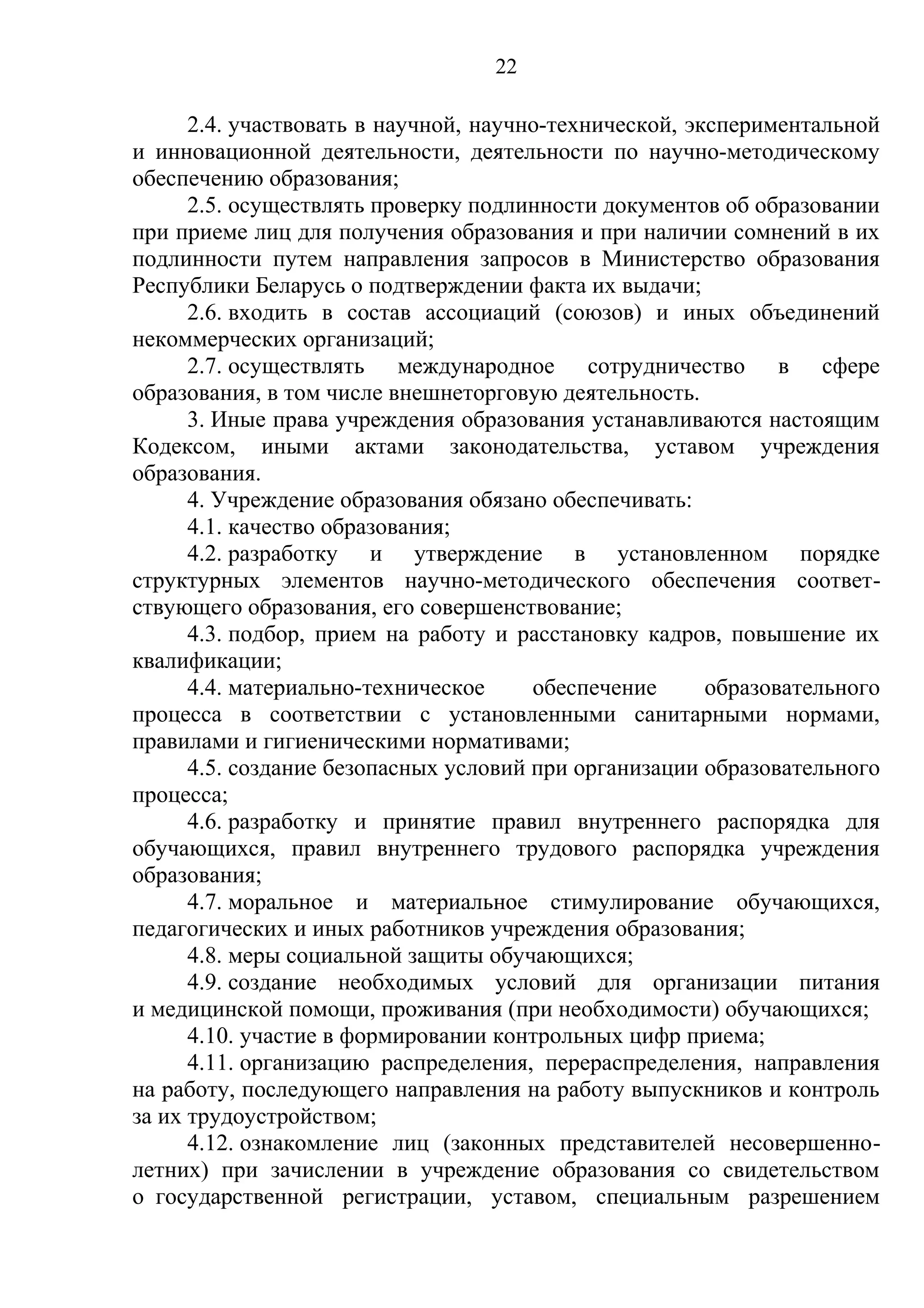 22

      2.4. участвовать в научной, научно-технической, экспериментальной
и инновационной деятельности, деятельности по научно-методическому
обеспечению образования;
      2.5. осуществлять проверку подлинности документов об образовании
при приеме лиц для получения образования и при наличии сомнений в их
подлинности путем направления запросов в Министерство образования
Республики Беларусь о подтверждении факта их выдачи;
      2.6. входить в состав ассоциаций (союзов) и иных объединений
некоммерческих организаций;
      2.7. осуществлять международное сотрудничество в сфере
образования, в том числе внешнеторговую деятельность.
      3. Иные права учреждения образования устанавливаются настоящим
Кодексом, иными актами законодательства, уставом учреждения
образования.
      4. Учреждение образования обязано обеспечивать:
      4.1. качество образования;
      4.2. разработку и утверждение в установленном порядке
структурных элементов научно-методического обеспечения соответ-
ствующего образования, его совершенствование;
      4.3. подбор, прием на работу и расстановку кадров, повышение их
квалификации;
      4.4. материально-техническое     обеспечение      образовательного
процесса в соответствии с установленными санитарными нормами,
правилами и гигиеническими нормативами;
      4.5. создание безопасных условий при организации образовательного
процесса;
      4.6. разработку и принятие правил внутреннего распорядка для
обучающихся, правил внутреннего трудового распорядка учреждения
образования;
      4.7. моральное и материальное стимулирование обучающихся,
педагогических и иных работников учреждения образования;
      4.8. меры социальной защиты обучающихся;
      4.9. создание необходимых условий для организации питания
и медицинской помощи, проживания (при необходимости) обучающихся;
      4.10. участие в формировании контрольных цифр приема;
      4.11. организацию распределения, перераспределения, направления
на работу, последующего направления на работу выпускников и контроль
за их трудоустройством;
      4.12. ознакомление лиц (законных представителей несовершенно-
летних) при зачислении в учреждение образования со свидетельством
о государственной регистрации, уставом, специальным разрешением
 