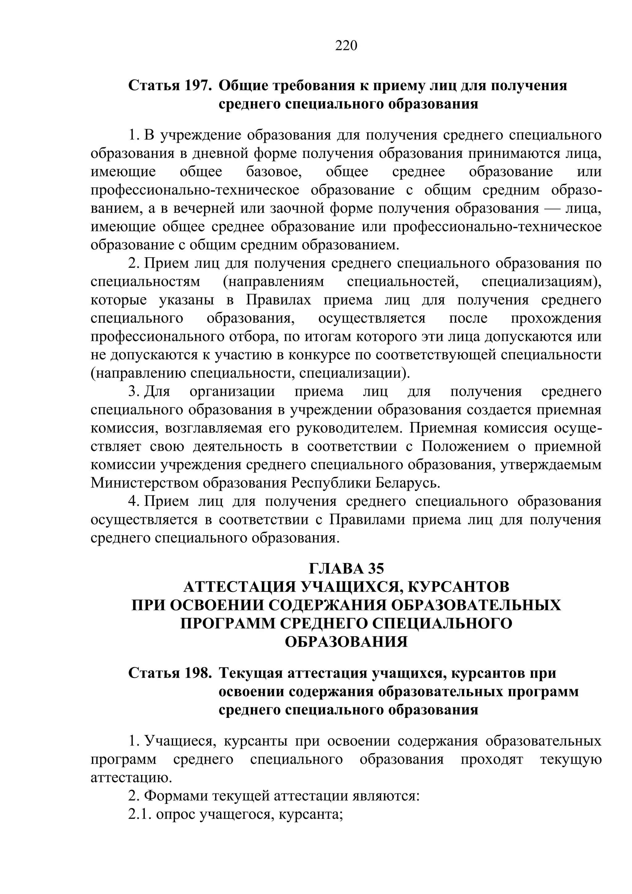 220

     Статья 197. Общие требования к приему лиц для получения
                 среднего специального образования
     1. В учреждение образования для получения среднего специального
образования в дневной форме получения образования принимаются лица,
имеющие      общее    базовое,  общее    среднее    образование   или
профессионально-техническое образование с общим средним образо-
ванием, а в вечерней или заочной форме получения образования — лица,
имеющие общее среднее образование или профессионально-техническое
образование с общим средним образованием.
     2. Прием лиц для получения среднего специального образования по
специальностям (направлениям специальностей, специализациям),
которые указаны в Правилах приема лиц для получения среднего
специального образования, осуществляется после прохождения
профессионального отбора, по итогам которого эти лица допускаются или
не допускаются к участию в конкурсе по соответствующей специальности
(направлению специальности, специализации).
     3. Для организации приема лиц для получения среднего
специального образования в учреждении образования создается приемная
комиссия, возглавляемая его руководителем. Приемная комиссия осуще-
ствляет свою деятельность в соответствии с Положением о приемной
комиссии учреждения среднего специального образования, утверждаемым
Министерством образования Республики Беларусь.
     4. Прием лиц для получения среднего специального образования
осуществляется в соответствии с Правилами приема лиц для получения
среднего специального образования.
                      ГЛАВА 35
          АТТЕСТАЦИЯ УЧАЩИХСЯ, КУРСАНТОВ
     ПРИ ОСВОЕНИИ СОДЕРЖАНИЯ ОБРАЗОВАТЕЛЬНЫХ
          ПРОГРАММ СРЕДНЕГО СПЕЦИАЛЬНОГО
                   ОБРАЗОВАНИЯ
     Статья 198. Текущая аттестация учащихся, курсантов при
                 освоении содержания образовательных программ
                 среднего специального образования
     1. Учащиеся, курсанты при освоении содержания образовательных
программ среднего специального образования проходят текущую
аттестацию.
     2. Формами текущей аттестации являются:
     2.1. опрос учащегося, курсанта;
 
