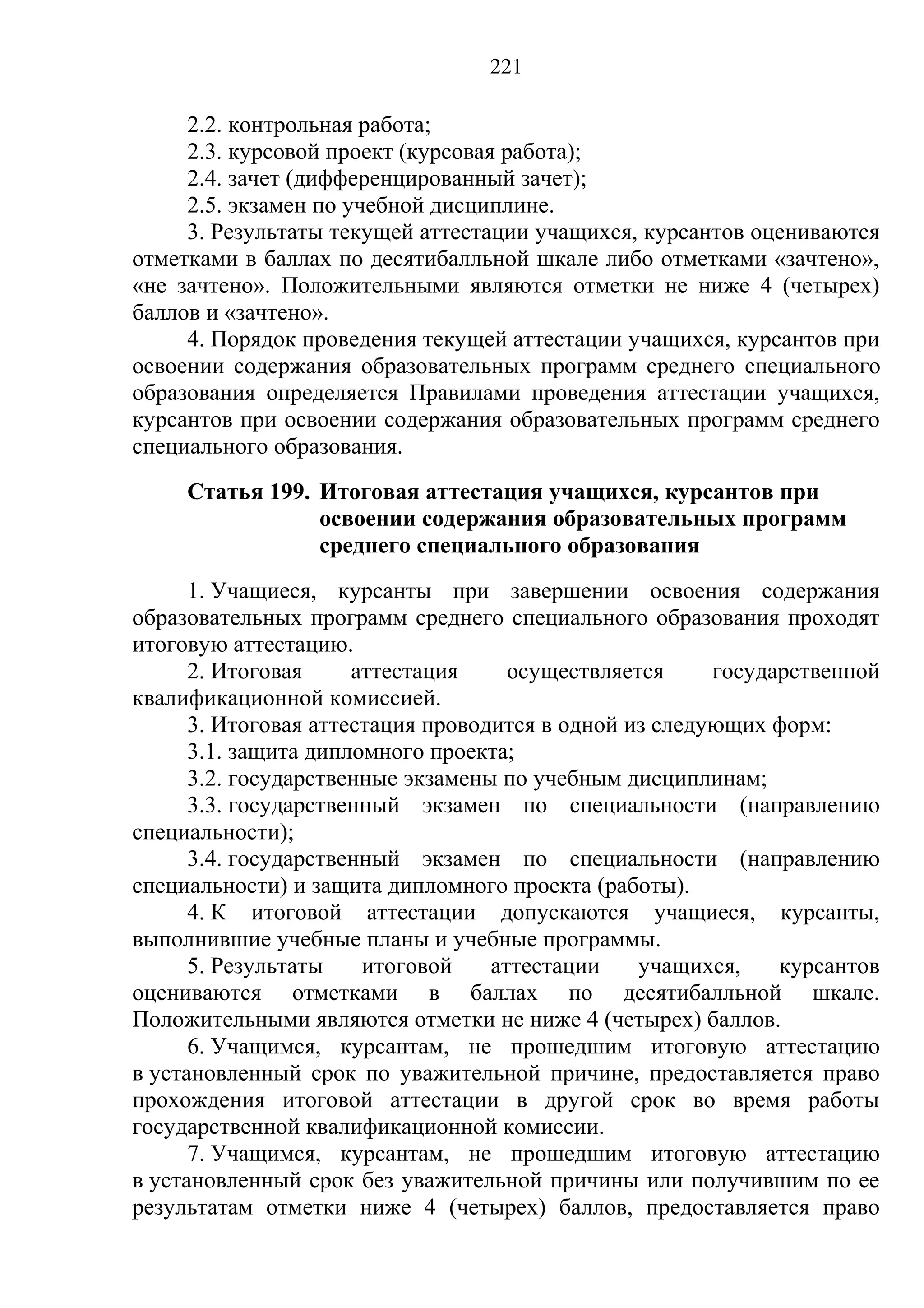 221

     2.2. контрольная работа;
     2.3. курсовой проект (курсовая работа);
     2.4. зачет (дифференцированный зачет);
     2.5. экзамен по учебной дисциплине.
     3. Результаты текущей аттестации учащихся, курсантов оцениваются
отметками в баллах по десятибалльной шкале либо отметками «зачтено»,
«не зачтено». Положительными являются отметки не ниже 4 (четырех)
баллов и «зачтено».
     4. Порядок проведения текущей аттестации учащихся, курсантов при
освоении содержания образовательных программ среднего специального
образования определяется Правилами проведения аттестации учащихся,
курсантов при освоении содержания образовательных программ среднего
специального образования.
     Статья 199. Итоговая аттестация учащихся, курсантов при
                 освоении содержания образовательных программ
                 среднего специального образования
      1. Учащиеся, курсанты при завершении освоения содержания
образовательных программ среднего специального образования проходят
итоговую аттестацию.
      2. Итоговая     аттестация     осуществляется     государственной
квалификационной комиссией.
      3. Итоговая аттестация проводится в одной из следующих форм:
      3.1. защита дипломного проекта;
      3.2. государственные экзамены по учебным дисциплинам;
      3.3. государственный экзамен по специальности (направлению
специальности);
      3.4. государственный экзамен по специальности (направлению
специальности) и защита дипломного проекта (работы).
      4. К итоговой аттестации допускаются учащиеся, курсанты,
выполнившие учебные планы и учебные программы.
      5. Результаты    итоговой    аттестации    учащихся,    курсантов
оцениваются отметками в баллах по десятибалльной шкале.
Положительными являются отметки не ниже 4 (четырех) баллов.
      6. Учащимся, курсантам, не прошедшим итоговую аттестацию
в установленный срок по уважительной причине, предоставляется право
прохождения итоговой аттестации в другой срок во время работы
государственной квалификационной комиссии.
      7. Учащимся, курсантам, не прошедшим итоговую аттестацию
в установленный срок без уважительной причины или получившим по ее
результатам отметки ниже 4 (четырех) баллов, предоставляется право
 