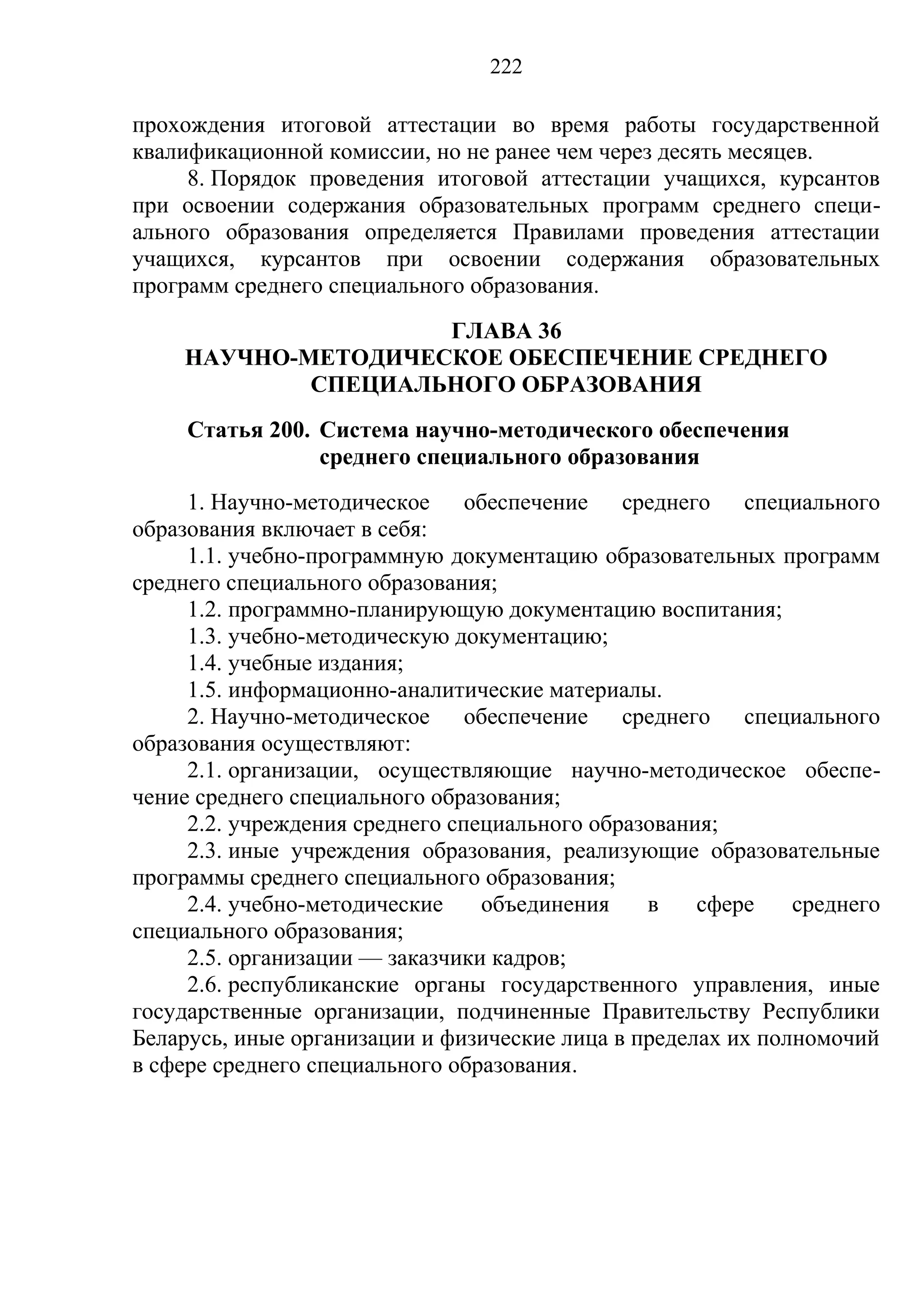 222

прохождения итоговой аттестации во время работы государственной
квалификационной комиссии, но не ранее чем через десять месяцев.
     8. Порядок проведения итоговой аттестации учащихся, курсантов
при освоении содержания образовательных программ среднего специ-
ального образования определяется Правилами проведения аттестации
учащихся, курсантов при освоении содержания образовательных
программ среднего специального образования.
                    ГЛАВА 36
    НАУЧНО-МЕТОДИЧЕСКОЕ ОБЕСПЕЧЕНИЕ СРЕДНЕГО
            СПЕЦИАЛЬНОГО ОБРАЗОВАНИЯ
     Статья 200. Система научно-методического обеспечения
                 среднего специального образования
     1. Научно-методическое обеспечение среднего специального
образования включает в себя:
     1.1. учебно-программную документацию образовательных программ
среднего специального образования;
     1.2. программно-планирующую документацию воспитания;
     1.3. учебно-методическую документацию;
     1.4. учебные издания;
     1.5. информационно-аналитические материалы.
     2. Научно-методическое обеспечение среднего специального
образования осуществляют:
     2.1. организации, осуществляющие научно-методическое обеспе-
чение среднего специального образования;
     2.2. учреждения среднего специального образования;
     2.3. иные учреждения образования, реализующие образовательные
программы среднего специального образования;
     2.4. учебно-методические    объединения    в    сфере    среднего
специального образования;
     2.5. организации — заказчики кадров;
     2.6. республиканские органы государственного управления, иные
государственные организации, подчиненные Правительству Республики
Беларусь, иные организации и физические лица в пределах их полномочий
в сфере среднего специального образования.
 