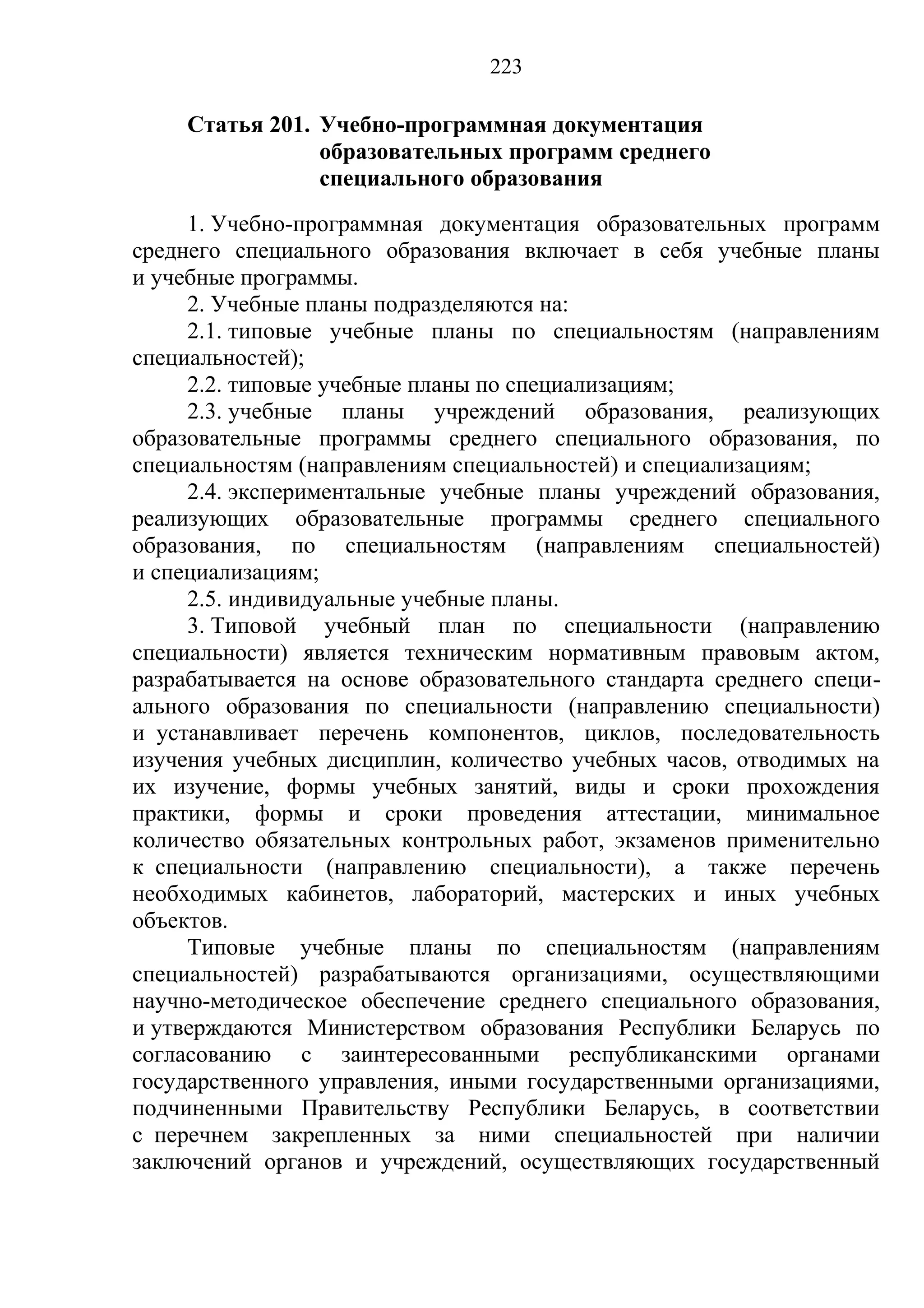 223

    Статья 201. Учебно-программная документация
                образовательных программ среднего
                специального образования
     1. Учебно-программная документация образовательных программ
среднего специального образования включает в себя учебные планы
и учебные программы.
     2. Учебные планы подразделяются на:
     2.1. типовые учебные планы по специальностям (направлениям
специальностей);
     2.2. типовые учебные планы по специализациям;
     2.3. учебные планы учреждений образования, реализующих
образовательные программы среднего специального образования, по
специальностям (направлениям специальностей) и специализациям;
     2.4. экспериментальные учебные планы учреждений образования,
реализующих образовательные программы среднего специального
образования, по специальностям (направлениям специальностей)
и специализациям;
     2.5. индивидуальные учебные планы.
     3. Типовой учебный план по специальности (направлению
специальности) является техническим нормативным правовым актом,
разрабатывается на основе образовательного стандарта среднего специ-
ального образования по специальности (направлению специальности)
и устанавливает перечень компонентов, циклов, последовательность
изучения учебных дисциплин, количество учебных часов, отводимых на
их изучение, формы учебных занятий, виды и сроки прохождения
практики, формы и сроки проведения аттестации, минимальное
количество обязательных контрольных работ, экзаменов применительно
к специальности (направлению специальности), а также перечень
необходимых кабинетов, лабораторий, мастерских и иных учебных
объектов.
     Типовые учебные планы по специальностям (направлениям
специальностей) разрабатываются организациями, осуществляющими
научно-методическое обеспечение среднего специального образования,
и утверждаются Министерством образования Республики Беларусь по
согласованию с заинтересованными республиканскими органами
государственного управления, иными государственными организациями,
подчиненными Правительству Республики Беларусь, в соответствии
с перечнем закрепленных за ними специальностей при наличии
заключений органов и учреждений, осуществляющих государственный
 