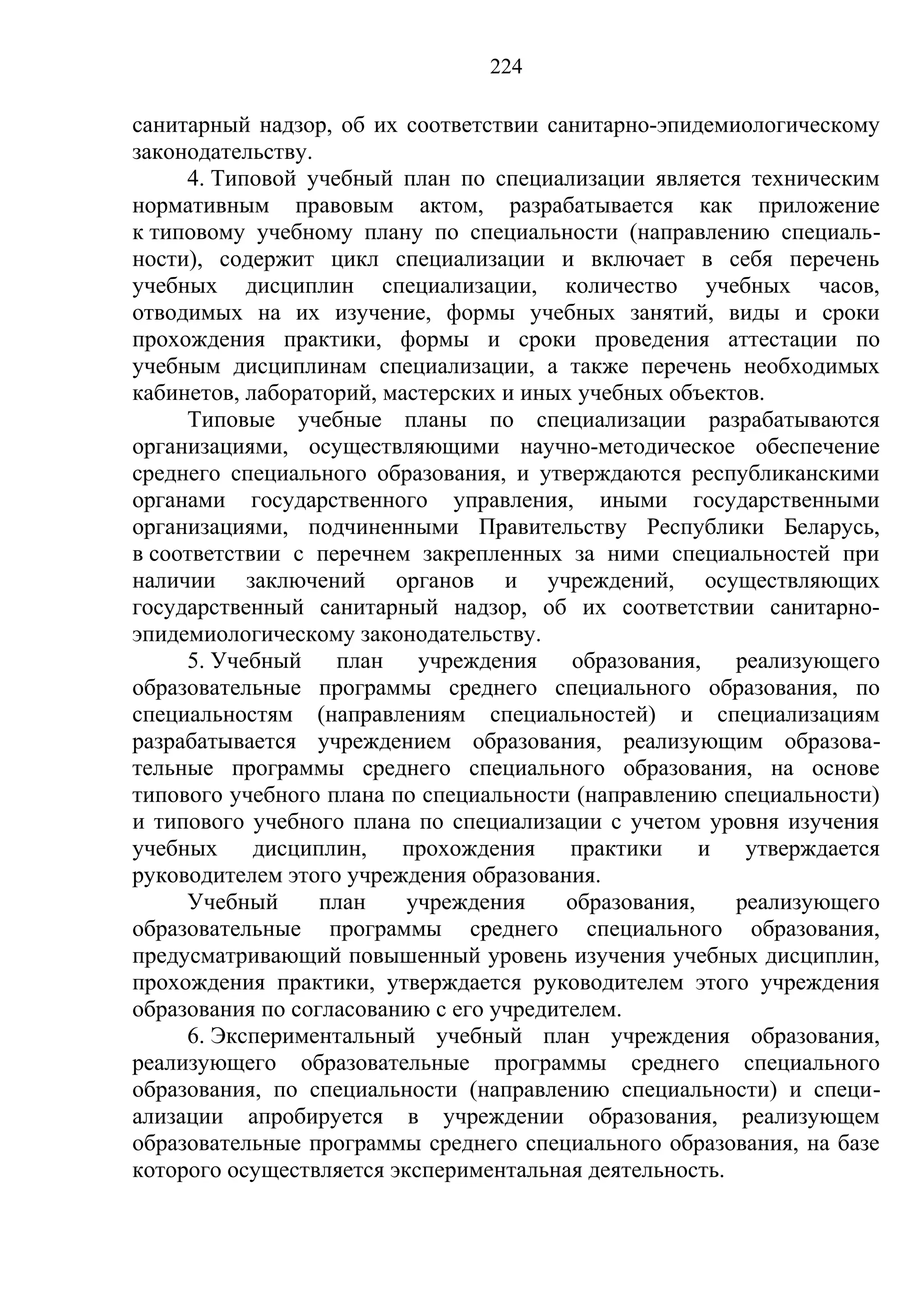 224

санитарный надзор, об их соответствии санитарно-эпидемиологическому
законодательству.
     4. Типовой учебный план по специализации является техническим
нормативным правовым актом, разрабатывается как приложение
к типовому учебному плану по специальности (направлению специаль-
ности), содержит цикл специализации и включает в себя перечень
учебных дисциплин специализации, количество учебных часов,
отводимых на их изучение, формы учебных занятий, виды и сроки
прохождения практики, формы и сроки проведения аттестации по
учебным дисциплинам специализации, а также перечень необходимых
кабинетов, лабораторий, мастерских и иных учебных объектов.
     Типовые учебные планы по специализации разрабатываются
организациями, осуществляющими научно-методическое обеспечение
среднего специального образования, и утверждаются республиканскими
органами государственного управления, иными государственными
организациями, подчиненными Правительству Республики Беларусь,
в соответствии с перечнем закрепленных за ними специальностей при
наличии заключений органов и учреждений, осуществляющих
государственный санитарный надзор, об их соответствии санитарно-
эпидемиологическому законодательству.
     5. Учебный    план учреждения образования,         реализующего
образовательные программы среднего специального образования, по
специальностям (направлениям специальностей) и специализациям
разрабатывается учреждением образования, реализующим образова-
тельные программы среднего специального образования, на основе
типового учебного плана по специальности (направлению специальности)
и типового учебного плана по специализации с учетом уровня изучения
учебных     дисциплин,   прохождения     практики     и  утверждается
руководителем этого учреждения образования.
     Учебный      план    учреждения     образования,   реализующего
образовательные программы среднего специального образования,
предусматривающий повышенный уровень изучения учебных дисциплин,
прохождения практики, утверждается руководителем этого учреждения
образования по согласованию с его учредителем.
     6. Экспериментальный учебный план учреждения образования,
реализующего образовательные программы среднего специального
образования, по специальности (направлению специальности) и специ-
ализации апробируется в учреждении образования, реализующем
образовательные программы среднего специального образования, на базе
которого осуществляется экспериментальная деятельность.
 