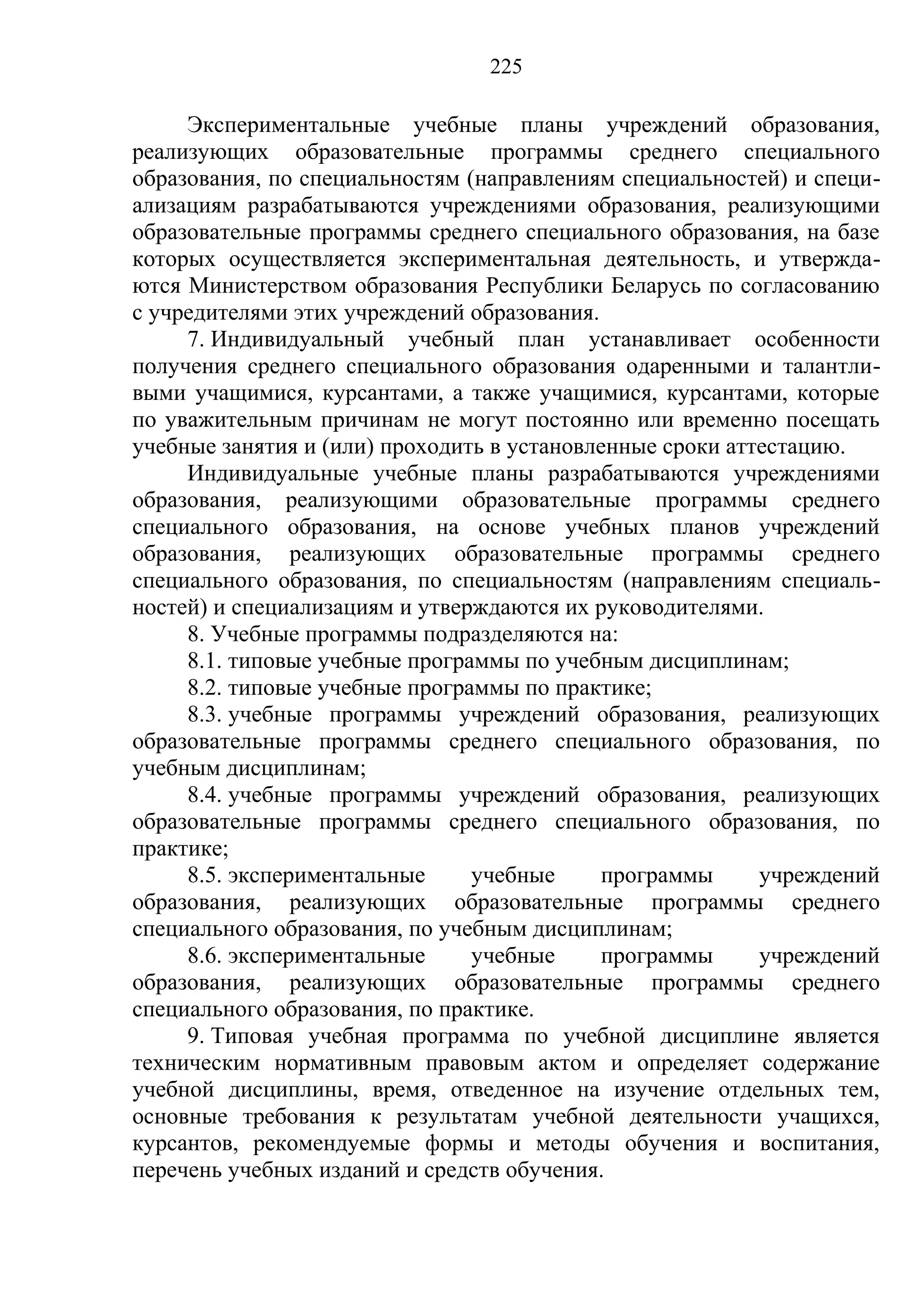 225

     Экспериментальные учебные планы учреждений образования,
реализующих образовательные программы среднего специального
образования, по специальностям (направлениям специальностей) и специ-
ализациям разрабатываются учреждениями образования, реализующими
образовательные программы среднего специального образования, на базе
которых осуществляется экспериментальная деятельность, и утвержда-
ются Министерством образования Республики Беларусь по согласованию
с учредителями этих учреждений образования.
     7. Индивидуальный учебный план устанавливает особенности
получения среднего специального образования одаренными и талантли-
выми учащимися, курсантами, а также учащимися, курсантами, которые
по уважительным причинам не могут постоянно или временно посещать
учебные занятия и (или) проходить в установленные сроки аттестацию.
     Индивидуальные учебные планы разрабатываются учреждениями
образования, реализующими образовательные программы среднего
специального образования, на основе учебных планов учреждений
образования, реализующих образовательные программы среднего
специального образования, по специальностям (направлениям специаль-
ностей) и специализациям и утверждаются их руководителями.
     8. Учебные программы подразделяются на:
     8.1. типовые учебные программы по учебным дисциплинам;
     8.2. типовые учебные программы по практике;
     8.3. учебные программы учреждений образования, реализующих
образовательные программы среднего специального образования, по
учебным дисциплинам;
     8.4. учебные программы учреждений образования, реализующих
образовательные программы среднего специального образования, по
практике;
     8.5. экспериментальные     учебные     программы      учреждений
образования, реализующих образовательные программы среднего
специального образования, по учебным дисциплинам;
     8.6. экспериментальные     учебные     программы      учреждений
образования, реализующих образовательные программы среднего
специального образования, по практике.
     9. Типовая учебная программа по учебной дисциплине является
техническим нормативным правовым актом и определяет содержание
учебной дисциплины, время, отведенное на изучение отдельных тем,
основные требования к результатам учебной деятельности учащихся,
курсантов, рекомендуемые формы и методы обучения и воспитания,
перечень учебных изданий и средств обучения.
 