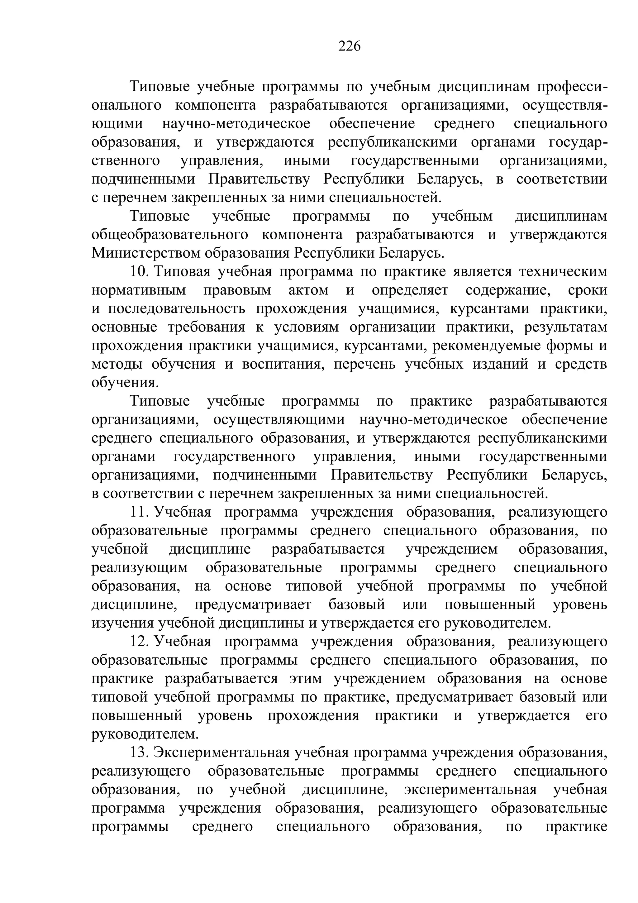 226

     Типовые учебные программы по учебным дисциплинам професси-
онального компонента разрабатываются организациями, осуществля-
ющими научно-методическое обеспечение среднего специального
образования, и утверждаются республиканскими органами государ-
ственного управления, иными государственными организациями,
подчиненными Правительству Республики Беларусь, в соответствии
с перечнем закрепленных за ними специальностей.
     Типовые учебные программы по учебным дисциплинам
общеобразовательного компонента разрабатываются и утверждаются
Министерством образования Республики Беларусь.
     10. Типовая учебная программа по практике является техническим
нормативным правовым актом и определяет содержание, сроки
и последовательность прохождения учащимися, курсантами практики,
основные требования к условиям организации практики, результатам
прохождения практики учащимися, курсантами, рекомендуемые формы и
методы обучения и воспитания, перечень учебных изданий и средств
обучения.
     Типовые учебные программы по практике разрабатываются
организациями, осуществляющими научно-методическое обеспечение
среднего специального образования, и утверждаются республиканскими
органами государственного управления, иными государственными
организациями, подчиненными Правительству Республики Беларусь,
в соответствии с перечнем закрепленных за ними специальностей.
     11. Учебная программа учреждения образования, реализующего
образовательные программы среднего специального образования, по
учебной дисциплине разрабатывается учреждением образования,
реализующим образовательные программы среднего специального
образования, на основе типовой учебной программы по учебной
дисциплине, предусматривает базовый или повышенный уровень
изучения учебной дисциплины и утверждается его руководителем.
     12. Учебная программа учреждения образования, реализующего
образовательные программы среднего специального образования, по
практике разрабатывается этим учреждением образования на основе
типовой учебной программы по практике, предусматривает базовый или
повышенный уровень прохождения практики и утверждается его
руководителем.
     13. Экспериментальная учебная программа учреждения образования,
реализующего образовательные программы среднего специального
образования, по учебной дисциплине, экспериментальная учебная
программа учреждения образования, реализующего образовательные
программы среднего специального образования, по практике
 