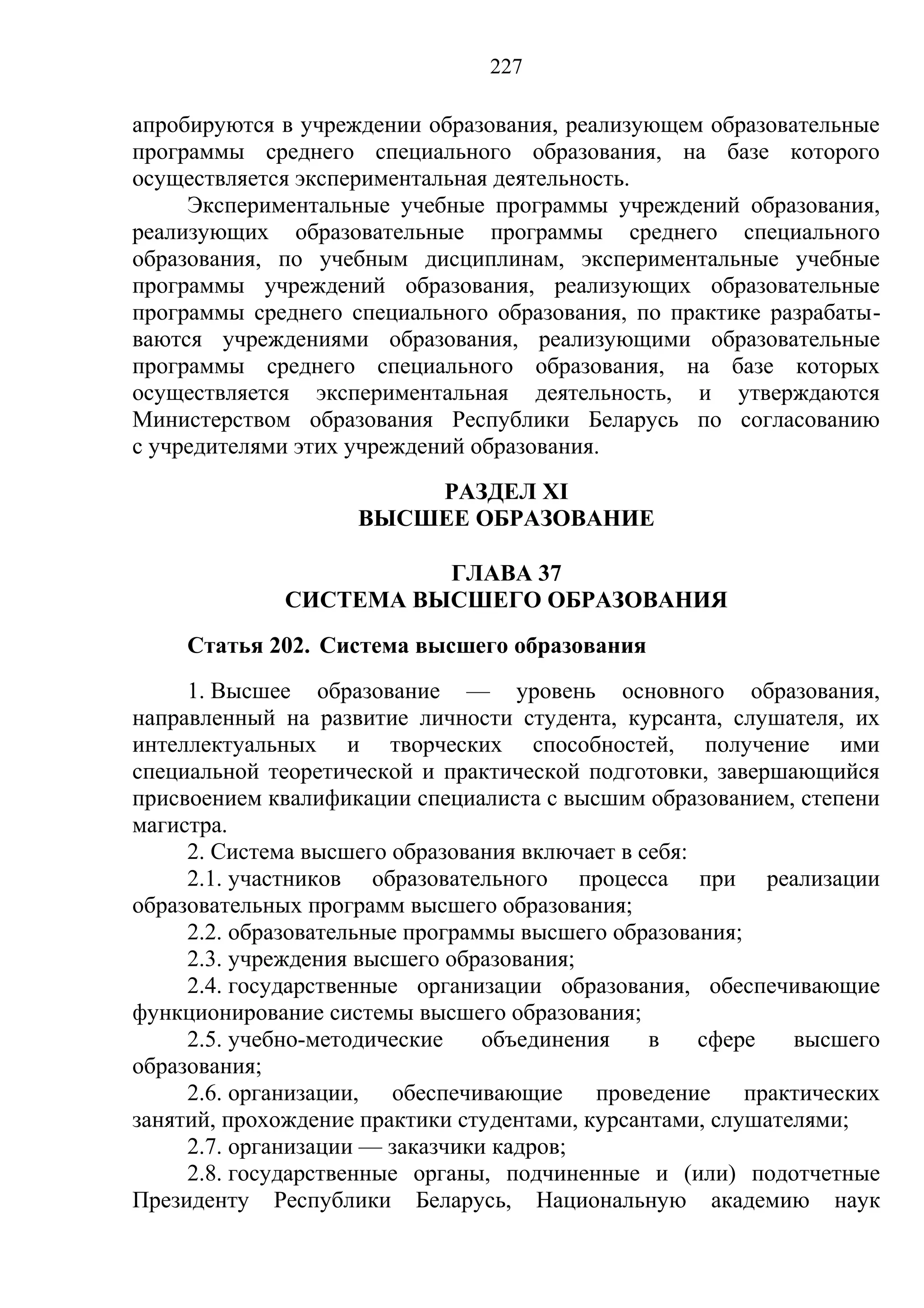 227

апробируются в учреждении образования, реализующем образовательные
программы среднего специального образования, на базе которого
осуществляется экспериментальная деятельность.
     Экспериментальные учебные программы учреждений образования,
реализующих образовательные программы среднего специального
образования, по учебным дисциплинам, экспериментальные учебные
программы учреждений образования, реализующих образовательные
программы среднего специального образования, по практике разрабаты-
ваются учреждениями образования, реализующими образовательные
программы среднего специального образования, на базе которых
осуществляется экспериментальная деятельность, и утверждаются
Министерством образования Республики Беларусь по согласованию
с учредителями этих учреждений образования.
                        РАЗДЕЛ XI
                    ВЫСШЕЕ ОБРАЗОВАНИЕ

                       ГЛАВА 37
             СИСТЕМА ВЫСШЕГО ОБРАЗОВАНИЯ
    Статья 202. Система высшего образования
     1. Высшее образование — уровень основного образования,
направленный на развитие личности студента, курсанта, слушателя, их
интеллектуальных и творческих способностей, получение ими
специальной теоретической и практической подготовки, завершающийся
присвоением квалификации специалиста с высшим образованием, степени
магистра.
     2. Система высшего образования включает в себя:
     2.1. участников образовательного процесса при реализации
образовательных программ высшего образования;
     2.2. образовательные программы высшего образования;
     2.3. учреждения высшего образования;
     2.4. государственные организации образования, обеспечивающие
функционирование системы высшего образования;
     2.5. учебно-методические    объединения    в    сфере   высшего
образования;
     2.6. организации, обеспечивающие проведение практических
занятий, прохождение практики студентами, курсантами, слушателями;
     2.7. организации — заказчики кадров;
     2.8. государственные органы, подчиненные и (или) подотчетные
Президенту Республики Беларусь, Национальную академию наук
 