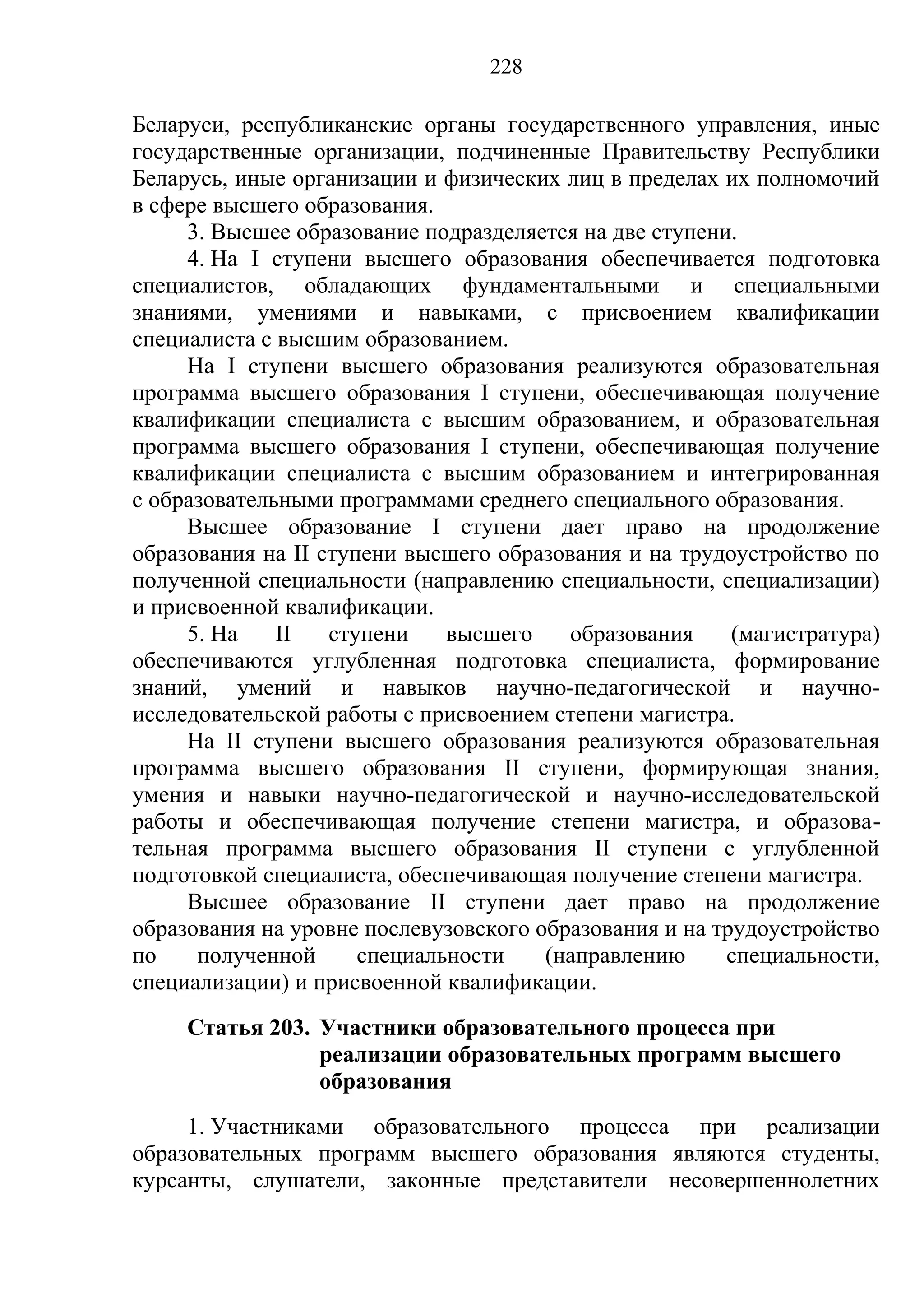 228

Беларуси, республиканские органы государственного управления, иные
государственные организации, подчиненные Правительству Республики
Беларусь, иные организации и физических лиц в пределах их полномочий
в сфере высшего образования.
     3. Высшее образование подразделяется на две ступени.
     4. На I ступени высшего образования обеспечивается подготовка
специалистов, обладающих фундаментальными и специальными
знаниями, умениями и навыками, с присвоением квалификации
специалиста с высшим образованием.
     На I ступени высшего образования реализуются образовательная
программа высшего образования I ступени, обеспечивающая получение
квалификации специалиста с высшим образованием, и образовательная
программа высшего образования I ступени, обеспечивающая получение
квалификации специалиста с высшим образованием и интегрированная
с образовательными программами среднего специального образования.
     Высшее образование I ступени дает право на продолжение
образования на II ступени высшего образования и на трудоустройство по
полученной специальности (направлению специальности, специализации)
и присвоенной квалификации.
     5. На    II   ступени    высшего    образования     (магистратура)
обеспечиваются углубленная подготовка специалиста, формирование
знаний, умений и навыков научно-педагогической и научно-
исследовательской работы с присвоением степени магистра.
     На II ступени высшего образования реализуются образовательная
программа высшего образования II ступени, формирующая знания,
умения и навыки научно-педагогической и научно-исследовательской
работы и обеспечивающая получение степени магистра, и образова-
тельная программа высшего образования II ступени с углубленной
подготовкой специалиста, обеспечивающая получение степени магистра.
     Высшее образование II ступени дает право на продолжение
образования на уровне послевузовского образования и на трудоустройство
по    полученной      специальности    (направлению     специальности,
специализации) и присвоенной квалификации.
     Статья 203. Участники образовательного процесса при
                 реализации образовательных программ высшего
                 образования
     1. Участниками образовательного процесса при реализации
образовательных программ высшего образования являются студенты,
курсанты, слушатели, законные представители несовершеннолетних
 