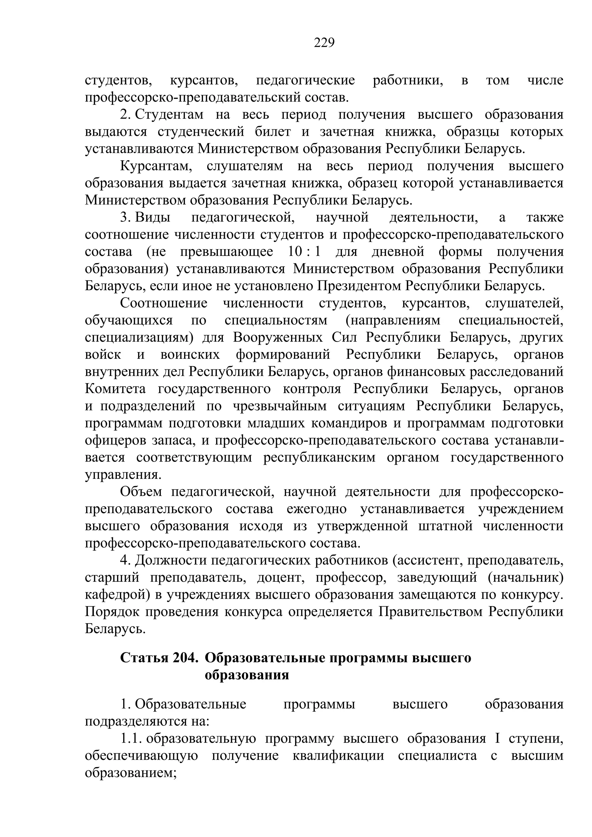 229

студентов, курсантов, педагогические работники, в том числе
профессорско-преподавательский состав.
     2. Студентам на весь период получения высшего образования
выдаются студенческий билет и зачетная книжка, образцы которых
устанавливаются Министерством образования Республики Беларусь.
     Курсантам, слушателям на весь период получения высшего
образования выдается зачетная книжка, образец которой устанавливается
Министерством образования Республики Беларусь.
     3. Виды педагогической, научной деятельности, а также
соотношение численности студентов и профессорско-преподавательского
состава (не превышающее 10 : 1 для дневной формы получения
образования) устанавливаются Министерством образования Республики
Беларусь, если иное не установлено Президентом Республики Беларусь.
     Соотношение численности студентов, курсантов, слушателей,
обучающихся по специальностям (направлениям специальностей,
специализациям) для Вооруженных Сил Республики Беларусь, других
войск и воинских формирований Республики Беларусь, органов
внутренних дел Республики Беларусь, органов финансовых расследований
Комитета государственного контроля Республики Беларусь, органов
и подразделений по чрезвычайным ситуациям Республики Беларусь,
программам подготовки младших командиров и программам подготовки
офицеров запаса, и профессорско-преподавательского состава устанавли-
вается соответствующим республиканским органом государственного
управления.
     Объем педагогической, научной деятельности для профессорско-
преподавательского состава ежегодно устанавливается учреждением
высшего образования исходя из утвержденной штатной численности
профессорско-преподавательского состава.
     4. Должности педагогических работников (ассистент, преподаватель,
старший преподаватель, доцент, профессор, заведующий (начальник)
кафедрой) в учреждениях высшего образования замещаются по конкурсу.
Порядок проведения конкурса определяется Правительством Республики
Беларусь.
     Статья 204. Образовательные программы высшего
                 образования
     1. Образовательные     программы     высшего      образования
подразделяются на:
     1.1. образовательную программу высшего образования I ступени,
обеспечивающую получение квалификации специалиста с высшим
образованием;
 