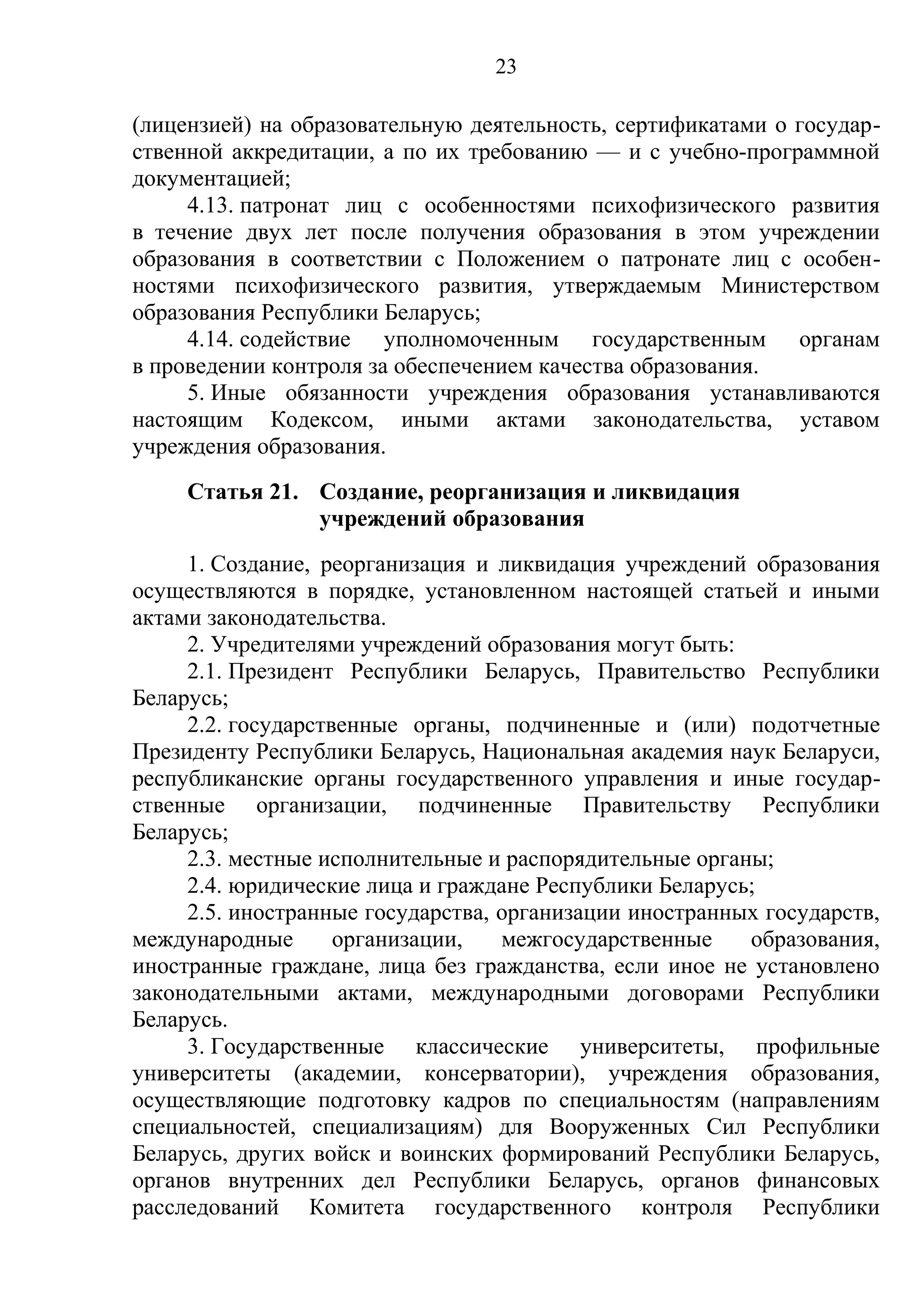 23

(лицензией) на образовательную деятельность, сертификатами о государ-
ственной аккредитации, а по их требованию — и с учебно-программной
документацией;
     4.13. патронат лиц с особенностями психофизического развития
в течение двух лет после получения образования в этом учреждении
образования в соответствии с Положением о патронате лиц с особен-
ностями психофизического развития, утверждаемым Министерством
образования Республики Беларусь;
     4.14. содействие уполномоченным государственным органам
в проведении контроля за обеспечением качества образования.
     5. Иные обязанности учреждения образования устанавливаются
настоящим Кодексом, иными актами законодательства, уставом
учреждения образования.
     Статья 21. Создание, реорганизация и ликвидация
                учреждений образования
     1. Создание, реорганизация и ликвидация учреждений образования
осуществляются в порядке, установленном настоящей статьей и иными
актами законодательства.
     2. Учредителями учреждений образования могут быть:
     2.1. Президент Республики Беларусь, Правительство Республики
Беларусь;
     2.2. государственные органы, подчиненные и (или) подотчетные
Президенту Республики Беларусь, Национальная академия наук Беларуси,
республиканские органы государственного управления и иные государ-
ственные организации, подчиненные Правительству Республики
Беларусь;
     2.3. местные исполнительные и распорядительные органы;
     2.4. юридические лица и граждане Республики Беларусь;
     2.5. иностранные государства, организации иностранных государств,
международные       организации,   межгосударственные    образования,
иностранные граждане, лица без гражданства, если иное не установлено
законодательными актами, международными договорами Республики
Беларусь.
     3. Государственные классические университеты, профильные
университеты (академии, консерватории), учреждения образования,
осуществляющие подготовку кадров по специальностям (направлениям
специальностей, специализациям) для Вооруженных Сил Республики
Беларусь, других войск и воинских формирований Республики Беларусь,
органов внутренних дел Республики Беларусь, органов финансовых
расследований Комитета государственного контроля Республики
 